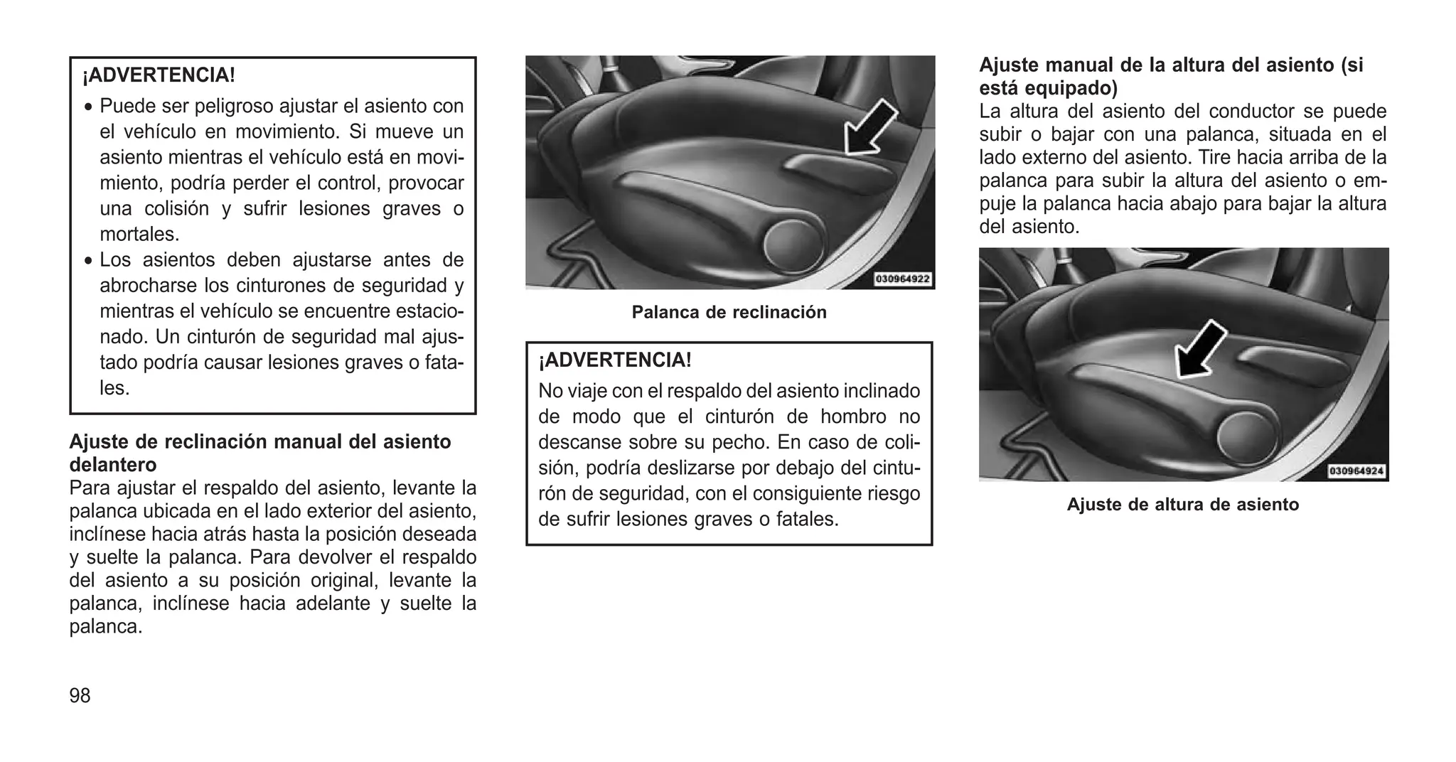 ¡ADVERTENCIA!
• Puede ser peligroso ajustar el asiento con
el vehículo en movimiento. Si mueve un
asiento mientras el vehículo está en movi-
miento, podría perder el control, provocar
una colisión y sufrir lesiones graves o
mortales.
• Los asientos deben ajustarse antes de
abrocharse los cinturones de seguridad y
mientras el vehículo se encuentre estacio-
nado. Un cinturón de seguridad mal ajus-
tado podría causar lesiones graves o fata-
les.
Ajuste de reclinación manual del asiento
delantero
Para ajustar el respaldo del asiento, levante la
palanca ubicada en el lado exterior del asiento,
inclínese hacia atrás hasta la posición deseada
y suelte la palanca. Para devolver el respaldo
del asiento a su posición original, levante la
palanca, inclínese hacia adelante y suelte la
palanca.
¡ADVERTENCIA!
No viaje con el respaldo del asiento inclinado
de modo que el cinturón de hombro no
descanse sobre su pecho. En caso de coli-
sión, podría deslizarse por debajo del cintu-
rón de seguridad, con el consiguiente riesgo
de sufrir lesiones graves o fatales.
Ajuste manual de la altura del asiento (si
está equipado)
La altura del asiento del conductor se puede
subir o bajar con una palanca, situada en el
lado externo del asiento. Tire hacia arriba de la
palanca para subir la altura del asiento o em-
puje la palanca hacia abajo para bajar la altura
del asiento.
Palanca de reclinación
Ajuste de altura de asiento
98
 