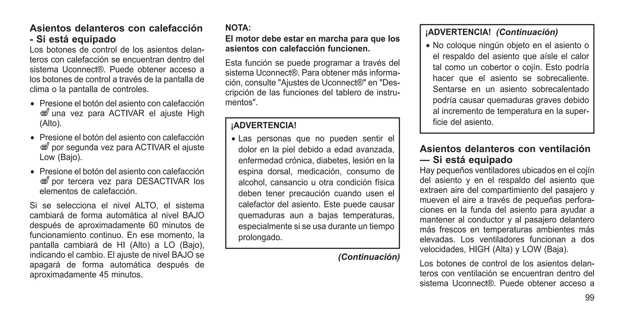 Asientos delanteros con calefacción
- Si está equipado
Los botones de control de los asientos delan-
teros con calefacción se encuentran dentro del
sistema Uconnect®. Puede obtener acceso a
los botones de control a través de la pantalla de
clima o la pantalla de controles.
• Presione el botón del asiento con calefacción
una vez para ACTIVAR el ajuste High
(Alto).
• Presione el botón del asiento con calefacción
por segunda vez para ACTIVAR el ajuste
Low (Bajo).
• Presione el botón del asiento con calefacción
por tercera vez para DESACTIVAR los
elementos de calefacción.
Si se selecciona el nivel ALTO, el sistema
cambiará de forma automática al nivel BAJO
después de aproximadamente 60 minutos de
funcionamiento continuo. En ese momento, la
pantalla cambiará de HI (Alto) a LO (Bajo),
indicando el cambio. El ajuste de nivel BAJO se
apagará de forma automática después de
aproximadamente 45 minutos.
NOTA:
El motor debe estar en marcha para que los
asientos con calefacción funcionen.
Esta función se puede programar a través del
sistema Uconnect®. Para obtener más informa-
ción, consulte "Ajustes de Uconnect®" en "Des-
cripción de las funciones del tablero de instru-
mentos".
¡ADVERTENCIA!
• Las personas que no pueden sentir el
dolor en la piel debido a edad avanzada,
enfermedad crónica, diabetes, lesión en la
espina dorsal, medicación, consumo de
alcohol, cansancio u otra condición física
deben tener precaución cuando usen el
calefactor del asiento. Este puede causar
quemaduras aun a bajas temperaturas,
especialmente si se usa durante un tiempo
prolongado.
(Continuación)
¡ADVERTENCIA! (Continuación)
• No coloque ningún objeto en el asiento o
el respaldo del asiento que aísle el calor
tal como un cobertor o cojín. Esto podría
hacer que el asiento se sobrecaliente.
Sentarse en un asiento sobrecalentado
podría causar quemaduras graves debido
al incremento de temperatura en la super-
ficie del asiento.
Asientos delanteros con ventilación
— Si está equipado
Hay pequeños ventiladores ubicados en el cojín
del asiento y en el respaldo del asiento que
extraen aire del compartimiento del pasajero y
mueven el aire a través de pequeñas perfora-
ciones en la funda del asiento para ayudar a
mantener al conductor y al pasajero delantero
más frescos en temperaturas ambientes más
elevadas. Los ventiladores funcionan a dos
velocidades, HIGH (Alta) y LOW (Baja).
Los botones de control de los asientos delan-
teros con ventilación se encuentran dentro del
sistema Uconnect®. Puede obtener acceso a
99
 
