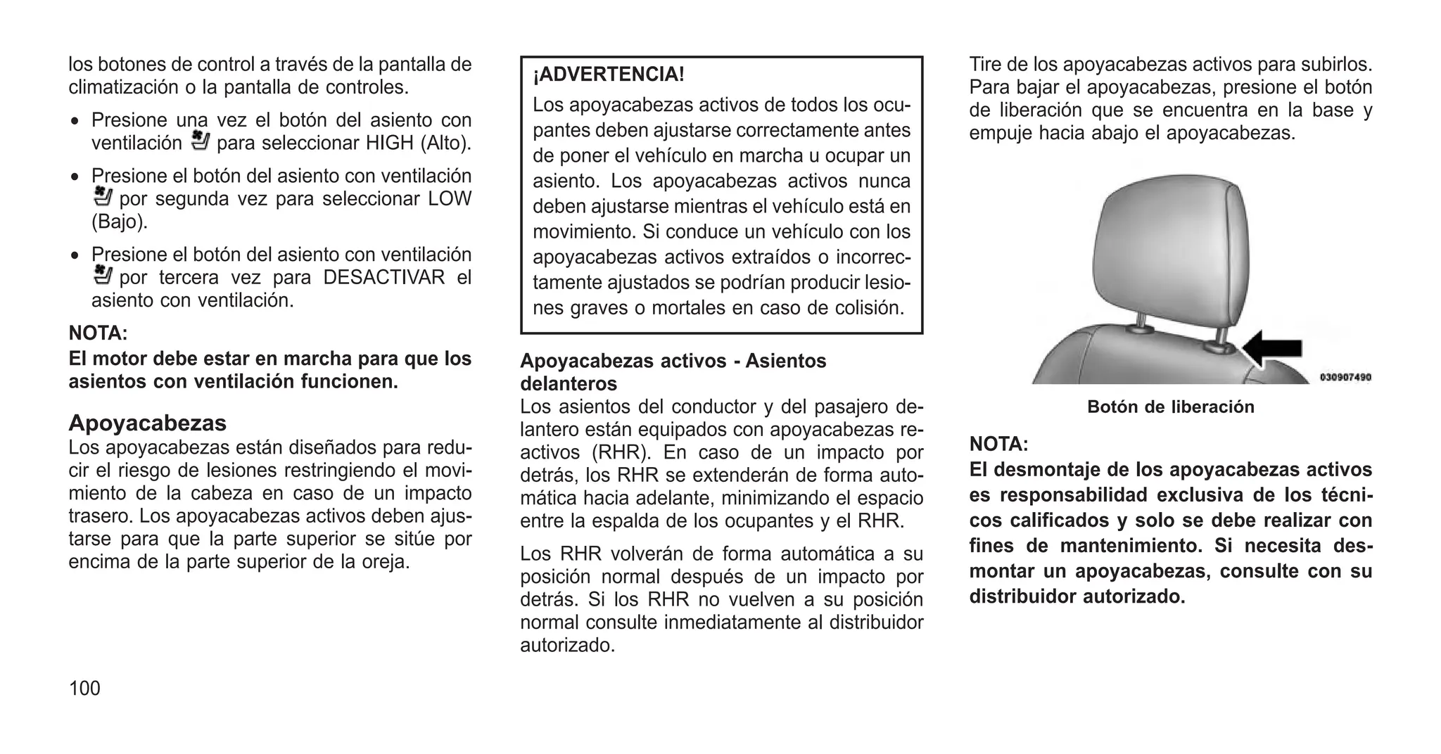 los botones de control a través de la pantalla de
climatización o la pantalla de controles.
• Presione una vez el botón del asiento con
ventilación para seleccionar HIGH (Alto).
• Presione el botón del asiento con ventilación
por segunda vez para seleccionar LOW
(Bajo).
• Presione el botón del asiento con ventilación
por tercera vez para DESACTIVAR el
asiento con ventilación.
NOTA:
El motor debe estar en marcha para que los
asientos con ventilación funcionen.
Apoyacabezas
Los apoyacabezas están diseñados para redu-
cir el riesgo de lesiones restringiendo el movi-
miento de la cabeza en caso de un impacto
trasero. Los apoyacabezas activos deben ajus-
tarse para que la parte superior se sitúe por
encima de la parte superior de la oreja.
¡ADVERTENCIA!
Los apoyacabezas activos de todos los ocu-
pantes deben ajustarse correctamente antes
de poner el vehículo en marcha u ocupar un
asiento. Los apoyacabezas activos nunca
deben ajustarse mientras el vehículo está en
movimiento. Si conduce un vehículo con los
apoyacabezas activos extraídos o incorrec-
tamente ajustados se podrían producir lesio-
nes graves o mortales en caso de colisión.
Apoyacabezas activos - Asientos
delanteros
Los asientos del conductor y del pasajero de-
lantero están equipados con apoyacabezas re-
activos (RHR). En caso de un impacto por
detrás, los RHR se extenderán de forma auto-
mática hacia adelante, minimizando el espacio
entre la espalda de los ocupantes y el RHR.
Los RHR volverán de forma automática a su
posición normal después de un impacto por
detrás. Si los RHR no vuelven a su posición
normal consulte inmediatamente al distribuidor
autorizado.
Tire de los apoyacabezas activos para subirlos.
Para bajar el apoyacabezas, presione el botón
de liberación que se encuentra en la base y
empuje hacia abajo el apoyacabezas.
NOTA:
El desmontaje de los apoyacabezas activos
es responsabilidad exclusiva de los técni-
cos calificados y solo se debe realizar con
fines de mantenimiento. Si necesita des-
montar un apoyacabezas, consulte con su
distribuidor autorizado.
Botón de liberación
100
 