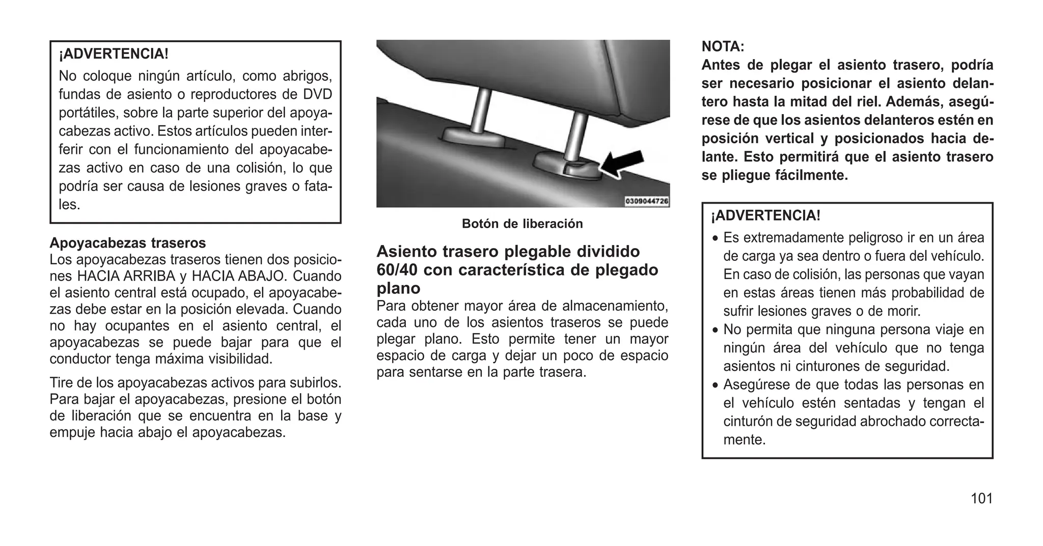 ¡ADVERTENCIA!
No coloque ningún artículo, como abrigos,
fundas de asiento o reproductores de DVD
portátiles, sobre la parte superior del apoya-
cabezas activo. Estos artículos pueden inter-
ferir con el funcionamiento del apoyacabe-
zas activo en caso de una colisión, lo que
podría ser causa de lesiones graves o fata-
les.
Apoyacabezas traseros
Los apoyacabezas traseros tienen dos posicio-
nes HACIA ARRIBA y HACIA ABAJO. Cuando
el asiento central está ocupado, el apoyacabe-
zas debe estar en la posición elevada. Cuando
no hay ocupantes en el asiento central, el
apoyacabezas se puede bajar para que el
conductor tenga máxima visibilidad.
Tire de los apoyacabezas activos para subirlos.
Para bajar el apoyacabezas, presione el botón
de liberación que se encuentra en la base y
empuje hacia abajo el apoyacabezas.
Asiento trasero plegable dividido
60/40 con característica de plegado
plano
Para obtener mayor área de almacenamiento,
cada uno de los asientos traseros se puede
plegar plano. Esto permite tener un mayor
espacio de carga y dejar un poco de espacio
para sentarse en la parte trasera.
NOTA:
Antes de plegar el asiento trasero, podría
ser necesario posicionar el asiento delan-
tero hasta la mitad del riel. Además, asegú-
rese de que los asientos delanteros estén en
posición vertical y posicionados hacia de-
lante. Esto permitirá que el asiento trasero
se pliegue fácilmente.
¡ADVERTENCIA!
• Es extremadamente peligroso ir en un área
de carga ya sea dentro o fuera del vehículo.
En caso de colisión, las personas que vayan
en estas áreas tienen más probabilidad de
sufrir lesiones graves o de morir.
• No permita que ninguna persona viaje en
ningún área del vehículo que no tenga
asientos ni cinturones de seguridad.
• Asegúrese de que todas las personas en
el vehículo estén sentadas y tengan el
cinturón de seguridad abrochado correcta-
mente.
Botón de liberación
101
 