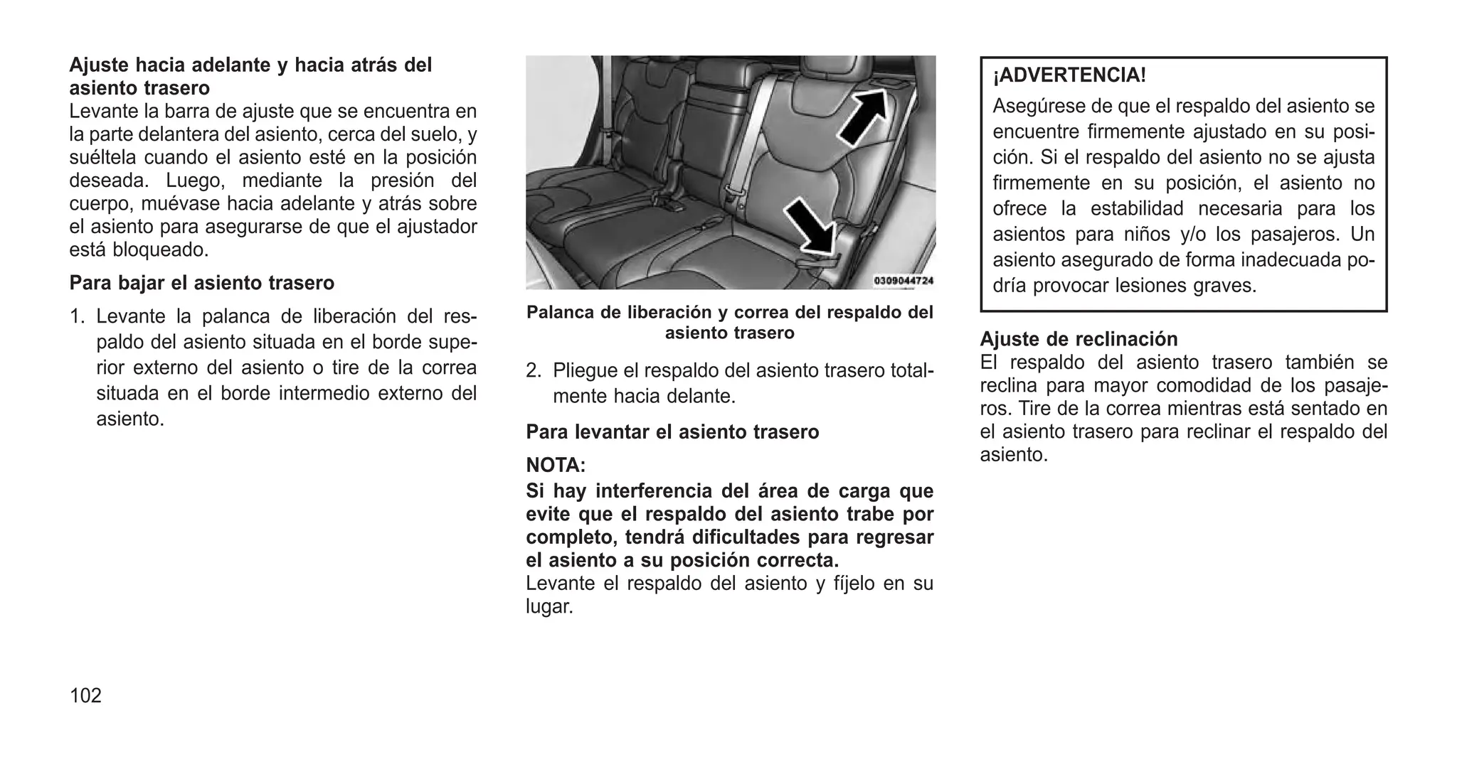 Ajuste hacia adelante y hacia atrás del
asiento trasero
Levante la barra de ajuste que se encuentra en
la parte delantera del asiento, cerca del suelo, y
suéltela cuando el asiento esté en la posición
deseada. Luego, mediante la presión del
cuerpo, muévase hacia adelante y atrás sobre
el asiento para asegurarse de que el ajustador
está bloqueado.
Para bajar el asiento trasero
1. Levante la palanca de liberación del res-
paldo del asiento situada en el borde supe-
rior externo del asiento o tire de la correa
situada en el borde intermedio externo del
asiento.
2. Pliegue el respaldo del asiento trasero total-
mente hacia delante.
Para levantar el asiento trasero
NOTA:
Si hay interferencia del área de carga que
evite que el respaldo del asiento trabe por
completo, tendrá dificultades para regresar
el asiento a su posición correcta.
Levante el respaldo del asiento y fíjelo en su
lugar.
¡ADVERTENCIA!
Asegúrese de que el respaldo del asiento se
encuentre firmemente ajustado en su posi-
ción. Si el respaldo del asiento no se ajusta
firmemente en su posición, el asiento no
ofrece la estabilidad necesaria para los
asientos para niños y/o los pasajeros. Un
asiento asegurado de forma inadecuada po-
dría provocar lesiones graves.
Ajuste de reclinación
El respaldo del asiento trasero también se
reclina para mayor comodidad de los pasaje-
ros. Tire de la correa mientras está sentado en
el asiento trasero para reclinar el respaldo del
asiento.
Palanca de liberación y correa del respaldo del
asiento trasero
102
 