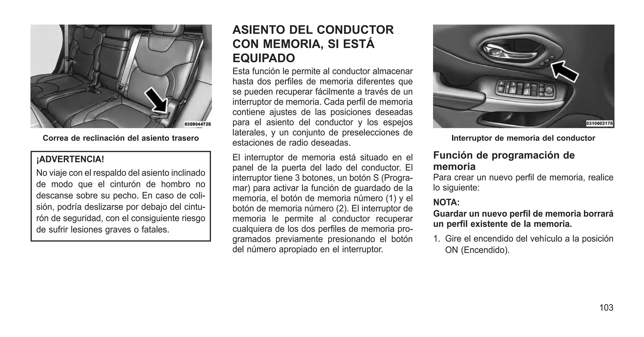 ¡ADVERTENCIA!
No viaje con el respaldo del asiento inclinado
de modo que el cinturón de hombro no
descanse sobre su pecho. En caso de coli-
sión, podría deslizarse por debajo del cintu-
rón de seguridad, con el consiguiente riesgo
de sufrir lesiones graves o fatales.
ASIENTO DEL CONDUCTOR
CON MEMORIA, SI ESTÁ
EQUIPADO
Esta función le permite al conductor almacenar
hasta dos perfiles de memoria diferentes que
se pueden recuperar fácilmente a través de un
interruptor de memoria. Cada perfil de memoria
contiene ajustes de las posiciones deseadas
para el asiento del conductor y los espejos
laterales, y un conjunto de preselecciones de
estaciones de radio deseadas.
El interruptor de memoria está situado en el
panel de la puerta del lado del conductor. El
interruptor tiene 3 botones, un botón S (Progra-
mar) para activar la función de guardado de la
memoria, el botón de memoria número (1) y el
botón de memoria número (2). El interruptor de
memoria le permite al conductor recuperar
cualquiera de los dos perfiles de memoria pro-
gramados previamente presionando el botón
del número apropiado en el interruptor.
Función de programación de
memoria
Para crear un nuevo perfil de memoria, realice
lo siguiente:
NOTA:
Guardar un nuevo perfil de memoria borrará
un perfil existente de la memoria.
1. Gire el encendido del vehículo a la posición
ON (Encendido).
Correa de reclinación del asiento trasero Interruptor de memoria del conductor
103
 