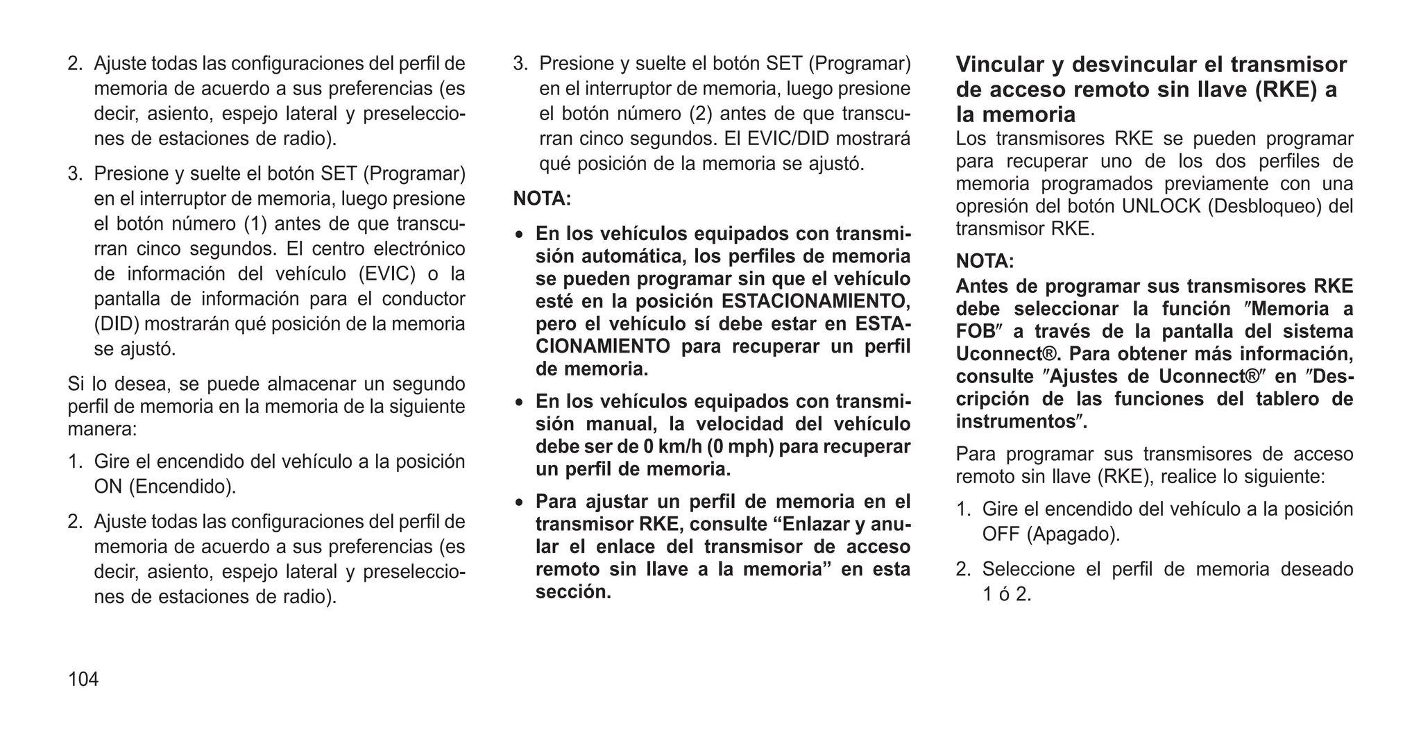 2. Ajuste todas las configuraciones del perfil de
memoria de acuerdo a sus preferencias (es
decir, asiento, espejo lateral y preseleccio-
nes de estaciones de radio).
3. Presione y suelte el botón SET (Programar)
en el interruptor de memoria, luego presione
el botón número (1) antes de que transcu-
rran cinco segundos. El centro electrónico
de información del vehículo (EVIC) o la
pantalla de información para el conductor
(DID) mostrarán qué posición de la memoria
se ajustó.
Si lo desea, se puede almacenar un segundo
perfil de memoria en la memoria de la siguiente
manera:
1. Gire el encendido del vehículo a la posición
ON (Encendido).
2. Ajuste todas las configuraciones del perfil de
memoria de acuerdo a sus preferencias (es
decir, asiento, espejo lateral y preseleccio-
nes de estaciones de radio).
3. Presione y suelte el botón SET (Programar)
en el interruptor de memoria, luego presione
el botón número (2) antes de que transcu-
rran cinco segundos. El EVIC/DID mostrará
qué posición de la memoria se ajustó.
NOTA:
• En los vehículos equipados con transmi-
sión automática, los perfiles de memoria
se pueden programar sin que el vehículo
esté en la posición ESTACIONAMIENTO,
pero el vehículo sí debe estar en ESTA-
CIONAMIENTO para recuperar un perfil
de memoria.
• En los vehículos equipados con transmi-
sión manual, la velocidad del vehículo
debe ser de 0 km/h (0 mph) para recuperar
un perfil de memoria.
• Para ajustar un perfil de memoria en el
transmisor RKE, consulte “Enlazar y anu-
lar el enlace del transmisor de acceso
remoto sin llave a la memoria” en esta
sección.
Vincular y desvincular el transmisor
de acceso remoto sin llave (RKE) a
la memoria
Los transmisores RKE se pueden programar
para recuperar uno de los dos perfiles de
memoria programados previamente con una
opresión del botón UNLOCK (Desbloqueo) del
transmisor RKE.
NOTA:
Antes de programar sus transmisores RKE
debe seleccionar la función ⴖMemoria a
FOBⴖ a través de la pantalla del sistema
Uconnect®. Para obtener más información,
consulte ⴖAjustes de Uconnect®ⴖ en ⴖDes-
cripción de las funciones del tablero de
instrumentosⴖ.
Para programar sus transmisores de acceso
remoto sin llave (RKE), realice lo siguiente:
1. Gire el encendido del vehículo a la posición
OFF (Apagado).
2. Seleccione el perfil de memoria deseado
1 ó 2.
104
 