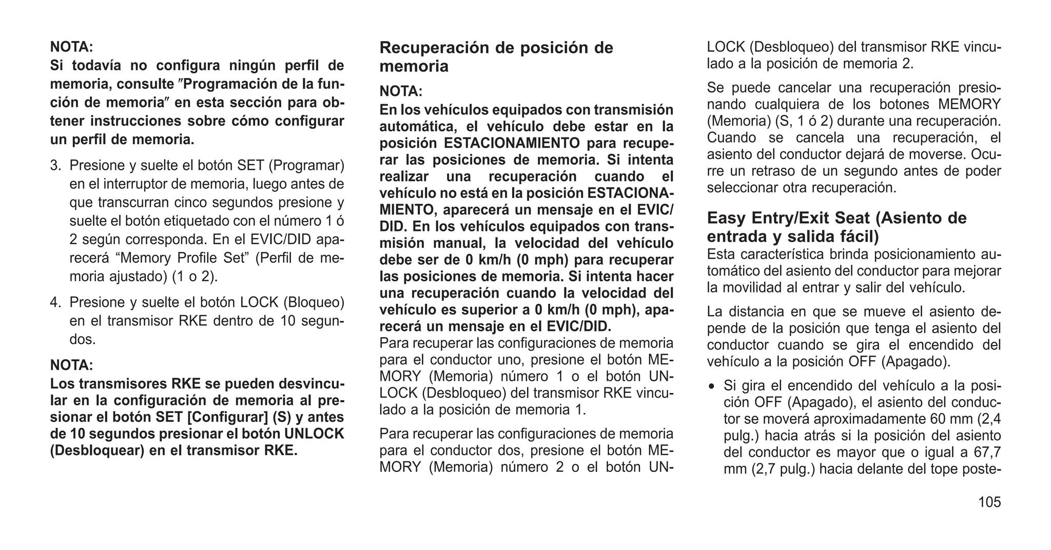 NOTA:
Si todavía no configura ningún perfil de
memoria, consulte ⴖProgramación de la fun-
ción de memoriaⴖ en esta sección para ob-
tener instrucciones sobre cómo configurar
un perfil de memoria.
3. Presione y suelte el botón SET (Programar)
en el interruptor de memoria, luego antes de
que transcurran cinco segundos presione y
suelte el botón etiquetado con el número 1 ó
2 según corresponda. En el EVIC/DID apa-
recerá “Memory Profile Set” (Perfil de me-
moria ajustado) (1 o 2).
4. Presione y suelte el botón LOCK (Bloqueo)
en el transmisor RKE dentro de 10 segun-
dos.
NOTA:
Los transmisores RKE se pueden desvincu-
lar en la configuración de memoria al pre-
sionar el botón SET [Configurar] (S) y antes
de 10 segundos presionar el botón UNLOCK
(Desbloquear) en el transmisor RKE.
Recuperación de posición de
memoria
NOTA:
En los vehículos equipados con transmisión
automática, el vehículo debe estar en la
posición ESTACIONAMIENTO para recupe-
rar las posiciones de memoria. Si intenta
realizar una recuperación cuando el
vehículo no está en la posición ESTACIONA-
MIENTO, aparecerá un mensaje en el EVIC/
DID. En los vehículos equipados con trans-
misión manual, la velocidad del vehículo
debe ser de 0 km/h (0 mph) para recuperar
las posiciones de memoria. Si intenta hacer
una recuperación cuando la velocidad del
vehículo es superior a 0 km/h (0 mph), apa-
recerá un mensaje en el EVIC/DID.
Para recuperar las configuraciones de memoria
para el conductor uno, presione el botón ME-
MORY (Memoria) número 1 o el botón UN-
LOCK (Desbloqueo) del transmisor RKE vincu-
lado a la posición de memoria 1.
Para recuperar las configuraciones de memoria
para el conductor dos, presione el botón ME-
MORY (Memoria) número 2 o el botón UN-
LOCK (Desbloqueo) del transmisor RKE vincu-
lado a la posición de memoria 2.
Se puede cancelar una recuperación presio-
nando cualquiera de los botones MEMORY
(Memoria) (S, 1 ó 2) durante una recuperación.
Cuando se cancela una recuperación, el
asiento del conductor dejará de moverse. Ocu-
rre un retraso de un segundo antes de poder
seleccionar otra recuperación.
Easy Entry/Exit Seat (Asiento de
entrada y salida fácil)
Esta característica brinda posicionamiento au-
tomático del asiento del conductor para mejorar
la movilidad al entrar y salir del vehículo.
La distancia en que se mueve el asiento de-
pende de la posición que tenga el asiento del
conductor cuando se gira el encendido del
vehículo a la posición OFF (Apagado).
• Si gira el encendido del vehículo a la posi-
ción OFF (Apagado), el asiento del conduc-
tor se moverá aproximadamente 60 mm (2,4
pulg.) hacia atrás si la posición del asiento
del conductor es mayor que o igual a 67,7
mm (2,7 pulg.) hacia delante del tope poste-
105
 