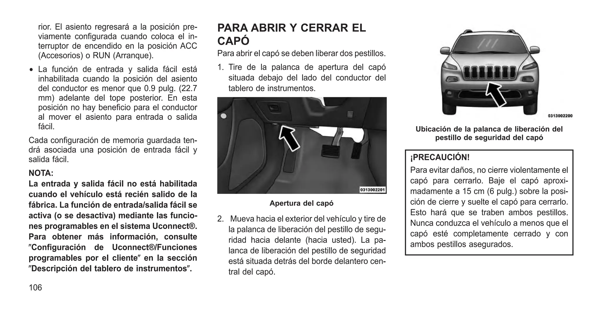 rior. El asiento regresará a la posición pre-
viamente configurada cuando coloca el in-
terruptor de encendido en la posición ACC
(Accesorios) o RUN (Arranque).
• La función de entrada y salida fácil está
inhabilitada cuando la posición del asiento
del conductor es menor que 0.9 pulg. (22.7
mm) adelante del tope posterior. En esta
posición no hay beneficio para el conductor
al mover el asiento para entrada o salida
fácil.
Cada configuración de memoria guardada ten-
drá asociada una posición de entrada fácil y
salida fácil.
NOTA:
La entrada y salida fácil no está habilitada
cuando el vehículo está recién salido de la
fábrica. La función de entrada/salida fácil se
activa (o se desactiva) mediante las funcio-
nes programables en el sistema Uconnect®.
Para obtener más información, consulte
ⴖConfiguración de Uconnect®/Funciones
programables por el clienteⴖ en la sección
ⴖDescripción del tablero de instrumentosⴖ.
PARA ABRIR Y CERRAR EL
CAPÓ
Para abrir el capó se deben liberar dos pestillos.
1. Tire de la palanca de apertura del capó
situada debajo del lado del conductor del
tablero de instrumentos.
2. Mueva hacia el exterior del vehículo y tire de
la palanca de liberación del pestillo de segu-
ridad hacia delante (hacia usted). La pa-
lanca de liberación del pestillo de seguridad
está situada detrás del borde delantero cen-
tral del capó.
¡PRECAUCIÓN!
Para evitar daños, no cierre violentamente el
capó para cerrarlo. Baje el capó aproxi-
madamente a 15 cm (6 pulg.) sobre la posi-
ción de cierre y suelte el capó para cerrarlo.
Esto hará que se traben ambos pestillos.
Nunca conduzca el vehículo a menos que el
capó esté completamente cerrado y con
ambos pestillos asegurados.
Apertura del capó
Ubicación de la palanca de liberación del
pestillo de seguridad del capó
106
 