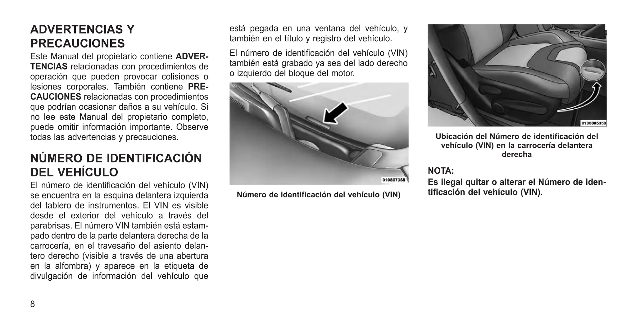 ADVERTENCIAS Y
PRECAUCIONES
Este Manual del propietario contiene ADVER-
TENCIAS relacionadas con procedimientos de
operación que pueden provocar colisiones o
lesiones corporales. También contiene PRE-
CAUCIONES relacionadas con procedimientos
que podrían ocasionar daños a su vehículo. Si
no lee este Manual del propietario completo,
puede omitir información importante. Observe
todas las advertencias y precauciones.
NÚMERO DE IDENTIFICACIÓN
DEL VEHÍCULO
El número de identificación del vehículo (VIN)
se encuentra en la esquina delantera izquierda
del tablero de instrumentos. El VIN es visible
desde el exterior del vehículo a través del
parabrisas. El número VIN también está estam-
pado dentro de la parte delantera derecha de la
carrocería, en el travesaño del asiento delan-
tero derecho (visible a través de una abertura
en la alfombra) y aparece en la etiqueta de
divulgación de información del vehículo que
está pegada en una ventana del vehículo, y
también en el título y registro del vehículo.
El número de identificación del vehículo (VIN)
también está grabado ya sea del lado derecho
o izquierdo del bloque del motor.
NOTA:
Es ilegal quitar o alterar el Número de iden-
tificación del vehículo (VIN).
Número de identificación del vehículo (VIN)
Ubicación del Número de identificación del
vehículo (VIN) en la carrocería delantera
derecha
8
 