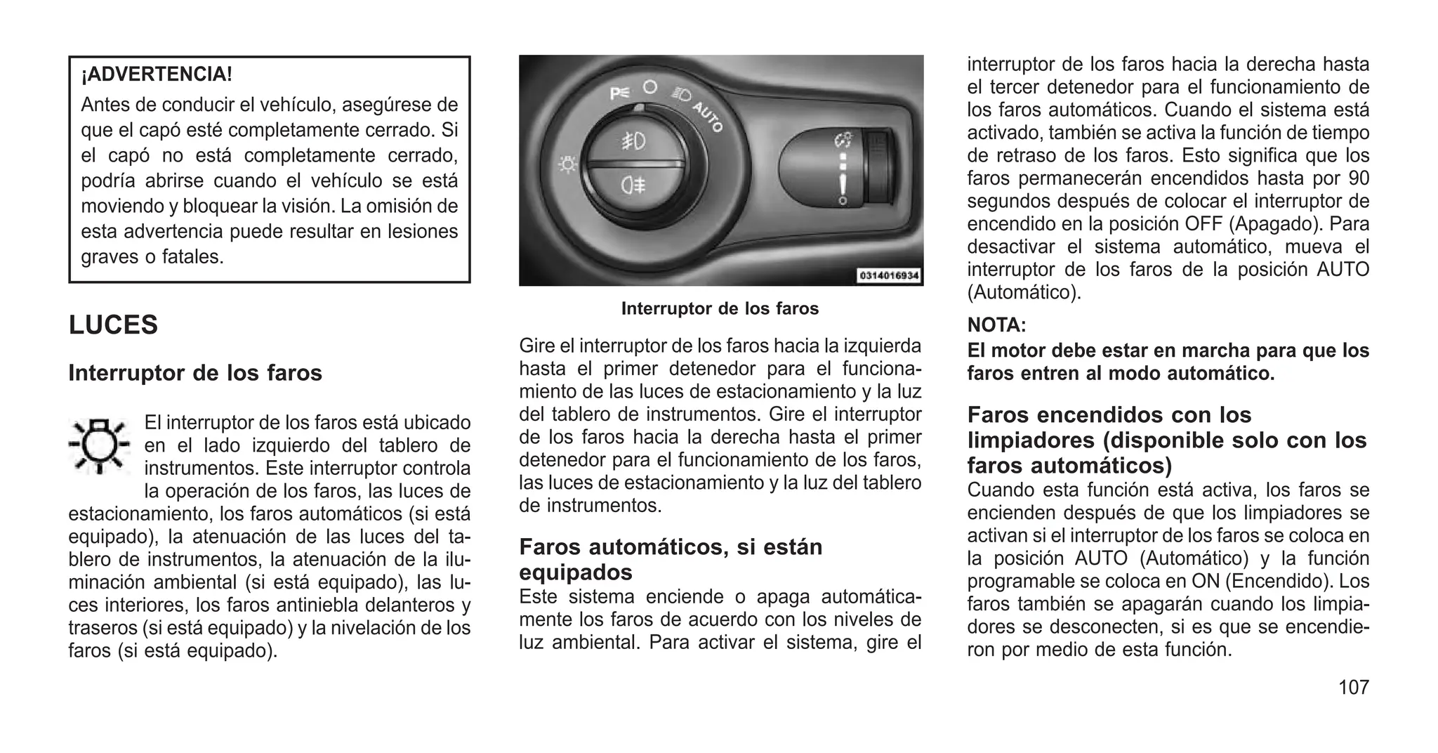¡ADVERTENCIA!
Antes de conducir el vehículo, asegúrese de
que el capó esté completamente cerrado. Si
el capó no está completamente cerrado,
podría abrirse cuando el vehículo se está
moviendo y bloquear la visión. La omisión de
esta advertencia puede resultar en lesiones
graves o fatales.
LUCES
Interruptor de los faros
El interruptor de los faros está ubicado
en el lado izquierdo del tablero de
instrumentos. Este interruptor controla
la operación de los faros, las luces de
estacionamiento, los faros automáticos (si está
equipado), la atenuación de las luces del ta-
blero de instrumentos, la atenuación de la ilu-
minación ambiental (si está equipado), las lu-
ces interiores, los faros antiniebla delanteros y
traseros (si está equipado) y la nivelación de los
faros (si está equipado).
Gire el interruptor de los faros hacia la izquierda
hasta el primer detenedor para el funciona-
miento de las luces de estacionamiento y la luz
del tablero de instrumentos. Gire el interruptor
de los faros hacia la derecha hasta el primer
detenedor para el funcionamiento de los faros,
las luces de estacionamiento y la luz del tablero
de instrumentos.
Faros automáticos, si están
equipados
Este sistema enciende o apaga automática-
mente los faros de acuerdo con los niveles de
luz ambiental. Para activar el sistema, gire el
interruptor de los faros hacia la derecha hasta
el tercer detenedor para el funcionamiento de
los faros automáticos. Cuando el sistema está
activado, también se activa la función de tiempo
de retraso de los faros. Esto significa que los
faros permanecerán encendidos hasta por 90
segundos después de colocar el interruptor de
encendido en la posición OFF (Apagado). Para
desactivar el sistema automático, mueva el
interruptor de los faros de la posición AUTO
(Automático).
NOTA:
El motor debe estar en marcha para que los
faros entren al modo automático.
Faros encendidos con los
limpiadores (disponible solo con los
faros automáticos)
Cuando esta función está activa, los faros se
encienden después de que los limpiadores se
activan si el interruptor de los faros se coloca en
la posición AUTO (Automático) y la función
programable se coloca en ON (Encendido). Los
faros también se apagarán cuando los limpia-
dores se desconecten, si es que se encendie-
ron por medio de esta función.
Interruptor de los faros
107
 