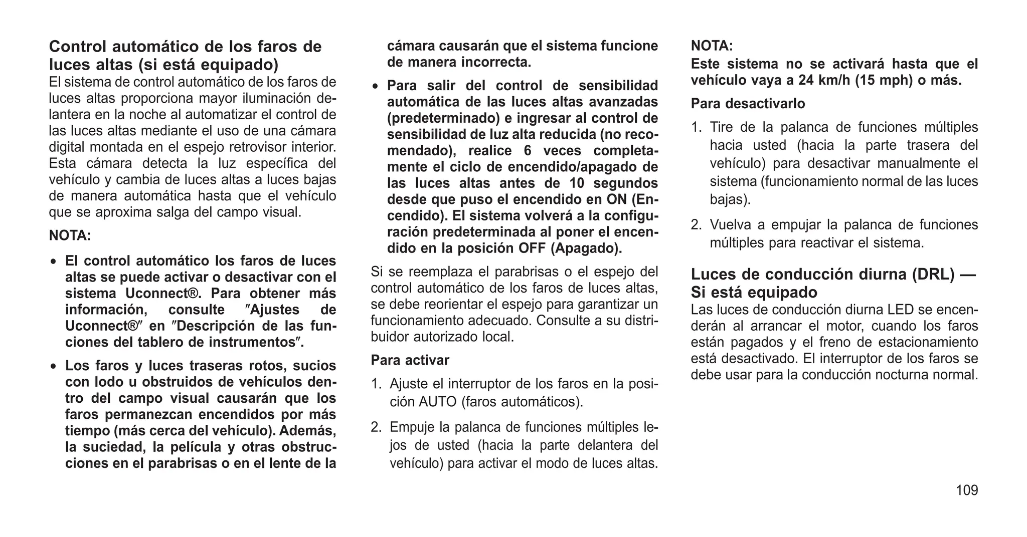Control automático de los faros de
luces altas (si está equipado)
El sistema de control automático de los faros de
luces altas proporciona mayor iluminación de-
lantera en la noche al automatizar el control de
las luces altas mediante el uso de una cámara
digital montada en el espejo retrovisor interior.
Esta cámara detecta la luz específica del
vehículo y cambia de luces altas a luces bajas
de manera automática hasta que el vehículo
que se aproxima salga del campo visual.
NOTA:
• El control automático los faros de luces
altas se puede activar o desactivar con el
sistema Uconnect®. Para obtener más
información, consulte ⴖAjustes de
Uconnect®ⴖ en ⴖDescripción de las fun-
ciones del tablero de instrumentosⴖ.
• Los faros y luces traseras rotos, sucios
con lodo u obstruidos de vehículos den-
tro del campo visual causarán que los
faros permanezcan encendidos por más
tiempo (más cerca del vehículo). Además,
la suciedad, la película y otras obstruc-
ciones en el parabrisas o en el lente de la
cámara causarán que el sistema funcione
de manera incorrecta.
• Para salir del control de sensibilidad
automática de las luces altas avanzadas
(predeterminado) e ingresar al control de
sensibilidad de luz alta reducida (no reco-
mendado), realice 6 veces completa-
mente el ciclo de encendido/apagado de
las luces altas antes de 10 segundos
desde que puso el encendido en ON (En-
cendido). El sistema volverá a la configu-
ración predeterminada al poner el encen-
dido en la posición OFF (Apagado).
Si se reemplaza el parabrisas o el espejo del
control automático de los faros de luces altas,
se debe reorientar el espejo para garantizar un
funcionamiento adecuado. Consulte a su distri-
buidor autorizado local.
Para activar
1. Ajuste el interruptor de los faros en la posi-
ción AUTO (faros automáticos).
2. Empuje la palanca de funciones múltiples le-
jos de usted (hacia la parte delantera del
vehículo) para activar el modo de luces altas.
NOTA:
Este sistema no se activará hasta que el
vehículo vaya a 24 km/h (15 mph) o más.
Para desactivarlo
1. Tire de la palanca de funciones múltiples
hacia usted (hacia la parte trasera del
vehículo) para desactivar manualmente el
sistema (funcionamiento normal de las luces
bajas).
2. Vuelva a empujar la palanca de funciones
múltiples para reactivar el sistema.
Luces de conducción diurna (DRL) —
Si está equipado
Las luces de conducción diurna LED se encen-
derán al arrancar el motor, cuando los faros
están pagados y el freno de estacionamiento
está desactivado. El interruptor de los faros se
debe usar para la conducción nocturna normal.
109
 