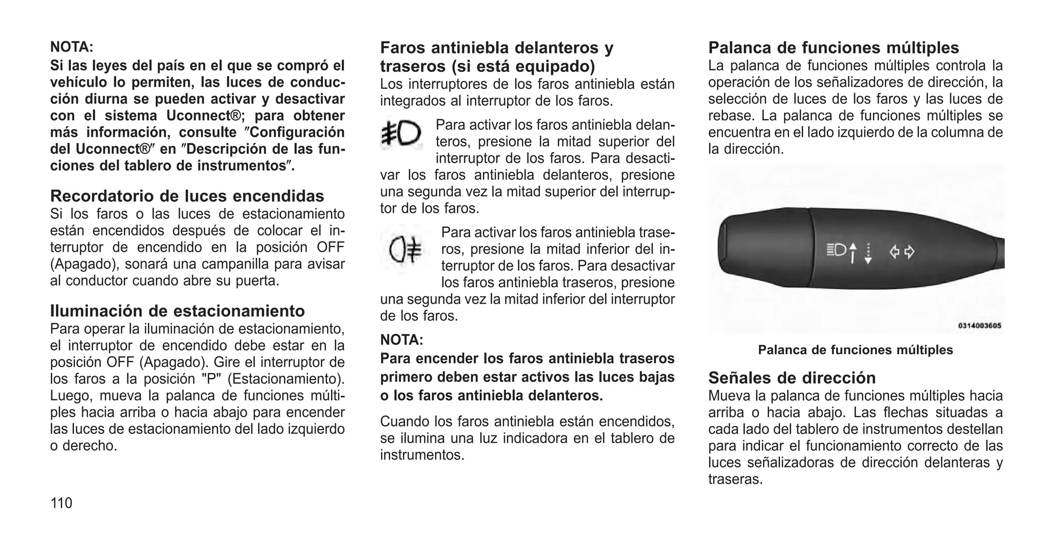 NOTA:
Si las leyes del país en el que se compró el
vehículo lo permiten, las luces de conduc-
ción diurna se pueden activar y desactivar
con el sistema Uconnect®; para obtener
más información, consulte ⴖConfiguración
del Uconnect®ⴖ en ⴖDescripción de las fun-
ciones del tablero de instrumentosⴖ.
Recordatorio de luces encendidas
Si los faros o las luces de estacionamiento
están encendidos después de colocar el in-
terruptor de encendido en la posición OFF
(Apagado), sonará una campanilla para avisar
al conductor cuando abre su puerta.
Iluminación de estacionamiento
Para operar la iluminación de estacionamiento,
el interruptor de encendido debe estar en la
posición OFF (Apagado). Gire el interruptor de
los faros a la posición "P" (Estacionamiento).
Luego, mueva la palanca de funciones múlti-
ples hacia arriba o hacia abajo para encender
las luces de estacionamiento del lado izquierdo
o derecho.
Faros antiniebla delanteros y
traseros (si está equipado)
Los interruptores de los faros antiniebla están
integrados al interruptor de los faros.
Para activar los faros antiniebla delan-
teros, presione la mitad superior del
interruptor de los faros. Para desacti-
var los faros antiniebla delanteros, presione
una segunda vez la mitad superior del interrup-
tor de los faros.
Para activar los faros antiniebla trase-
ros, presione la mitad inferior del in-
terruptor de los faros. Para desactivar
los faros antiniebla traseros, presione
una segunda vez la mitad inferior del interruptor
de los faros.
NOTA:
Para encender los faros antiniebla traseros
primero deben estar activos las luces bajas
o los faros antiniebla delanteros.
Cuando los faros antiniebla están encendidos,
se ilumina una luz indicadora en el tablero de
instrumentos.
Palanca de funciones múltiples
La palanca de funciones múltiples controla la
operación de los señalizadores de dirección, la
selección de luces de los faros y las luces de
rebase. La palanca de funciones múltiples se
encuentra en el lado izquierdo de la columna de
la dirección.
Señales de dirección
Mueva la palanca de funciones múltiples hacia
arriba o hacia abajo. Las flechas situadas a
cada lado del tablero de instrumentos destellan
para indicar el funcionamiento correcto de las
luces señalizadoras de dirección delanteras y
traseras.
Palanca de funciones múltiples
110
 