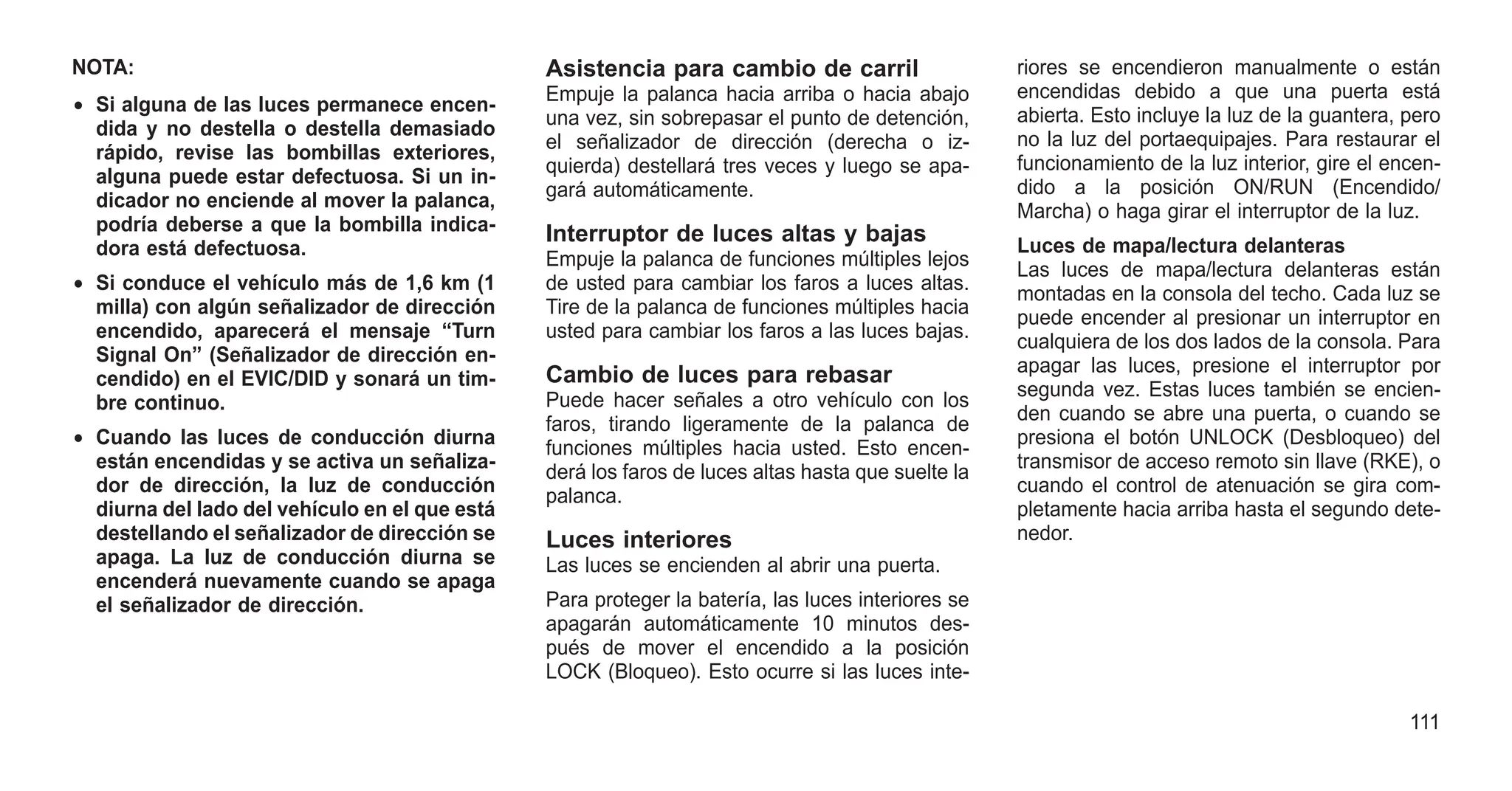 NOTA:
• Si alguna de las luces permanece encen-
dida y no destella o destella demasiado
rápido, revise las bombillas exteriores,
alguna puede estar defectuosa. Si un in-
dicador no enciende al mover la palanca,
podría deberse a que la bombilla indica-
dora está defectuosa.
• Si conduce el vehículo más de 1,6 km (1
milla) con algún señalizador de dirección
encendido, aparecerá el mensaje “Turn
Signal On” (Señalizador de dirección en-
cendido) en el EVIC/DID y sonará un tim-
bre continuo.
• Cuando las luces de conducción diurna
están encendidas y se activa un señaliza-
dor de dirección, la luz de conducción
diurna del lado del vehículo en el que está
destellando el señalizador de dirección se
apaga. La luz de conducción diurna se
encenderá nuevamente cuando se apaga
el señalizador de dirección.
Asistencia para cambio de carril
Empuje la palanca hacia arriba o hacia abajo
una vez, sin sobrepasar el punto de detención,
el señalizador de dirección (derecha o iz-
quierda) destellará tres veces y luego se apa-
gará automáticamente.
Interruptor de luces altas y bajas
Empuje la palanca de funciones múltiples lejos
de usted para cambiar los faros a luces altas.
Tire de la palanca de funciones múltiples hacia
usted para cambiar los faros a las luces bajas.
Cambio de luces para rebasar
Puede hacer señales a otro vehículo con los
faros, tirando ligeramente de la palanca de
funciones múltiples hacia usted. Esto encen-
derá los faros de luces altas hasta que suelte la
palanca.
Luces interiores
Las luces se encienden al abrir una puerta.
Para proteger la batería, las luces interiores se
apagarán automáticamente 10 minutos des-
pués de mover el encendido a la posición
LOCK (Bloqueo). Esto ocurre si las luces inte-
riores se encendieron manualmente o están
encendidas debido a que una puerta está
abierta. Esto incluye la luz de la guantera, pero
no la luz del portaequipajes. Para restaurar el
funcionamiento de la luz interior, gire el encen-
dido a la posición ON/RUN (Encendido/
Marcha) o haga girar el interruptor de la luz.
Luces de mapa/lectura delanteras
Las luces de mapa/lectura delanteras están
montadas en la consola del techo. Cada luz se
puede encender al presionar un interruptor en
cualquiera de los dos lados de la consola. Para
apagar las luces, presione el interruptor por
segunda vez. Estas luces también se encien-
den cuando se abre una puerta, o cuando se
presiona el botón UNLOCK (Desbloqueo) del
transmisor de acceso remoto sin llave (RKE), o
cuando el control de atenuación se gira com-
pletamente hacia arriba hasta el segundo dete-
nedor.
111
 