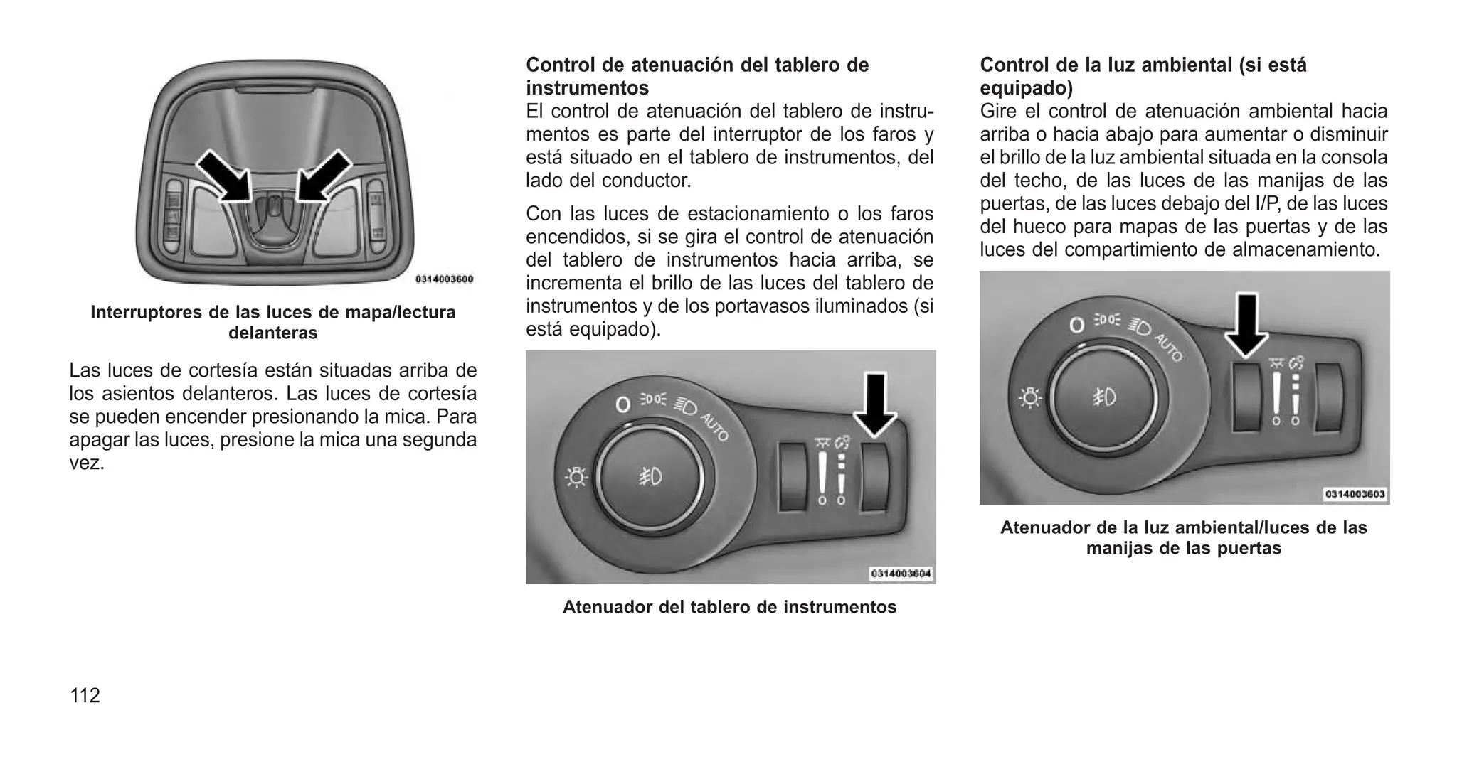 Las luces de cortesía están situadas arriba de
los asientos delanteros. Las luces de cortesía
se pueden encender presionando la mica. Para
apagar las luces, presione la mica una segunda
vez.
Control de atenuación del tablero de
instrumentos
El control de atenuación del tablero de instru-
mentos es parte del interruptor de los faros y
está situado en el tablero de instrumentos, del
lado del conductor.
Con las luces de estacionamiento o los faros
encendidos, si se gira el control de atenuación
del tablero de instrumentos hacia arriba, se
incrementa el brillo de las luces del tablero de
instrumentos y de los portavasos iluminados (si
está equipado).
Control de la luz ambiental (si está
equipado)
Gire el control de atenuación ambiental hacia
arriba o hacia abajo para aumentar o disminuir
el brillo de la luz ambiental situada en la consola
del techo, de las luces de las manijas de las
puertas, de las luces debajo del I/P, de las luces
del hueco para mapas de las puertas y de las
luces del compartimiento de almacenamiento.
Interruptores de las luces de mapa/lectura
delanteras
Atenuador del tablero de instrumentos
Atenuador de la luz ambiental/luces de las
manijas de las puertas
112
 