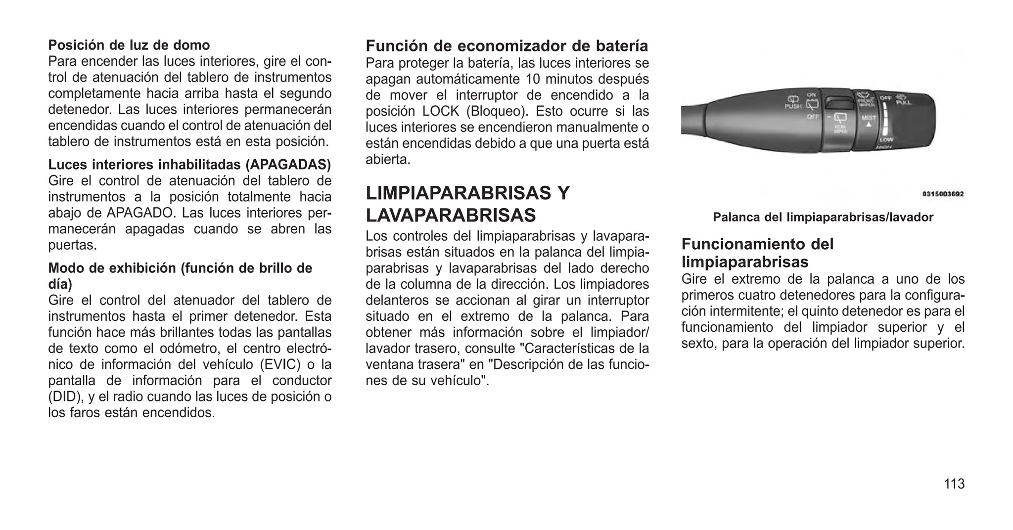 Posición de luz de domo
Para encender las luces interiores, gire el con-
trol de atenuación del tablero de instrumentos
completamente hacia arriba hasta el segundo
detenedor. Las luces interiores permanecerán
encendidas cuando el control de atenuación del
tablero de instrumentos está en esta posición.
Luces interiores inhabilitadas (APAGADAS)
Gire el control de atenuación del tablero de
instrumentos a la posición totalmente hacia
abajo de APAGADO. Las luces interiores per-
manecerán apagadas cuando se abren las
puertas.
Modo de exhibición (función de brillo de
día)
Gire el control del atenuador del tablero de
instrumentos hasta el primer detenedor. Esta
función hace más brillantes todas las pantallas
de texto como el odómetro, el centro electró-
nico de información del vehículo (EVIC) o la
pantalla de información para el conductor
(DID), y el radio cuando las luces de posición o
los faros están encendidos.
Función de economizador de batería
Para proteger la batería, las luces interiores se
apagan automáticamente 10 minutos después
de mover el interruptor de encendido a la
posición LOCK (Bloqueo). Esto ocurre si las
luces interiores se encendieron manualmente o
están encendidas debido a que una puerta está
abierta.
LIMPIAPARABRISAS Y
LAVAPARABRISAS
Los controles del limpiaparabrisas y lavapara-
brisas están situados en la palanca del limpia-
parabrisas y lavaparabrisas del lado derecho
de la columna de la dirección. Los limpiadores
delanteros se accionan al girar un interruptor
situado en el extremo de la palanca. Para
obtener más información sobre el limpiador/
lavador trasero, consulte "Características de la
ventana trasera" en "Descripción de las funcio-
nes de su vehículo".
Funcionamiento del
limpiaparabrisas
Gire el extremo de la palanca a uno de los
primeros cuatro detenedores para la configura-
ción intermitente; el quinto detenedor es para el
funcionamiento del limpiador superior y el
sexto, para la operación del limpiador superior.
Palanca del limpiaparabrisas/lavador
113
 