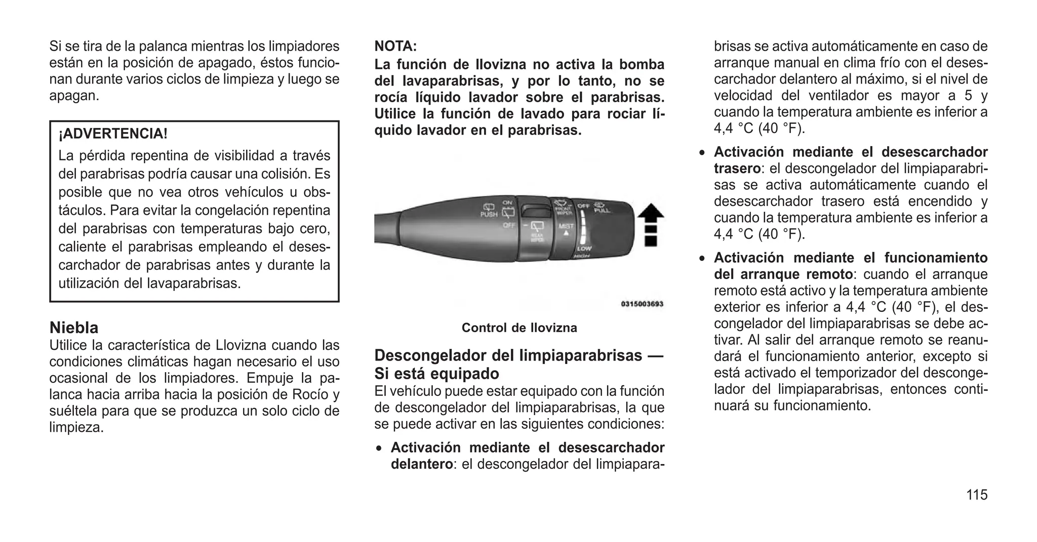 Si se tira de la palanca mientras los limpiadores
están en la posición de apagado, éstos funcio-
nan durante varios ciclos de limpieza y luego se
apagan.
¡ADVERTENCIA!
La pérdida repentina de visibilidad a través
del parabrisas podría causar una colisión. Es
posible que no vea otros vehículos u obs-
táculos. Para evitar la congelación repentina
del parabrisas con temperaturas bajo cero,
caliente el parabrisas empleando el deses-
carchador de parabrisas antes y durante la
utilización del lavaparabrisas.
Niebla
Utilice la característica de Llovizna cuando las
condiciones climáticas hagan necesario el uso
ocasional de los limpiadores. Empuje la pa-
lanca hacia arriba hacia la posición de Rocío y
suéltela para que se produzca un solo ciclo de
limpieza.
NOTA:
La función de llovizna no activa la bomba
del lavaparabrisas, y por lo tanto, no se
rocía líquido lavador sobre el parabrisas.
Utilice la función de lavado para rociar lí-
quido lavador en el parabrisas.
Descongelador del limpiaparabrisas —
Si está equipado
El vehículo puede estar equipado con la función
de descongelador del limpiaparabrisas, la que
se puede activar en las siguientes condiciones:
• Activación mediante el desescarchador
delantero: el descongelador del limpiapara-
brisas se activa automáticamente en caso de
arranque manual en clima frío con el deses-
carchador delantero al máximo, si el nivel de
velocidad del ventilador es mayor a 5 y
cuando la temperatura ambiente es inferior a
4,4 °C (40 °F).
• Activación mediante el desescarchador
trasero: el descongelador del limpiaparabri-
sas se activa automáticamente cuando el
desescarchador trasero está encendido y
cuando la temperatura ambiente es inferior a
4,4 °C (40 °F).
• Activación mediante el funcionamiento
del arranque remoto: cuando el arranque
remoto está activo y la temperatura ambiente
exterior es inferior a 4,4 °C (40 °F), el des-
congelador del limpiaparabrisas se debe ac-
tivar. Al salir del arranque remoto se reanu-
dará el funcionamiento anterior, excepto si
está activado el temporizador del desconge-
lador del limpiaparabrisas, entonces conti-
nuará su funcionamiento.
Control de llovizna
115
 