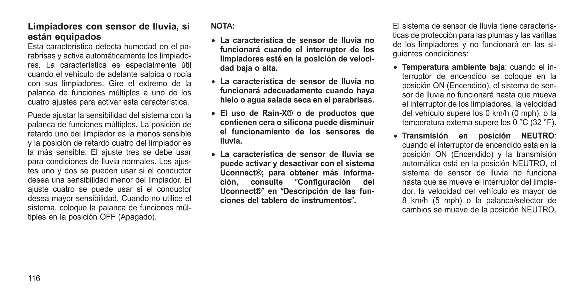 Limpiadores con sensor de lluvia, si
están equipados
Esta característica detecta humedad en el pa-
rabrisas y activa automáticamente los limpiado-
res. La característica es especialmente útil
cuando el vehículo de adelante salpica o rocía
con sus limpiadores. Gire el extremo de la
palanca de funciones múltiples a uno de los
cuatro ajustes para activar esta característica.
Puede ajustar la sensibilidad del sistema con la
palanca de funciones múltiples. La posición de
retardo uno del limpiador es la menos sensible
y la posición de retardo cuatro del limpiador es
la más sensible. El ajuste tres se debe usar
para condiciones de lluvia normales. Los ajus-
tes uno y dos se pueden usar si el conductor
desea una sensibilidad menor del limpiador. El
ajuste cuatro se puede usar si el conductor
desea mayor sensibilidad. Cuando no utilice el
sistema, coloque la palanca de funciones múl-
tiples en la posición OFF (Apagado).
NOTA:
• La característica de sensor de lluvia no
funcionará cuando el interruptor de los
limpiadores esté en la posición de veloci-
dad baja o alta.
• La característica de sensor de lluvia no
funcionará adecuadamente cuando haya
hielo o agua salada seca en el parabrisas.
• El uso de Rain-X® o de productos que
contienen cera o silicona puede disminuir
el funcionamiento de los sensores de
lluvia.
• La característica de sensor de lluvia se
puede activar y desactivar con el sistema
Uconnect®; para obtener más informa-
ción, consulte ⴖConfiguración del
Uconnect®ⴖ en ⴖDescripción de las fun-
ciones del tablero de instrumentosⴖ.
El sistema de sensor de lluvia tiene caracterís-
ticas de protección para las plumas y las varillas
de los limpiadores y no funcionará en las si-
guientes condiciones:
• Temperatura ambiente baja: cuando el in-
terruptor de encendido se coloque en la
posición ON (Encendido), el sistema de sen-
sor de lluvia no funcionará hasta que mueva
el interruptor de los limpiadores, la velocidad
del vehículo supere los 0 km/h (0 mph), o la
temperatura externa supere los 0 °C (32 °F).
• Transmisión en posición NEUTRO:
cuando el interruptor de encendido está en la
posición ON (Encendido) y la transmisión
automática está en la posición NEUTRO, el
sistema de sensor de lluvia no funciona
hasta que se mueve el interruptor del limpia-
dor, la velocidad del vehículo es mayor de
8 km/h (5 mph) o la palanca/selector de
cambios se mueve de la posición NEUTRO.
116
 