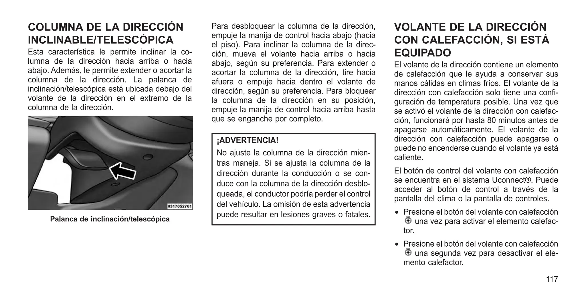COLUMNA DE LA DIRECCIÓN
INCLINABLE/TELESCÓPICA
Esta característica le permite inclinar la co-
lumna de la dirección hacia arriba o hacia
abajo. Además, le permite extender o acortar la
columna de la dirección. La palanca de
inclinación/telescópica está ubicada debajo del
volante de la dirección en el extremo de la
columna de la dirección.
Para desbloquear la columna de la dirección,
empuje la manija de control hacia abajo (hacia
el piso). Para inclinar la columna de la direc-
ción, mueva el volante hacia arriba o hacia
abajo, según su preferencia. Para extender o
acortar la columna de la dirección, tire hacia
afuera o empuje hacia dentro el volante de
dirección, según su preferencia. Para bloquear
la columna de la dirección en su posición,
empuje la manija de control hacia arriba hasta
que se enganche por completo.
¡ADVERTENCIA!
No ajuste la columna de la dirección mien-
tras maneja. Si se ajusta la columna de la
dirección durante la conducción o se con-
duce con la columna de la dirección desblo-
queada, el conductor podría perder el control
del vehículo. La omisión de esta advertencia
puede resultar en lesiones graves o fatales.
VOLANTE DE LA DIRECCIÓN
CON CALEFACCIÓN, SI ESTÁ
EQUIPADO
El volante de la dirección contiene un elemento
de calefacción que le ayuda a conservar sus
manos cálidas en climas fríos. El volante de la
dirección con calefacción solo tiene una confi-
guración de temperatura posible. Una vez que
se activó el volante de la dirección con calefac-
ción, funcionará por hasta 80 minutos antes de
apagarse automáticamente. El volante de la
dirección con calefacción puede apagarse o
puede no encenderse cuando el volante ya está
caliente.
El botón de control del volante con calefacción
se encuentra en el sistema Uconnect®. Puede
acceder al botón de control a través de la
pantalla del clima o la pantalla de controles.
• Presione el botón del volante con calefacción
una vez para activar el elemento calefac-
tor.
• Presione el botón del volante con calefacción
una segunda vez para desactivar el ele-
mento calefactor.
Palanca de inclinación/telescópica
117
 