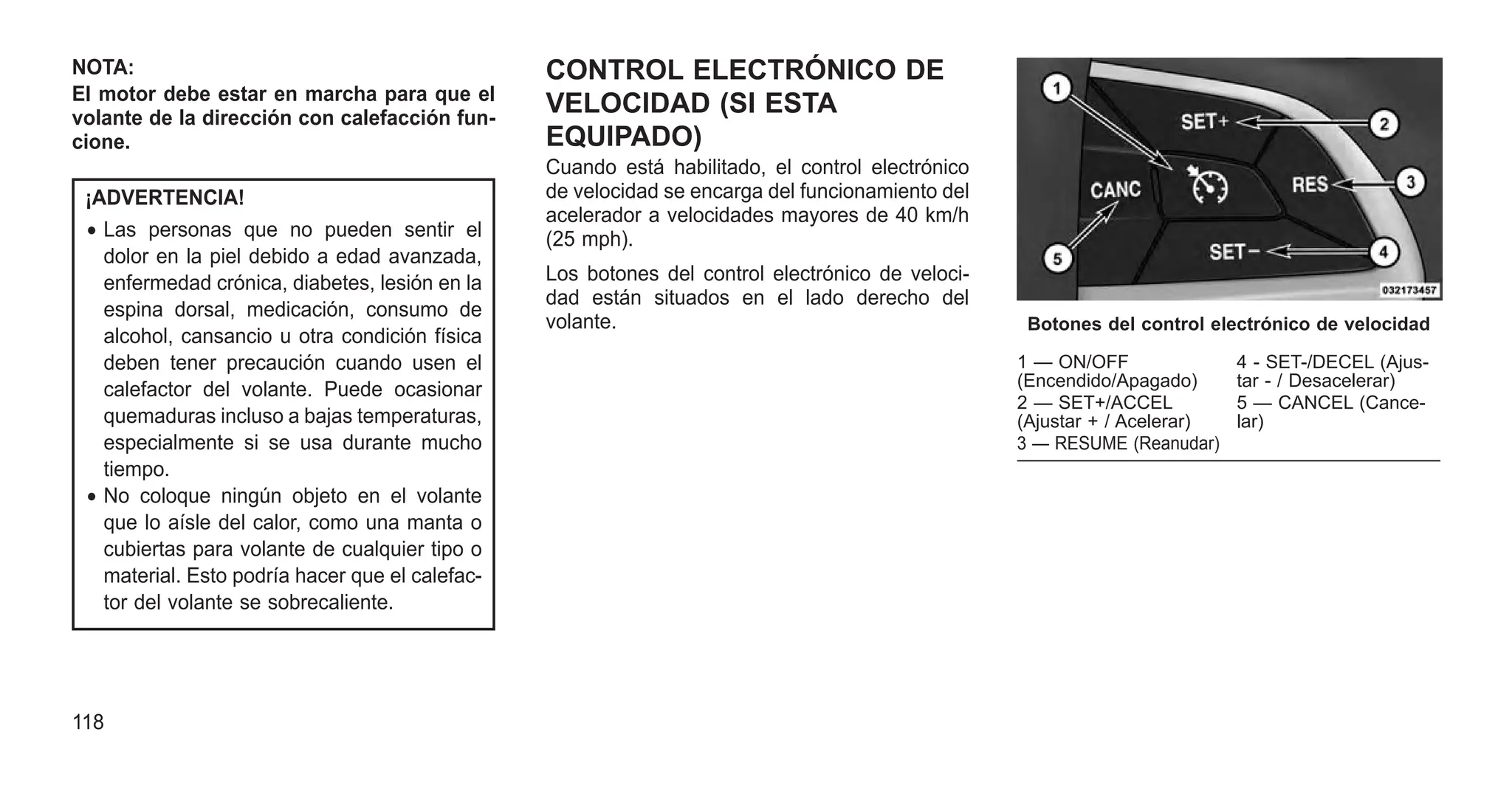 NOTA:
El motor debe estar en marcha para que el
volante de la dirección con calefacción fun-
cione.
¡ADVERTENCIA!
• Las personas que no pueden sentir el
dolor en la piel debido a edad avanzada,
enfermedad crónica, diabetes, lesión en la
espina dorsal, medicación, consumo de
alcohol, cansancio u otra condición física
deben tener precaución cuando usen el
calefactor del volante. Puede ocasionar
quemaduras incluso a bajas temperaturas,
especialmente si se usa durante mucho
tiempo.
• No coloque ningún objeto en el volante
que lo aísle del calor, como una manta o
cubiertas para volante de cualquier tipo o
material. Esto podría hacer que el calefac-
tor del volante se sobrecaliente.
CONTROL ELECTRÓNICO DE
VELOCIDAD (SI ESTA
EQUIPADO)
Cuando está habilitado, el control electrónico
de velocidad se encarga del funcionamiento del
acelerador a velocidades mayores de 40 km/h
(25 mph).
Los botones del control electrónico de veloci-
dad están situados en el lado derecho del
volante. Botones del control electrónico de velocidad
1 — ON/OFF
(Encendido/Apagado)
4 - SET-/DECEL (Ajus-
tar - / Desacelerar)
2 — SET+/ACCEL
(Ajustar + / Acelerar)
5 — CANCEL (Cance-
lar)
3 — RESUME (Reanudar)
118
 