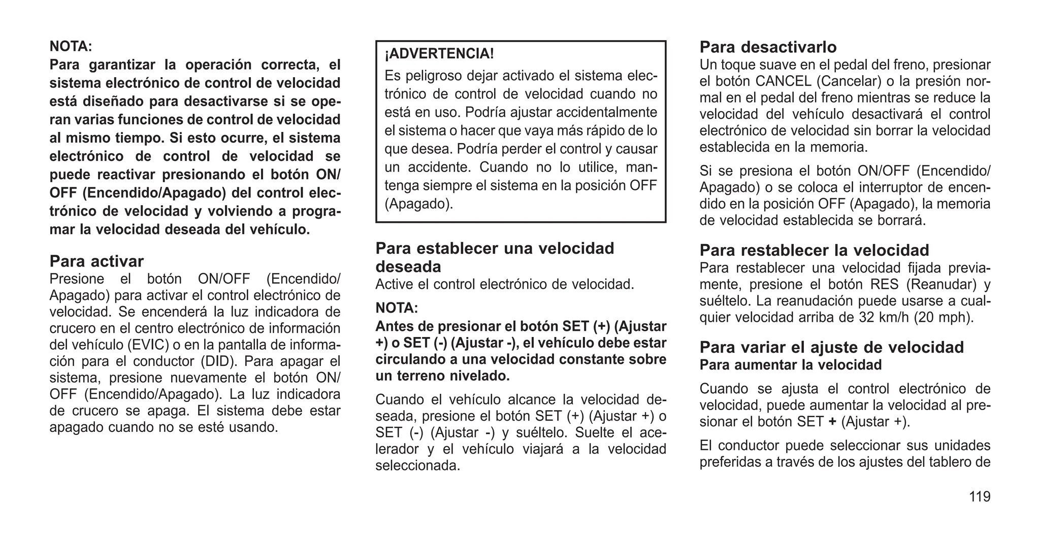 NOTA:
Para garantizar la operación correcta, el
sistema electrónico de control de velocidad
está diseñado para desactivarse si se ope-
ran varias funciones de control de velocidad
al mismo tiempo. Si esto ocurre, el sistema
electrónico de control de velocidad se
puede reactivar presionando el botón ON/
OFF (Encendido/Apagado) del control elec-
trónico de velocidad y volviendo a progra-
mar la velocidad deseada del vehículo.
Para activar
Presione el botón ON/OFF (Encendido/
Apagado) para activar el control electrónico de
velocidad. Se encenderá la luz indicadora de
crucero en el centro electrónico de información
del vehículo (EVIC) o en la pantalla de informa-
ción para el conductor (DID). Para apagar el
sistema, presione nuevamente el botón ON/
OFF (Encendido/Apagado). La luz indicadora
de crucero se apaga. El sistema debe estar
apagado cuando no se esté usando.
¡ADVERTENCIA!
Es peligroso dejar activado el sistema elec-
trónico de control de velocidad cuando no
está en uso. Podría ajustar accidentalmente
el sistema o hacer que vaya más rápido de lo
que desea. Podría perder el control y causar
un accidente. Cuando no lo utilice, man-
tenga siempre el sistema en la posición OFF
(Apagado).
Para establecer una velocidad
deseada
Active el control electrónico de velocidad.
NOTA:
Antes de presionar el botón SET (+) (Ajustar
+) o SET (-) (Ajustar -), el vehículo debe estar
circulando a una velocidad constante sobre
un terreno nivelado.
Cuando el vehículo alcance la velocidad de-
seada, presione el botón SET (+) (Ajustar +) o
SET (-) (Ajustar -) y suéltelo. Suelte el ace-
lerador y el vehículo viajará a la velocidad
seleccionada.
Para desactivarlo
Un toque suave en el pedal del freno, presionar
el botón CANCEL (Cancelar) o la presión nor-
mal en el pedal del freno mientras se reduce la
velocidad del vehículo desactivará el control
electrónico de velocidad sin borrar la velocidad
establecida en la memoria.
Si se presiona el botón ON/OFF (Encendido/
Apagado) o se coloca el interruptor de encen-
dido en la posición OFF (Apagado), la memoria
de velocidad establecida se borrará.
Para restablecer la velocidad
Para restablecer una velocidad fijada previa-
mente, presione el botón RES (Reanudar) y
suéltelo. La reanudación puede usarse a cual-
quier velocidad arriba de 32 km/h (20 mph).
Para variar el ajuste de velocidad
Para aumentar la velocidad
Cuando se ajusta el control electrónico de
velocidad, puede aumentar la velocidad al pre-
sionar el botón SET + (Ajustar +).
El conductor puede seleccionar sus unidades
preferidas a través de los ajustes del tablero de
119
 