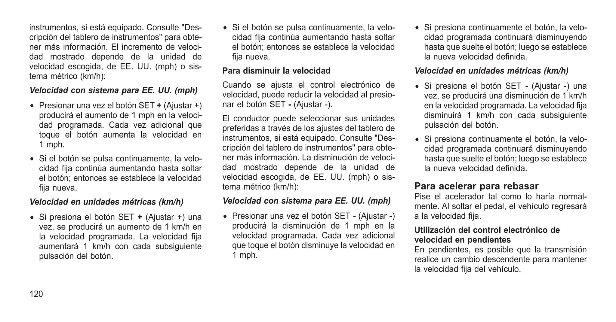 instrumentos, si está equipado. Consulte "Des-
cripción del tablero de instrumentos" para obte-
ner más información. El incremento de veloci-
dad mostrado depende de la unidad de
velocidad escogida, de EE. UU. (mph) o sis-
tema métrico (km/h):
Velocidad con sistema para EE. UU. (mph)
• Presionar una vez el botón SET + (Ajustar +)
producirá el aumento de 1 mph en la veloci-
dad programada. Cada vez adicional que
toque el botón aumenta la velocidad en
1 mph.
• Si el botón se pulsa continuamente, la velo-
cidad fija continúa aumentando hasta soltar
el botón; entonces se establece la velocidad
fija nueva.
Velocidad en unidades métricas (km/h)
• Si presiona el botón SET + (Ajustar +) una
vez, se producirá un aumento de 1 km/h en
la velocidad programada. La velocidad fija
aumentará 1 km/h con cada subsiguiente
pulsación del botón.
• Si el botón se pulsa continuamente, la velo-
cidad fija continúa aumentando hasta soltar
el botón; entonces se establece la velocidad
fija nueva.
Para disminuir la velocidad
Cuando se ajusta el control electrónico de
velocidad, puede reducir la velocidad al presio-
nar el botón SET - (Ajustar -).
El conductor puede seleccionar sus unidades
preferidas a través de los ajustes del tablero de
instrumentos, si está equipado. Consulte "Des-
cripción del tablero de instrumentos" para obte-
ner más información. La disminución de veloci-
dad mostrado depende de la unidad de
velocidad escogida, de EE. UU. (mph) o sis-
tema métrico (km/h):
Velocidad con sistema para EE. UU. (mph)
• Presionar una vez el botón SET - (Ajustar -)
producirá la disminución de 1 mph en la
velocidad programada. Cada vez adicional
que toque el botón disminuye la velocidad en
1 mph.
• Si presiona continuamente el botón, la velo-
cidad programada continuará disminuyendo
hasta que suelte el botón; luego se establece
la nueva velocidad definida.
Velocidad en unidades métricas (km/h)
• Si presiona el botón SET - (Ajustar -) una
vez, se producirá una disminución de 1 km/h
en la velocidad programada. La velocidad fija
disminuirá 1 km/h con cada subsiguiente
pulsación del botón.
• Si presiona continuamente el botón, la velo-
cidad programada continuará disminuyendo
hasta que suelte el botón; luego se establece
la nueva velocidad definida.
Para acelerar para rebasar
Pise el acelerador tal como lo haría normal-
mente. Al soltar el pedal, el vehículo regresará
a la velocidad fija.
Utilización del control electrónico de
velocidad en pendientes
En pendientes, es posible que la transmisión
realice un cambio descendente para mantener
la velocidad fija del vehículo.
120
 