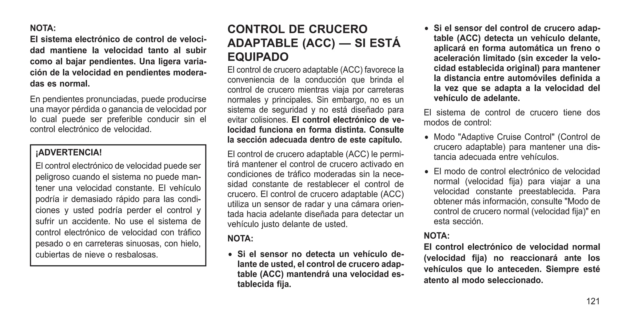 NOTA:
El sistema electrónico de control de veloci-
dad mantiene la velocidad tanto al subir
como al bajar pendientes. Una ligera varia-
ción de la velocidad en pendientes modera-
das es normal.
En pendientes pronunciadas, puede producirse
una mayor pérdida o ganancia de velocidad por
lo cual puede ser preferible conducir sin el
control electrónico de velocidad.
¡ADVERTENCIA!
El control electrónico de velocidad puede ser
peligroso cuando el sistema no puede man-
tener una velocidad constante. El vehículo
podría ir demasiado rápido para las condi-
ciones y usted podría perder el control y
sufrir un accidente. No use el sistema de
control electrónico de velocidad con tráfico
pesado o en carreteras sinuosas, con hielo,
cubiertas de nieve o resbalosas.
CONTROL DE CRUCERO
ADAPTABLE (ACC) — SI ESTÁ
EQUIPADO
El control de crucero adaptable (ACC) favorece la
conveniencia de la conducción que brinda el
control de crucero mientras viaja por carreteras
normales y principales. Sin embargo, no es un
sistema de seguridad y no está diseñado para
evitar colisiones. El control electrónico de ve-
locidad funciona en forma distinta. Consulte
la sección adecuada dentro de este capítulo.
El control de crucero adaptable (ACC) le permi-
tirá mantener el control de crucero activado en
condiciones de tráfico moderadas sin la nece-
sidad constante de restablecer el control de
crucero. El control de crucero adaptable (ACC)
utiliza un sensor de radar y una cámara orien-
tada hacia adelante diseñada para detectar un
vehículo justo delante de usted.
NOTA:
• Si el sensor no detecta un vehículo de-
lante de usted, el control de crucero adap-
table (ACC) mantendrá una velocidad es-
tablecida fija.
• Si el sensor del control de crucero adap-
table (ACC) detecta un vehículo delante,
aplicará en forma automática un freno o
aceleración limitado (sin exceder la velo-
cidad establecida original) para mantener
la distancia entre automóviles definida a
la vez que se adapta a la velocidad del
vehículo de adelante.
El sistema de control de crucero tiene dos
modos de control:
• Modo "Adaptive Cruise Control" (Control de
crucero adaptable) para mantener una dis-
tancia adecuada entre vehículos.
• El modo de control electrónico de velocidad
normal (velocidad fija) para viajar a una
velocidad constante preestablecida. Para
obtener más información, consulte "Modo de
control de crucero normal (velocidad fija)" en
esta sección.
NOTA:
El control electrónico de velocidad normal
(velocidad fija) no reaccionará ante los
vehículos que lo anteceden. Siempre esté
atento al modo seleccionado.
121
 