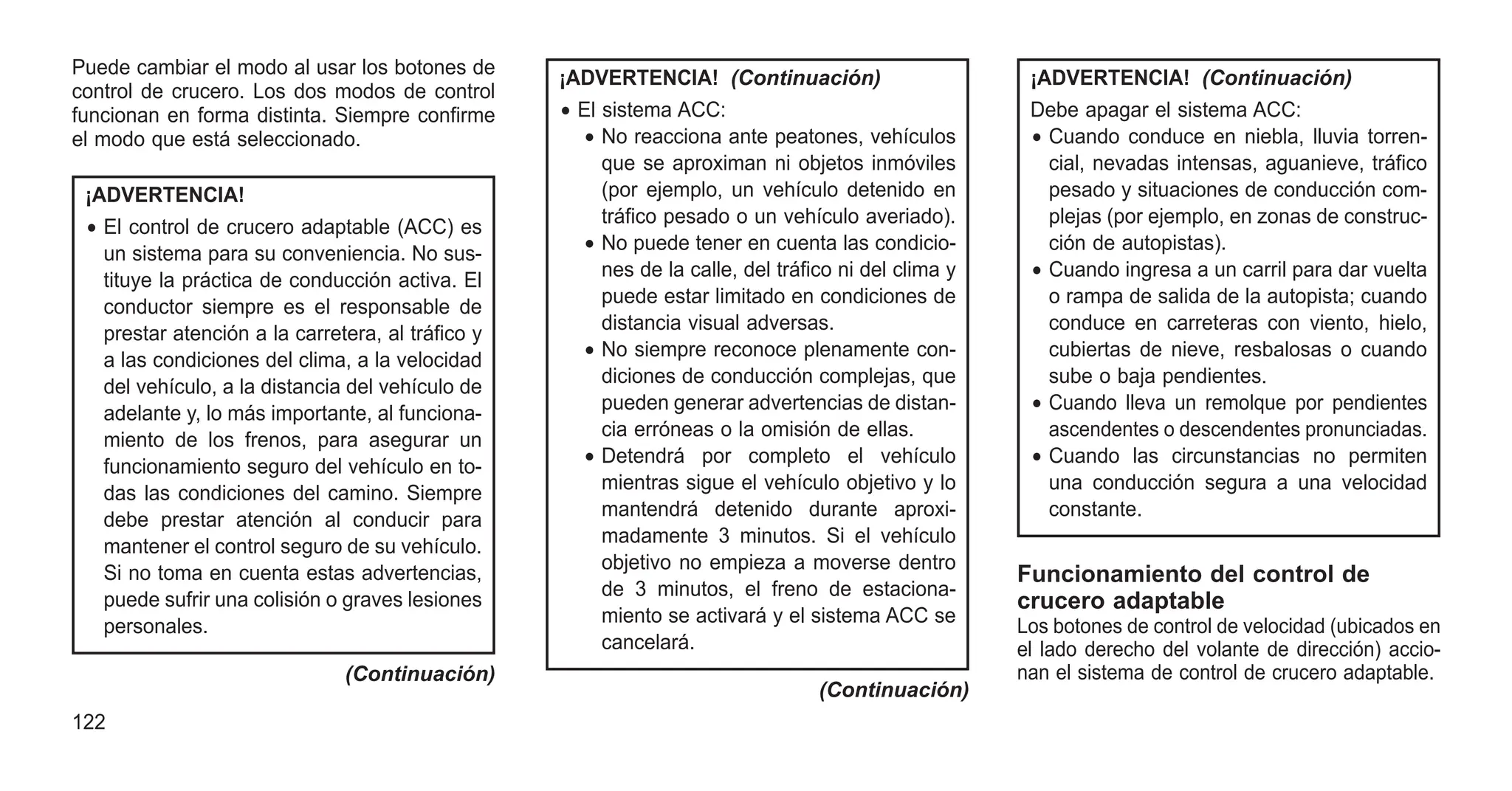 Puede cambiar el modo al usar los botones de
control de crucero. Los dos modos de control
funcionan en forma distinta. Siempre confirme
el modo que está seleccionado.
¡ADVERTENCIA!
• El control de crucero adaptable (ACC) es
un sistema para su conveniencia. No sus-
tituye la práctica de conducción activa. El
conductor siempre es el responsable de
prestar atención a la carretera, al tráfico y
a las condiciones del clima, a la velocidad
del vehículo, a la distancia del vehículo de
adelante y, lo más importante, al funciona-
miento de los frenos, para asegurar un
funcionamiento seguro del vehículo en to-
das las condiciones del camino. Siempre
debe prestar atención al conducir para
mantener el control seguro de su vehículo.
Si no toma en cuenta estas advertencias,
puede sufrir una colisión o graves lesiones
personales.
(Continuación)
¡ADVERTENCIA! (Continuación)
• El sistema ACC:
• No reacciona ante peatones, vehículos
que se aproximan ni objetos inmóviles
(por ejemplo, un vehículo detenido en
tráfico pesado o un vehículo averiado).
• No puede tener en cuenta las condicio-
nes de la calle, del tráfico ni del clima y
puede estar limitado en condiciones de
distancia visual adversas.
• No siempre reconoce plenamente con-
diciones de conducción complejas, que
pueden generar advertencias de distan-
cia erróneas o la omisión de ellas.
• Detendrá por completo el vehículo
mientras sigue el vehículo objetivo y lo
mantendrá detenido durante aproxi-
madamente 3 minutos. Si el vehículo
objetivo no empieza a moverse dentro
de 3 minutos, el freno de estaciona-
miento se activará y el sistema ACC se
cancelará.
(Continuación)
¡ADVERTENCIA! (Continuación)
Debe apagar el sistema ACC:
• Cuando conduce en niebla, lluvia torren-
cial, nevadas intensas, aguanieve, tráfico
pesado y situaciones de conducción com-
plejas (por ejemplo, en zonas de construc-
ción de autopistas).
• Cuando ingresa a un carril para dar vuelta
o rampa de salida de la autopista; cuando
conduce en carreteras con viento, hielo,
cubiertas de nieve, resbalosas o cuando
sube o baja pendientes.
• Cuando lleva un remolque por pendientes
ascendentes o descendentes pronunciadas.
• Cuando las circunstancias no permiten
una conducción segura a una velocidad
constante.
Funcionamiento del control de
crucero adaptable
Los botones de control de velocidad (ubicados en
el lado derecho del volante de dirección) accio-
nan el sistema de control de crucero adaptable.
122
 