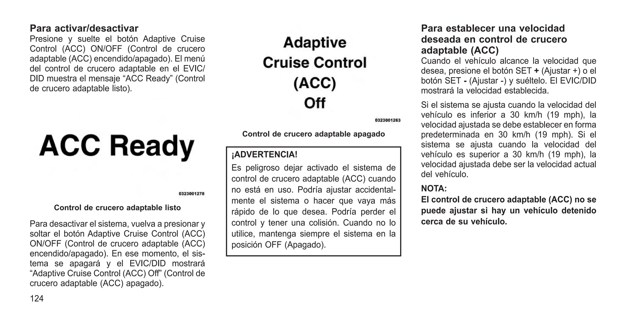 Para activar/desactivar
Presione y suelte el botón Adaptive Cruise
Control (ACC) ON/OFF (Control de crucero
adaptable (ACC) encendido/apagado). El menú
del control de crucero adaptable en el EVIC/
DID muestra el mensaje “ACC Ready” (Control
de crucero adaptable listo).
Para desactivar el sistema, vuelva a presionar y
soltar el botón Adaptive Cruise Control (ACC)
ON/OFF (Control de crucero adaptable (ACC)
encendido/apagado). En ese momento, el sis-
tema se apagará y el EVIC/DID mostrará
“Adaptive Cruise Control (ACC) Off” (Control de
crucero adaptable (ACC) apagado).
¡ADVERTENCIA!
Es peligroso dejar activado el sistema de
control de crucero adaptable (ACC) cuando
no está en uso. Podría ajustar accidental-
mente el sistema o hacer que vaya más
rápido de lo que desea. Podría perder el
control y tener una colisión. Cuando no lo
utilice, mantenga siempre el sistema en la
posición OFF (Apagado).
Para establecer una velocidad
deseada en control de crucero
adaptable (ACC)
Cuando el vehículo alcance la velocidad que
desea, presione el botón SET + (Ajustar +) o el
botón SET - (Ajustar -) y suéltelo. El EVIC/DID
mostrará la velocidad establecida.
Si el sistema se ajusta cuando la velocidad del
vehículo es inferior a 30 km/h (19 mph), la
velocidad ajustada se debe establecer en forma
predeterminada en 30 km/h (19 mph). Si el
sistema se ajusta cuando la velocidad del
vehículo es superior a 30 km/h (19 mph), la
velocidad ajustada debe ser la velocidad actual
del vehículo.
NOTA:
El control de crucero adaptable (ACC) no se
puede ajustar si hay un vehículo detenido
cerca de su vehículo.
Control de crucero adaptable listo
Control de crucero adaptable apagado
124
 