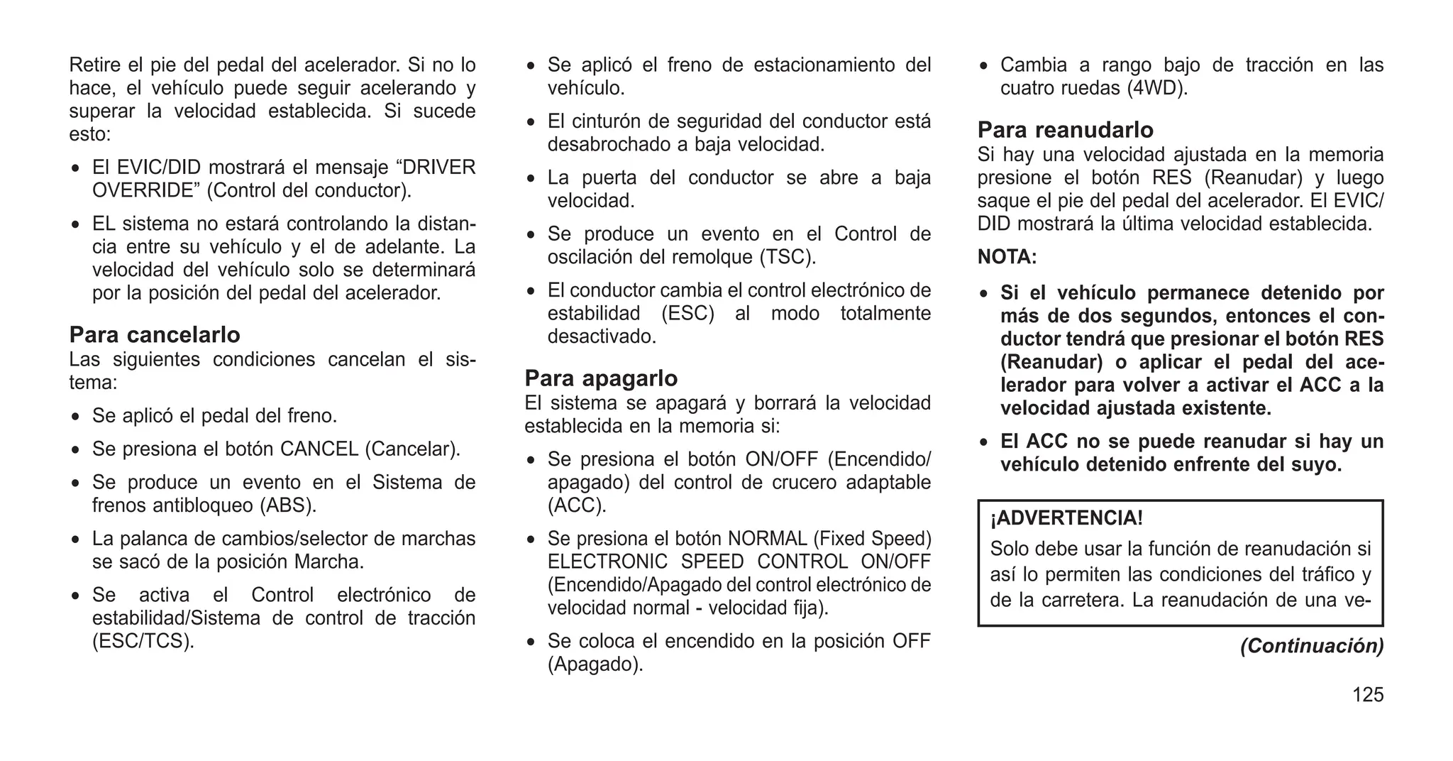 Retire el pie del pedal del acelerador. Si no lo
hace, el vehículo puede seguir acelerando y
superar la velocidad establecida. Si sucede
esto:
• El EVIC/DID mostrará el mensaje “DRIVER
OVERRIDE” (Control del conductor).
• EL sistema no estará controlando la distan-
cia entre su vehículo y el de adelante. La
velocidad del vehículo solo se determinará
por la posición del pedal del acelerador.
Para cancelarlo
Las siguientes condiciones cancelan el sis-
tema:
• Se aplicó el pedal del freno.
• Se presiona el botón CANCEL (Cancelar).
• Se produce un evento en el Sistema de
frenos antibloqueo (ABS).
• La palanca de cambios/selector de marchas
se sacó de la posición Marcha.
• Se activa el Control electrónico de
estabilidad/Sistema de control de tracción
(ESC/TCS).
• Se aplicó el freno de estacionamiento del
vehículo.
• El cinturón de seguridad del conductor está
desabrochado a baja velocidad.
• La puerta del conductor se abre a baja
velocidad.
• Se produce un evento en el Control de
oscilación del remolque (TSC).
• El conductor cambia el control electrónico de
estabilidad (ESC) al modo totalmente
desactivado.
Para apagarlo
El sistema se apagará y borrará la velocidad
establecida en la memoria si:
• Se presiona el botón ON/OFF (Encendido/
apagado) del control de crucero adaptable
(ACC).
• Se presiona el botón NORMAL (Fixed Speed)
ELECTRONIC SPEED CONTROL ON/OFF
(Encendido/Apagado del control electrónico de
velocidad normal - velocidad fija).
• Se coloca el encendido en la posición OFF
(Apagado).
• Cambia a rango bajo de tracción en las
cuatro ruedas (4WD).
Para reanudarlo
Si hay una velocidad ajustada en la memoria
presione el botón RES (Reanudar) y luego
saque el pie del pedal del acelerador. El EVIC/
DID mostrará la última velocidad establecida.
NOTA:
• Si el vehículo permanece detenido por
más de dos segundos, entonces el con-
ductor tendrá que presionar el botón RES
(Reanudar) o aplicar el pedal del ace-
lerador para volver a activar el ACC a la
velocidad ajustada existente.
• El ACC no se puede reanudar si hay un
vehículo detenido enfrente del suyo.
¡ADVERTENCIA!
Solo debe usar la función de reanudación si
así lo permiten las condiciones del tráfico y
de la carretera. La reanudación de una ve-
(Continuación)
125
 