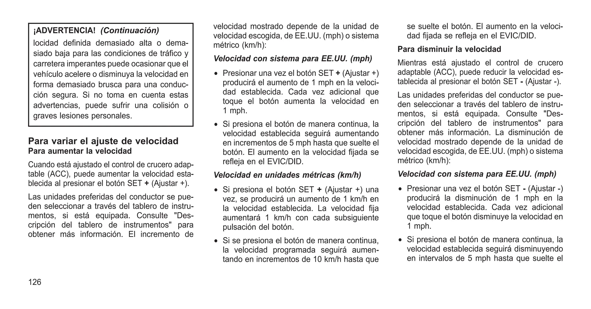 ¡ADVERTENCIA! (Continuación)
locidad definida demasiado alta o dema-
siado baja para las condiciones de tráfico y
carretera imperantes puede ocasionar que el
vehículo acelere o disminuya la velocidad en
forma demasiado brusca para una conduc-
ción segura. Si no toma en cuenta estas
advertencias, puede sufrir una colisión o
graves lesiones personales.
Para variar el ajuste de velocidad
Para aumentar la velocidad
Cuando está ajustado el control de crucero adap-
table (ACC), puede aumentar la velocidad esta-
blecida al presionar el botón SET + (Ajustar +).
Las unidades preferidas del conductor se pue-
den seleccionar a través del tablero de instru-
mentos, si está equipada. Consulte "Des-
cripción del tablero de instrumentos" para
obtener más información. El incremento de
velocidad mostrado depende de la unidad de
velocidad escogida, de EE.UU. (mph) o sistema
métrico (km/h):
Velocidad con sistema para EE.UU. (mph)
• Presionar una vez el botón SET + (Ajustar +)
producirá el aumento de 1 mph en la veloci-
dad establecida. Cada vez adicional que
toque el botón aumenta la velocidad en
1 mph.
• Si presiona el botón de manera continua, la
velocidad establecida seguirá aumentando
en incrementos de 5 mph hasta que suelte el
botón. El aumento en la velocidad fijada se
refleja en el EVIC/DID.
Velocidad en unidades métricas (km/h)
• Si presiona el botón SET + (Ajustar +) una
vez, se producirá un aumento de 1 km/h en
la velocidad establecida. La velocidad fija
aumentará 1 km/h con cada subsiguiente
pulsación del botón.
• Si se presiona el botón de manera continua,
la velocidad programada seguirá aumen-
tando en incrementos de 10 km/h hasta que
se suelte el botón. El aumento en la veloci-
dad fijada se refleja en el EVIC/DID.
Para disminuir la velocidad
Mientras está ajustado el control de crucero
adaptable (ACC), puede reducir la velocidad es-
tablecida al presionar el botón SET - (Ajustar -).
Las unidades preferidas del conductor se pue-
den seleccionar a través del tablero de instru-
mentos, si está equipada. Consulte "Des-
cripción del tablero de instrumentos" para
obtener más información. La disminución de
velocidad mostrado depende de la unidad de
velocidad escogida, de EE.UU. (mph) o sistema
métrico (km/h):
Velocidad con sistema para EE.UU. (mph)
• Presionar una vez el botón SET - (Ajustar -)
producirá la disminución de 1 mph en la
velocidad establecida. Cada vez adicional
que toque el botón disminuye la velocidad en
1 mph.
• Si presiona el botón de manera continua, la
velocidad establecida seguirá disminuyendo
en intervalos de 5 mph hasta que suelte el
126
 