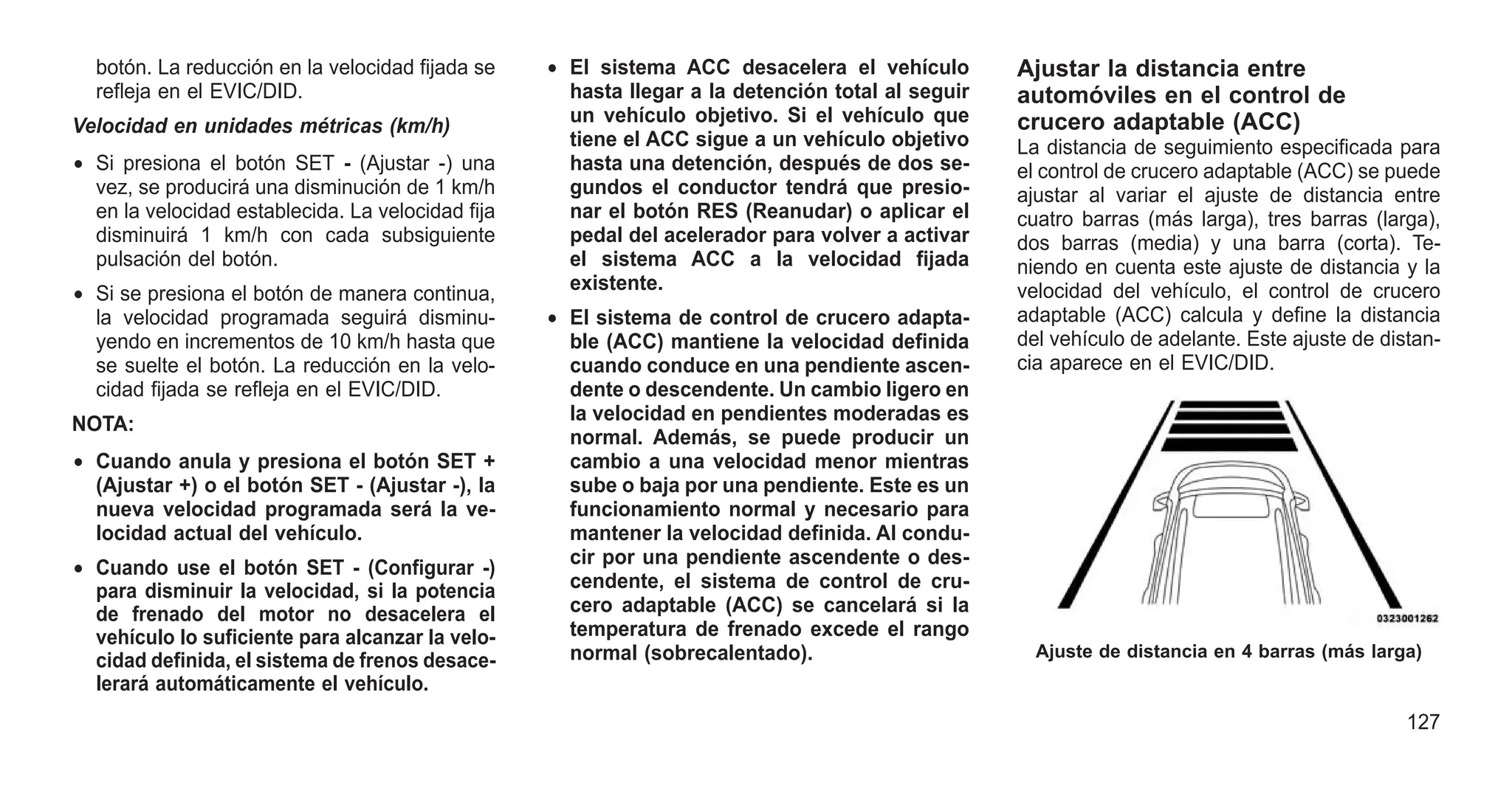 botón. La reducción en la velocidad fijada se
refleja en el EVIC/DID.
Velocidad en unidades métricas (km/h)
• Si presiona el botón SET - (Ajustar -) una
vez, se producirá una disminución de 1 km/h
en la velocidad establecida. La velocidad fija
disminuirá 1 km/h con cada subsiguiente
pulsación del botón.
• Si se presiona el botón de manera continua,
la velocidad programada seguirá disminu-
yendo en incrementos de 10 km/h hasta que
se suelte el botón. La reducción en la velo-
cidad fijada se refleja en el EVIC/DID.
NOTA:
• Cuando anula y presiona el botón SET +
(Ajustar +) o el botón SET - (Ajustar -), la
nueva velocidad programada será la ve-
locidad actual del vehículo.
• Cuando use el botón SET - (Configurar -)
para disminuir la velocidad, si la potencia
de frenado del motor no desacelera el
vehículo lo suficiente para alcanzar la velo-
cidad definida, el sistema de frenos desace-
lerará automáticamente el vehículo.
• El sistema ACC desacelera el vehículo
hasta llegar a la detención total al seguir
un vehículo objetivo. Si el vehículo que
tiene el ACC sigue a un vehículo objetivo
hasta una detención, después de dos se-
gundos el conductor tendrá que presio-
nar el botón RES (Reanudar) o aplicar el
pedal del acelerador para volver a activar
el sistema ACC a la velocidad fijada
existente.
• El sistema de control de crucero adapta-
ble (ACC) mantiene la velocidad definida
cuando conduce en una pendiente ascen-
dente o descendente. Un cambio ligero en
la velocidad en pendientes moderadas es
normal. Además, se puede producir un
cambio a una velocidad menor mientras
sube o baja por una pendiente. Este es un
funcionamiento normal y necesario para
mantener la velocidad definida. Al condu-
cir por una pendiente ascendente o des-
cendente, el sistema de control de cru-
cero adaptable (ACC) se cancelará si la
temperatura de frenado excede el rango
normal (sobrecalentado).
Ajustar la distancia entre
automóviles en el control de
crucero adaptable (ACC)
La distancia de seguimiento especificada para
el control de crucero adaptable (ACC) se puede
ajustar al variar el ajuste de distancia entre
cuatro barras (más larga), tres barras (larga),
dos barras (media) y una barra (corta). Te-
niendo en cuenta este ajuste de distancia y la
velocidad del vehículo, el control de crucero
adaptable (ACC) calcula y define la distancia
del vehículo de adelante. Este ajuste de distan-
cia aparece en el EVIC/DID.
Ajuste de distancia en 4 barras (más larga)
127
 
