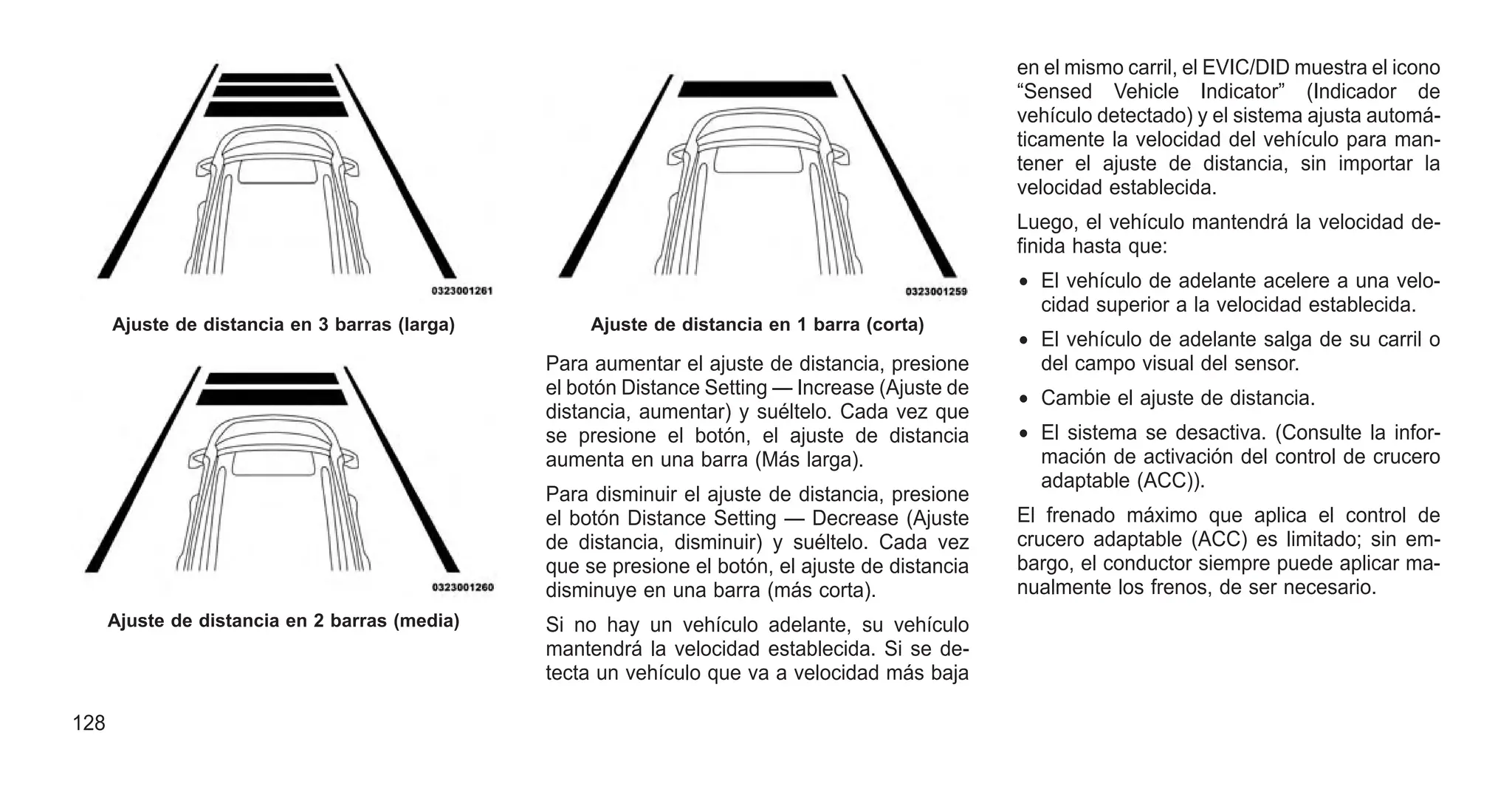 Para aumentar el ajuste de distancia, presione
el botón Distance Setting — Increase (Ajuste de
distancia, aumentar) y suéltelo. Cada vez que
se presione el botón, el ajuste de distancia
aumenta en una barra (Más larga).
Para disminuir el ajuste de distancia, presione
el botón Distance Setting — Decrease (Ajuste
de distancia, disminuir) y suéltelo. Cada vez
que se presione el botón, el ajuste de distancia
disminuye en una barra (más corta).
Si no hay un vehículo adelante, su vehículo
mantendrá la velocidad establecida. Si se de-
tecta un vehículo que va a velocidad más baja
en el mismo carril, el EVIC/DID muestra el icono
“Sensed Vehicle Indicator” (Indicador de
vehículo detectado) y el sistema ajusta automá-
ticamente la velocidad del vehículo para man-
tener el ajuste de distancia, sin importar la
velocidad establecida.
Luego, el vehículo mantendrá la velocidad de-
finida hasta que:
• El vehículo de adelante acelere a una velo-
cidad superior a la velocidad establecida.
• El vehículo de adelante salga de su carril o
del campo visual del sensor.
• Cambie el ajuste de distancia.
• El sistema se desactiva. (Consulte la infor-
mación de activación del control de crucero
adaptable (ACC)).
El frenado máximo que aplica el control de
crucero adaptable (ACC) es limitado; sin em-
bargo, el conductor siempre puede aplicar ma-
nualmente los frenos, de ser necesario.
Ajuste de distancia en 3 barras (larga)
Ajuste de distancia en 2 barras (media)
Ajuste de distancia en 1 barra (corta)
128
 