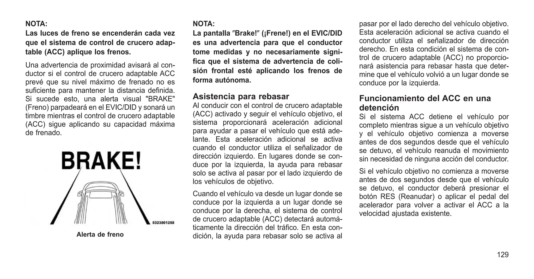 NOTA:
Las luces de freno se encenderán cada vez
que el sistema de control de crucero adap-
table (ACC) aplique los frenos.
Una advertencia de proximidad avisará al con-
ductor si el control de crucero adaptable ACC
prevé que su nivel máximo de frenado no es
suficiente para mantener la distancia definida.
Si sucede esto, una alerta visual "BRAKE"
(Freno) parpadeará en el EVIC/DID y sonará un
timbre mientras el control de crucero adaptable
(ACC) sigue aplicando su capacidad máxima
de frenado.
NOTA:
La pantalla ⴖBrake!ⴖ (¡Frene!) en el EVIC/DID
es una advertencia para que el conductor
tome medidas y no necesariamente signi-
fica que el sistema de advertencia de coli-
sión frontal esté aplicando los frenos de
forma autónoma.
Asistencia para rebasar
Al conducir con el control de crucero adaptable
(ACC) activado y seguir el vehículo objetivo, el
sistema proporcionará aceleración adicional
para ayudar a pasar el vehículo que está ade-
lante. Esta aceleración adicional se activa
cuando el conductor utiliza el señalizador de
dirección izquierdo. En lugares donde se con-
duce por la izquierda, la ayuda para rebasar
solo se activa al pasar por el lado izquierdo de
los vehículos de objetivo.
Cuando el vehículo va desde un lugar donde se
conduce por la izquierda a un lugar donde se
conduce por la derecha, el sistema de control
de crucero adaptable (ACC) detectará automá-
ticamente la dirección del tráfico. En esta con-
dición, la ayuda para rebasar solo se activa al
pasar por el lado derecho del vehículo objetivo.
Esta aceleración adicional se activa cuando el
conductor utiliza el señalizador de dirección
derecho. En esta condición el sistema de con-
trol de crucero adaptable (ACC) no proporcio-
nará asistencia para rebasar hasta que deter-
mine que el vehículo volvió a un lugar donde se
conduce por la izquierda.
Funcionamiento del ACC en una
detención
Si el sistema ACC detiene el vehículo por
completo mientras sigue a un vehículo objetivo
y el vehículo objetivo comienza a moverse
antes de dos segundos desde que el vehículo
se detuvo, el vehículo reanuda el movimiento
sin necesidad de ninguna acción del conductor.
Si el vehículo objetivo no comienza a moverse
antes de dos segundos desde que el vehículo
se detuvo, el conductor deberá presionar el
botón RES (Reanudar) o aplicar el pedal del
acelerador para volver a activar el ACC a la
velocidad ajustada existente.
Alerta de freno
129
 