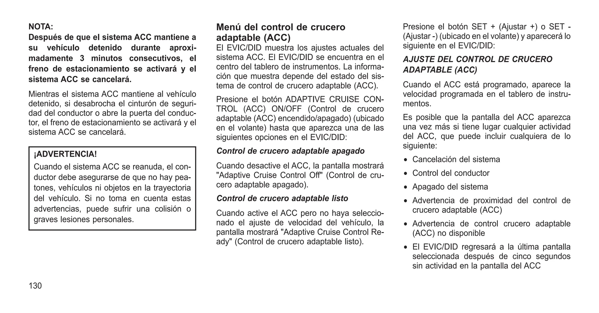 NOTA:
Después de que el sistema ACC mantiene a
su vehículo detenido durante aproxi-
madamente 3 minutos consecutivos, el
freno de estacionamiento se activará y el
sistema ACC se cancelará.
Mientras el sistema ACC mantiene al vehículo
detenido, si desabrocha el cinturón de seguri-
dad del conductor o abre la puerta del conduc-
tor, el freno de estacionamiento se activará y el
sistema ACC se cancelará.
¡ADVERTENCIA!
Cuando el sistema ACC se reanuda, el con-
ductor debe asegurarse de que no hay pea-
tones, vehículos ni objetos en la trayectoria
del vehículo. Si no toma en cuenta estas
advertencias, puede sufrir una colisión o
graves lesiones personales.
Menú del control de crucero
adaptable (ACC)
El EVIC/DID muestra los ajustes actuales del
sistema ACC. El EVIC/DID se encuentra en el
centro del tablero de instrumentos. La informa-
ción que muestra depende del estado del sis-
tema de control de crucero adaptable (ACC).
Presione el botón ADAPTIVE CRUISE CON-
TROL (ACC) ON/OFF (Control de crucero
adaptable (ACC) encendido/apagado) (ubicado
en el volante) hasta que aparezca una de las
siguientes opciones en el EVIC/DID:
Control de crucero adaptable apagado
Cuando desactive el ACC, la pantalla mostrará
"Adaptive Cruise Control Off" (Control de cru-
cero adaptable apagado).
Control de crucero adaptable listo
Cuando active el ACC pero no haya seleccio-
nado el ajuste de velocidad del vehículo, la
pantalla mostrará "Adaptive Cruise Control Re-
ady" (Control de crucero adaptable listo).
Presione el botón SET + (Ajustar +) o SET -
(Ajustar -) (ubicado en el volante) y aparecerá lo
siguiente en el EVIC/DID:
AJUSTE DEL CONTROL DE CRUCERO
ADAPTABLE (ACC)
Cuando el ACC está programado, aparece la
velocidad programada en el tablero de instru-
mentos.
Es posible que la pantalla del ACC aparezca
una vez más si tiene lugar cualquier actividad
del ACC, que puede incluir cualquiera de lo
siguiente:
• Cancelación del sistema
• Control del conductor
• Apagado del sistema
• Advertencia de proximidad del control de
crucero adaptable (ACC)
• Advertencia de control crucero adaptable
(ACC) no disponible
• El EVIC/DID regresará a la última pantalla
seleccionada después de cinco segundos
sin actividad en la pantalla del ACC
130
 