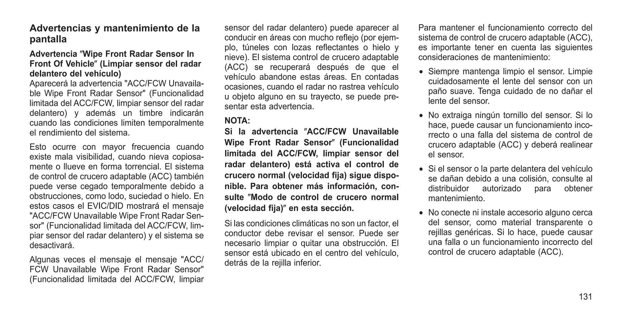 Advertencias y mantenimiento de la
pantalla
Advertencia ⴖWipe Front Radar Sensor In
Front Of Vehicleⴖ (Limpiar sensor del radar
delantero del vehículo)
Aparecerá la advertencia "ACC/FCW Unavaila-
ble Wipe Front Radar Sensor" (Funcionalidad
limitada del ACC/FCW, limpiar sensor del radar
delantero) y además un timbre indicarán
cuando las condiciones limiten temporalmente
el rendimiento del sistema.
Esto ocurre con mayor frecuencia cuando
existe mala visibilidad, cuando nieva copiosa-
mente o llueve en forma torrencial. El sistema
de control de crucero adaptable (ACC) también
puede verse cegado temporalmente debido a
obstrucciones, como lodo, suciedad o hielo. En
estos casos el EVIC/DID mostrará el mensaje
"ACC/FCW Unavailable Wipe Front Radar Sen-
sor" (Funcionalidad limitada del ACC/FCW, lim-
piar sensor del radar delantero) y el sistema se
desactivará.
Algunas veces el mensaje el mensaje "ACC/
FCW Unavailable Wipe Front Radar Sensor"
(Funcionalidad limitada del ACC/FCW, limpiar
sensor del radar delantero) puede aparecer al
conducir en áreas con mucho reflejo (por ejem-
plo, túneles con lozas reflectantes o hielo y
nieve). El sistema control de crucero adaptable
(ACC) se recuperará después de que el
vehículo abandone estas áreas. En contadas
ocasiones, cuando el radar no rastrea vehículo
u objeto alguno en su trayecto, se puede pre-
sentar esta advertencia.
NOTA:
Si la advertencia ⴖACC/FCW Unavailable
Wipe Front Radar Sensorⴖ (Funcionalidad
limitada del ACC/FCW, limpiar sensor del
radar delantero) está activa el control de
crucero normal (velocidad fija) sigue dispo-
nible. Para obtener más información, con-
sulte ⴖModo de control de crucero normal
(velocidad fija)ⴖ en esta sección.
Si las condiciones climáticas no son un factor, el
conductor debe revisar el sensor. Puede ser
necesario limpiar o quitar una obstrucción. El
sensor está ubicado en el centro del vehículo,
detrás de la rejilla inferior.
Para mantener el funcionamiento correcto del
sistema de control de crucero adaptable (ACC),
es importante tener en cuenta las siguientes
consideraciones de mantenimiento:
• Siempre mantenga limpio el sensor. Limpie
cuidadosamente el lente del sensor con un
paño suave. Tenga cuidado de no dañar el
lente del sensor.
• No extraiga ningún tornillo del sensor. Si lo
hace, puede causar un funcionamiento inco-
rrecto o una falla del sistema de control de
crucero adaptable (ACC) y deberá realinear
el sensor.
• Si el sensor o la parte delantera del vehículo
se dañan debido a una colisión, consulte al
distribuidor autorizado para obtener
mantenimiento.
• No conecte ni instale accesorio alguno cerca
del sensor, como material transparente o
rejillas genéricas. Si lo hace, puede causar
una falla o un funcionamiento incorrecto del
control de crucero adaptable (ACC).
131
 