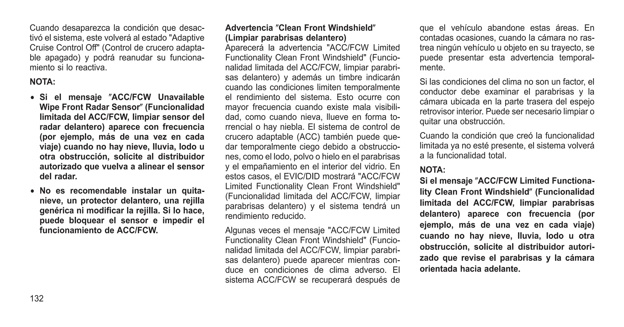 Cuando desaparezca la condición que desac-
tivó el sistema, este volverá al estado "Adaptive
Cruise Control Off" (Control de crucero adapta-
ble apagado) y podrá reanudar su funciona-
miento si lo reactiva.
NOTA:
• Si el mensaje ⴖACC/FCW Unavailable
Wipe Front Radar Sensorⴖ (Funcionalidad
limitada del ACC/FCW, limpiar sensor del
radar delantero) aparece con frecuencia
(por ejemplo, más de una vez en cada
viaje) cuando no hay nieve, lluvia, lodo u
otra obstrucción, solicite al distribuidor
autorizado que vuelva a alinear el sensor
del radar.
• No es recomendable instalar un quita-
nieve, un protector delantero, una rejilla
genérica ni modificar la rejilla. Si lo hace,
puede bloquear el sensor e impedir el
funcionamiento de ACC/FCW.
Advertencia ⴖClean Front Windshieldⴖ
(Limpiar parabrisas delantero)
Aparecerá la advertencia "ACC/FCW Limited
Functionality Clean Front Windshield" (Funcio-
nalidad limitada del ACC/FCW, limpiar parabri-
sas delantero) y además un timbre indicarán
cuando las condiciones limiten temporalmente
el rendimiento del sistema. Esto ocurre con
mayor frecuencia cuando existe mala visibili-
dad, como cuando nieva, llueve en forma to-
rrencial o hay niebla. El sistema de control de
crucero adaptable (ACC) también puede que-
dar temporalmente ciego debido a obstruccio-
nes, como el lodo, polvo o hielo en el parabrisas
y el empañamiento en el interior del vidrio. En
estos casos, el EVIC/DID mostrará "ACC/FCW
Limited Functionality Clean Front Windshield"
(Funcionalidad limitada del ACC/FCW, limpiar
parabrisas delantero) y el sistema tendrá un
rendimiento reducido.
Algunas veces el mensaje "ACC/FCW Limited
Functionality Clean Front Windshield" (Funcio-
nalidad limitada del ACC/FCW, limpiar parabri-
sas delantero) puede aparecer mientras con-
duce en condiciones de clima adverso. El
sistema ACC/FCW se recuperará después de
que el vehículo abandone estas áreas. En
contadas ocasiones, cuando la cámara no ras-
trea ningún vehículo u objeto en su trayecto, se
puede presentar esta advertencia temporal-
mente.
Si las condiciones del clima no son un factor, el
conductor debe examinar el parabrisas y la
cámara ubicada en la parte trasera del espejo
retrovisor interior. Puede ser necesario limpiar o
quitar una obstrucción.
Cuando la condición que creó la funcionalidad
limitada ya no esté presente, el sistema volverá
a la funcionalidad total.
NOTA:
Si el mensaje ⴖACC/FCW Limited Functiona-
lity Clean Front Windshieldⴖ (Funcionalidad
limitada del ACC/FCW, limpiar parabrisas
delantero) aparece con frecuencia (por
ejemplo, más de una vez en cada viaje)
cuando no hay nieve, lluvia, lodo u otra
obstrucción, solicite al distribuidor autori-
zado que revise el parabrisas y la cámara
orientada hacia adelante.
132
 