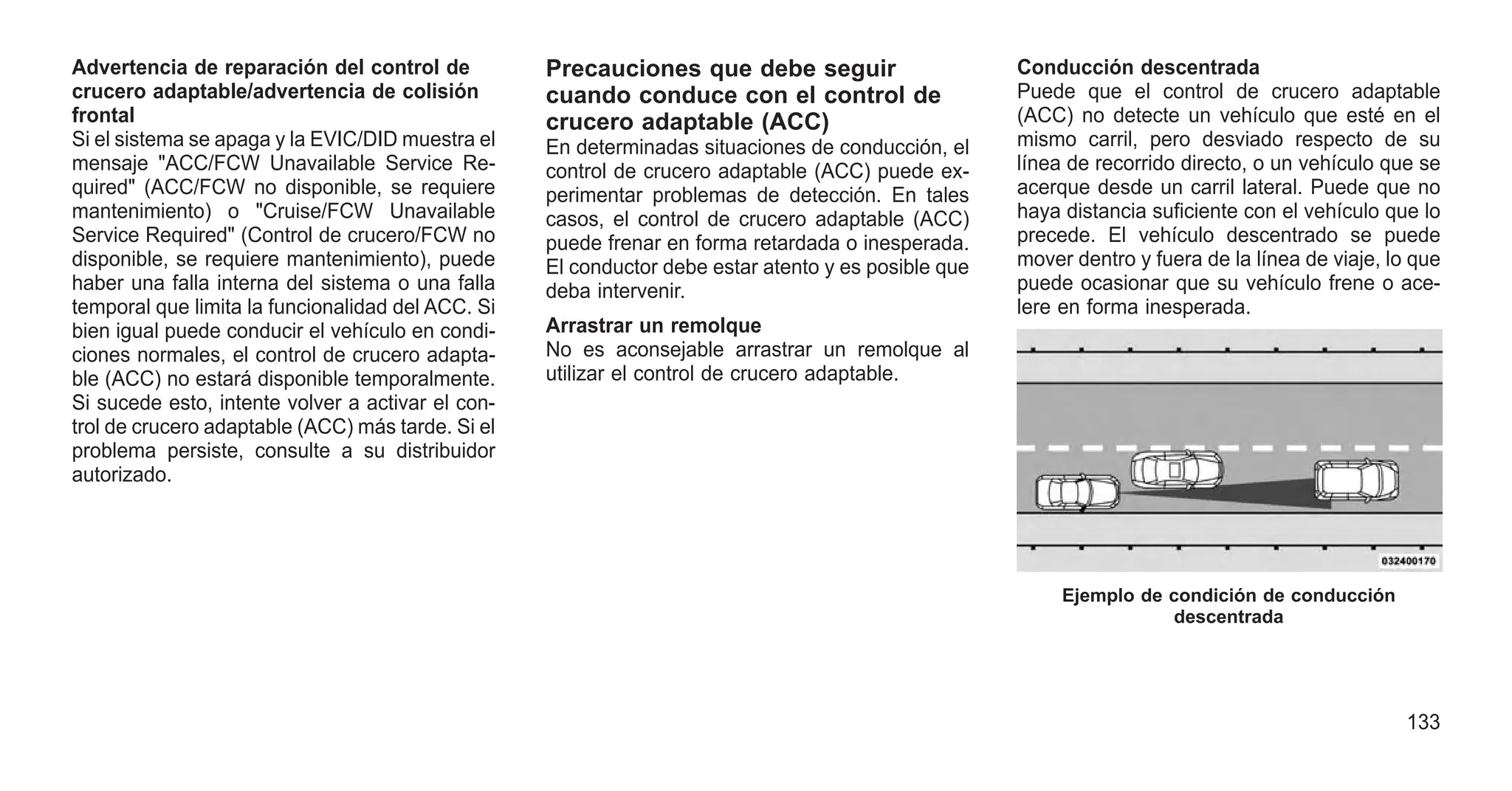 Advertencia de reparación del control de
crucero adaptable/advertencia de colisión
frontal
Si el sistema se apaga y la EVIC/DID muestra el
mensaje "ACC/FCW Unavailable Service Re-
quired" (ACC/FCW no disponible, se requiere
mantenimiento) o "Cruise/FCW Unavailable
Service Required" (Control de crucero/FCW no
disponible, se requiere mantenimiento), puede
haber una falla interna del sistema o una falla
temporal que limita la funcionalidad del ACC. Si
bien igual puede conducir el vehículo en condi-
ciones normales, el control de crucero adapta-
ble (ACC) no estará disponible temporalmente.
Si sucede esto, intente volver a activar el con-
trol de crucero adaptable (ACC) más tarde. Si el
problema persiste, consulte a su distribuidor
autorizado.
Precauciones que debe seguir
cuando conduce con el control de
crucero adaptable (ACC)
En determinadas situaciones de conducción, el
control de crucero adaptable (ACC) puede ex-
perimentar problemas de detección. En tales
casos, el control de crucero adaptable (ACC)
puede frenar en forma retardada o inesperada.
El conductor debe estar atento y es posible que
deba intervenir.
Arrastrar un remolque
No es aconsejable arrastrar un remolque al
utilizar el control de crucero adaptable.
Conducción descentrada
Puede que el control de crucero adaptable
(ACC) no detecte un vehículo que esté en el
mismo carril, pero desviado respecto de su
línea de recorrido directo, o un vehículo que se
acerque desde un carril lateral. Puede que no
haya distancia suficiente con el vehículo que lo
precede. El vehículo descentrado se puede
mover dentro y fuera de la línea de viaje, lo que
puede ocasionar que su vehículo frene o ace-
lere en forma inesperada.
Ejemplo de condición de conducción
descentrada
133
 