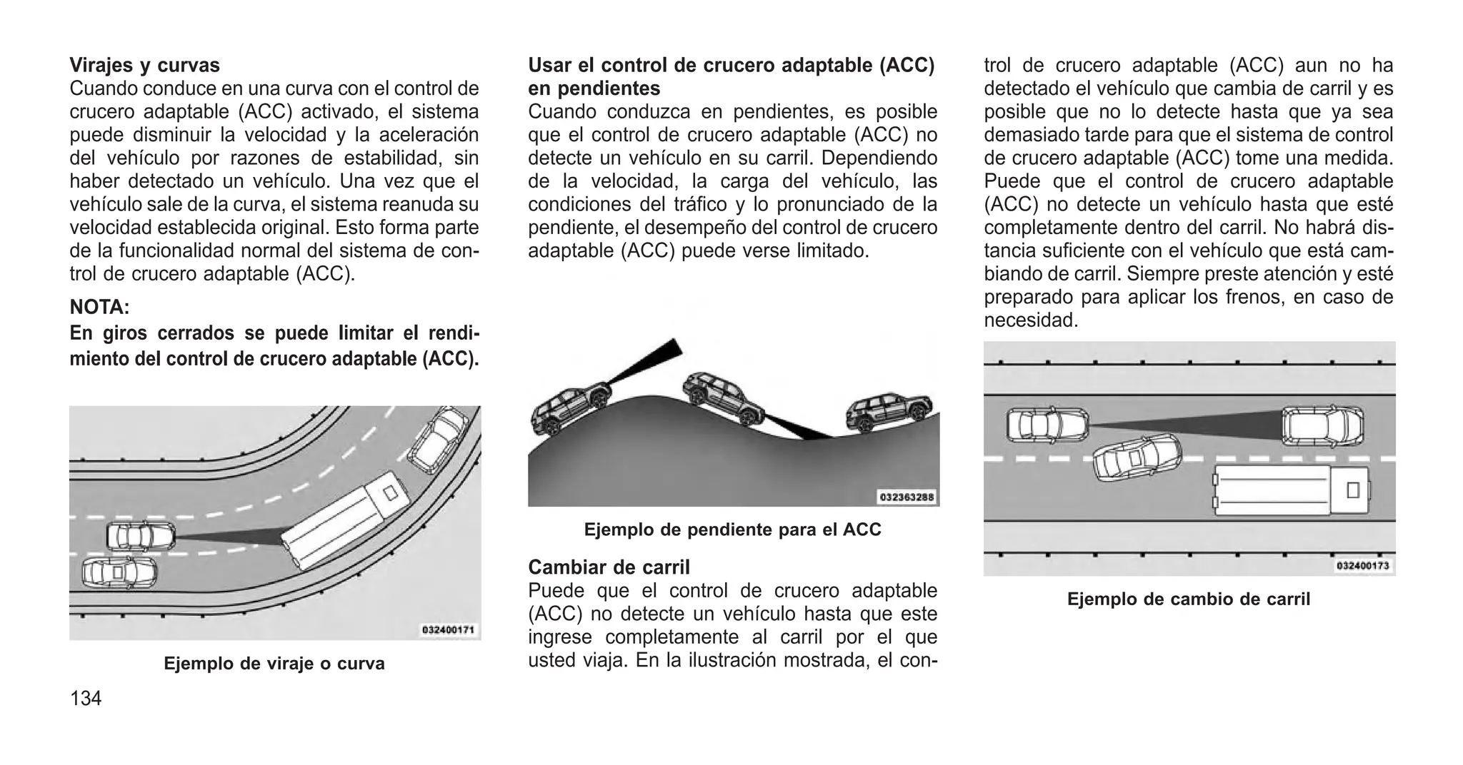 Virajes y curvas
Cuando conduce en una curva con el control de
crucero adaptable (ACC) activado, el sistema
puede disminuir la velocidad y la aceleración
del vehículo por razones de estabilidad, sin
haber detectado un vehículo. Una vez que el
vehículo sale de la curva, el sistema reanuda su
velocidad establecida original. Esto forma parte
de la funcionalidad normal del sistema de con-
trol de crucero adaptable (ACC).
NOTA:
En giros cerrados se puede limitar el rendi-
miento del control de crucero adaptable (ACC).
Usar el control de crucero adaptable (ACC)
en pendientes
Cuando conduzca en pendientes, es posible
que el control de crucero adaptable (ACC) no
detecte un vehículo en su carril. Dependiendo
de la velocidad, la carga del vehículo, las
condiciones del tráfico y lo pronunciado de la
pendiente, el desempeño del control de crucero
adaptable (ACC) puede verse limitado.
Cambiar de carril
Puede que el control de crucero adaptable
(ACC) no detecte un vehículo hasta que este
ingrese completamente al carril por el que
usted viaja. En la ilustración mostrada, el con-
trol de crucero adaptable (ACC) aun no ha
detectado el vehículo que cambia de carril y es
posible que no lo detecte hasta que ya sea
demasiado tarde para que el sistema de control
de crucero adaptable (ACC) tome una medida.
Puede que el control de crucero adaptable
(ACC) no detecte un vehículo hasta que esté
completamente dentro del carril. No habrá dis-
tancia suficiente con el vehículo que está cam-
biando de carril. Siempre preste atención y esté
preparado para aplicar los frenos, en caso de
necesidad.
Ejemplo de viraje o curva
Ejemplo de pendiente para el ACC
Ejemplo de cambio de carril
134
 
