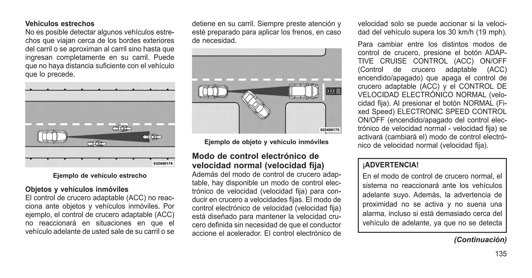 Vehículos estrechos
No es posible detectar algunos vehículos estre-
chos que viajan cerca de los bordes exteriores
del carril o se aproximan al carril sino hasta que
ingresan completamente en su carril. Puede
que no haya distancia suficiente con el vehículo
que lo precede.
Objetos y vehículos inmóviles
El control de crucero adaptable (ACC) no reac-
ciona ante objetos y vehículos inmóviles. Por
ejemplo, el control de crucero adaptable (ACC)
no reaccionará en situaciones en que el
vehículo adelante de usted sale de su carril o se
detiene en su carril. Siempre preste atención y
esté preparado para aplicar los frenos, en caso
de necesidad.
Modo de control electrónico de
velocidad normal (velocidad fija)
Además del modo de control de crucero adap-
table, hay disponible un modo de control elec-
trónico de velocidad (velocidad fija) para con-
ducir en crucero a velocidades fijas. El modo de
control electrónico de velocidad (velocidad fija)
está diseñado para mantener la velocidad cru-
cero definida sin necesidad de que el conductor
accione el acelerador. El control electrónico de
velocidad solo se puede accionar si la veloci-
dad del vehículo supera los 30 km/h (19 mph).
Para cambiar entre los distintos modos de
control de crucero, presione el botón ADAP-
TIVE CRUISE CONTROL (ACC) ON/OFF
(Control de crucero adaptable (ACC)
encendido/apagado) que apaga el control de
crucero adaptable (ACC) y el CONTROL DE
VELOCIDAD ELECTRÓNICO NORMAL (velo-
cidad fija). Al presionar el botón NORMAL (Fi-
xed Speed) ELECTRONIC SPEED CONTROL
ON/OFF (encendido/apagado del control elec-
trónico de velocidad normal - velocidad fija) se
activará (cambiará el) modo de control electró-
nico de velocidad normal (velocidad fija).
¡ADVERTENCIA!
En el modo de control de crucero normal, el
sistema no reaccionará ante los vehículos
adelante suyo. Además, la advertencia de
proximidad no se activa y no suena una
alarma, incluso si está demasiado cerca del
vehículo de adelante, ya que no se detecta
(Continuación)
Ejemplo de vehículo estrecho
Ejemplo de objeto y vehículo inmóviles
135
 