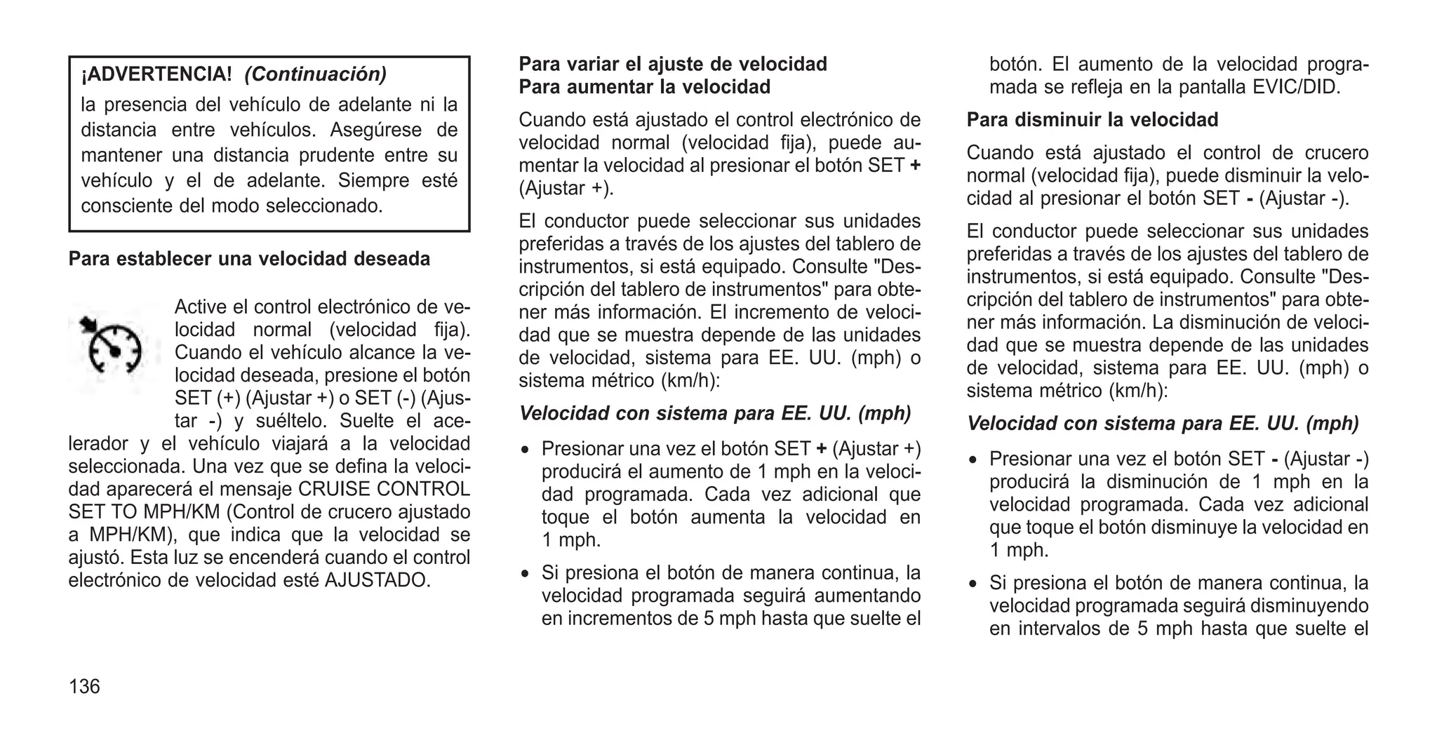 ¡ADVERTENCIA! (Continuación)
la presencia del vehículo de adelante ni la
distancia entre vehículos. Asegúrese de
mantener una distancia prudente entre su
vehículo y el de adelante. Siempre esté
consciente del modo seleccionado.
Para establecer una velocidad deseada
Active el control electrónico de ve-
locidad normal (velocidad fija).
Cuando el vehículo alcance la ve-
locidad deseada, presione el botón
SET (+) (Ajustar +) o SET (-) (Ajus-
tar -) y suéltelo. Suelte el ace-
lerador y el vehículo viajará a la velocidad
seleccionada. Una vez que se defina la veloci-
dad aparecerá el mensaje CRUISE CONTROL
SET TO MPH/KM (Control de crucero ajustado
a MPH/KM), que indica que la velocidad se
ajustó. Esta luz se encenderá cuando el control
electrónico de velocidad esté AJUSTADO.
Para variar el ajuste de velocidad
Para aumentar la velocidad
Cuando está ajustado el control electrónico de
velocidad normal (velocidad fija), puede au-
mentar la velocidad al presionar el botón SET +
(Ajustar +).
El conductor puede seleccionar sus unidades
preferidas a través de los ajustes del tablero de
instrumentos, si está equipado. Consulte "Des-
cripción del tablero de instrumentos" para obte-
ner más información. El incremento de veloci-
dad que se muestra depende de las unidades
de velocidad, sistema para EE. UU. (mph) o
sistema métrico (km/h):
Velocidad con sistema para EE. UU. (mph)
• Presionar una vez el botón SET + (Ajustar +)
producirá el aumento de 1 mph en la veloci-
dad programada. Cada vez adicional que
toque el botón aumenta la velocidad en
1 mph.
• Si presiona el botón de manera continua, la
velocidad programada seguirá aumentando
en incrementos de 5 mph hasta que suelte el
botón. El aumento de la velocidad progra-
mada se refleja en la pantalla EVIC/DID.
Para disminuir la velocidad
Cuando está ajustado el control de crucero
normal (velocidad fija), puede disminuir la velo-
cidad al presionar el botón SET - (Ajustar -).
El conductor puede seleccionar sus unidades
preferidas a través de los ajustes del tablero de
instrumentos, si está equipado. Consulte "Des-
cripción del tablero de instrumentos" para obte-
ner más información. La disminución de veloci-
dad que se muestra depende de las unidades
de velocidad, sistema para EE. UU. (mph) o
sistema métrico (km/h):
Velocidad con sistema para EE. UU. (mph)
• Presionar una vez el botón SET - (Ajustar -)
producirá la disminución de 1 mph en la
velocidad programada. Cada vez adicional
que toque el botón disminuye la velocidad en
1 mph.
• Si presiona el botón de manera continua, la
velocidad programada seguirá disminuyendo
en intervalos de 5 mph hasta que suelte el
136
 
