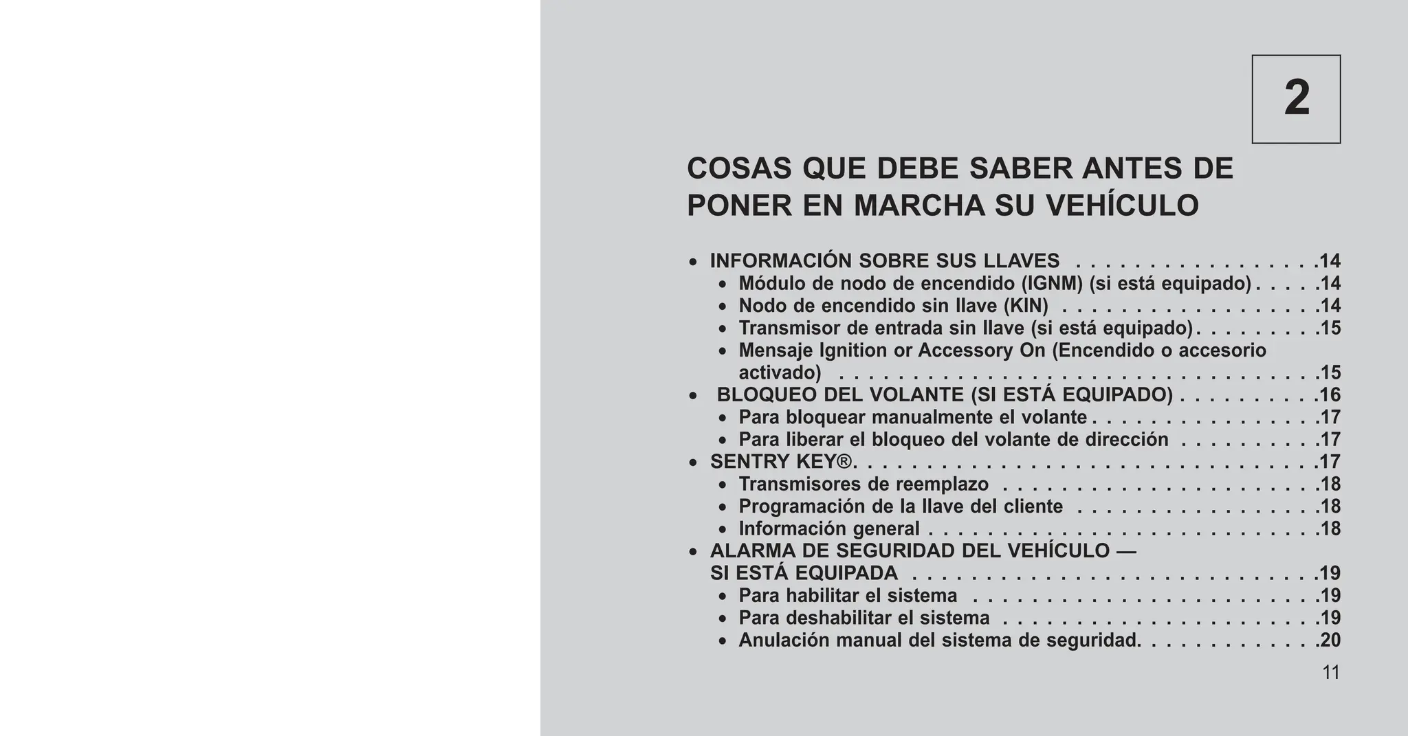 2
COSAS QUE DEBE SABER ANTES DE
PONER EN MARCHA SU VEHÍCULO
• INFORMACIÓN SOBRE SUS LLAVES . . . . . . . . . . . . . . . . .14
• Módulo de nodo de encendido (IGNM) (si está equipado) . . . . .14
• Nodo de encendido sin llave (KIN) . . . . . . . . . . . . . . . . . .14
• Transmisor de entrada sin llave (si está equipado). . . . . . . . .15
• Mensaje Ignition or Accessory On (Encendido o accesorio
activado) . . . . . . . . . . . . . . . . . . . . . . . . . . . . . . . . .15
• BLOQUEO DEL VOLANTE (SI ESTÁ EQUIPADO) . . . . . . . . . .16
• Para bloquear manualmente el volante . . . . . . . . . . . . . . . .17
• Para liberar el bloqueo del volante de dirección . . . . . . . . . .17
• SENTRY KEY®. . . . . . . . . . . . . . . . . . . . . . . . . . . . . . . .17
• Transmisores de reemplazo . . . . . . . . . . . . . . . . . . . . . .18
• Programación de la llave del cliente . . . . . . . . . . . . . . . . .18
• Información general . . . . . . . . . . . . . . . . . . . . . . . . . . .18
• ALARMA DE SEGURIDAD DEL VEHÍCULO —
SI ESTÁ EQUIPADA . . . . . . . . . . . . . . . . . . . . . . . . . . . .19
• Para habilitar el sistema . . . . . . . . . . . . . . . . . . . . . . . .19
• Para deshabilitar el sistema . . . . . . . . . . . . . . . . . . . . . .19
• Anulación manual del sistema de seguridad. . . . . . . . . . . . .20
11
 