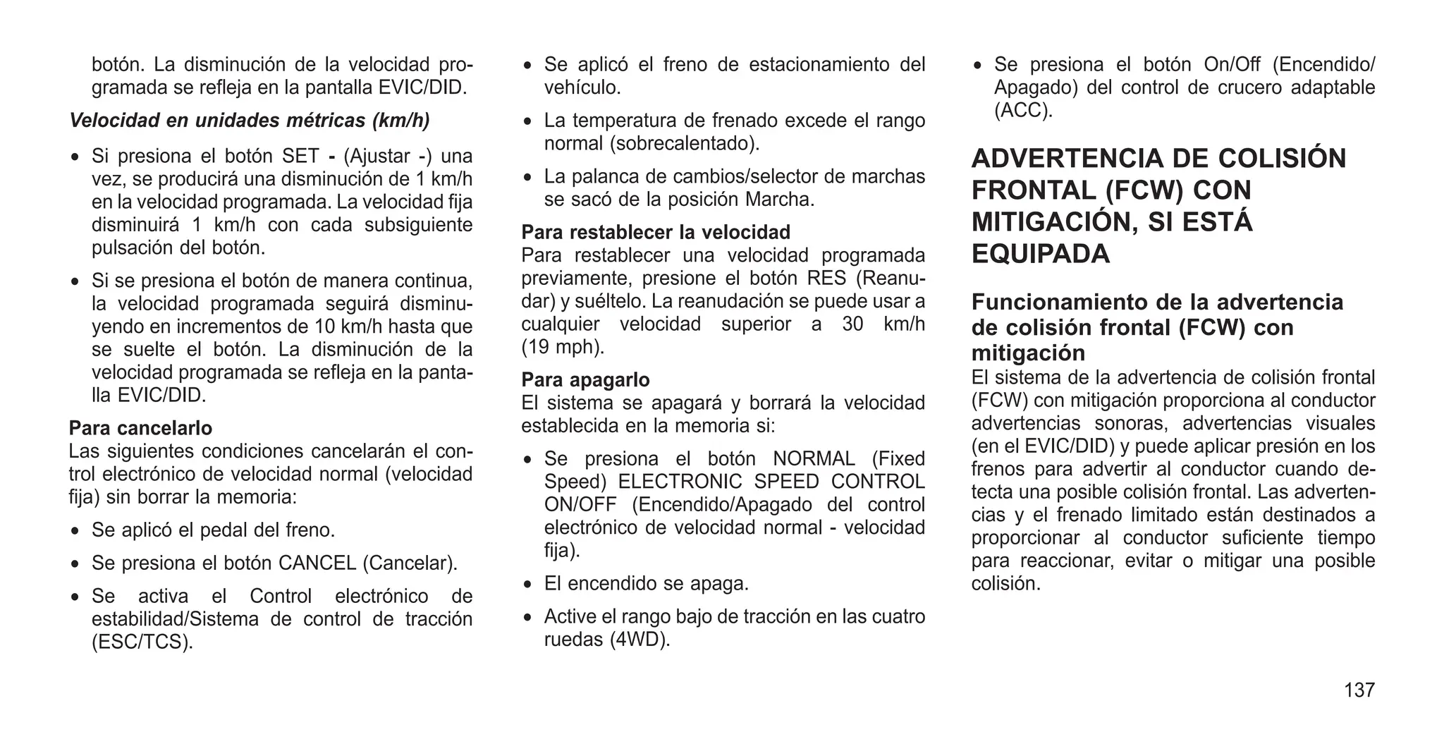 botón. La disminución de la velocidad pro-
gramada se refleja en la pantalla EVIC/DID.
Velocidad en unidades métricas (km/h)
• Si presiona el botón SET - (Ajustar -) una
vez, se producirá una disminución de 1 km/h
en la velocidad programada. La velocidad fija
disminuirá 1 km/h con cada subsiguiente
pulsación del botón.
• Si se presiona el botón de manera continua,
la velocidad programada seguirá disminu-
yendo en incrementos de 10 km/h hasta que
se suelte el botón. La disminución de la
velocidad programada se refleja en la panta-
lla EVIC/DID.
Para cancelarlo
Las siguientes condiciones cancelarán el con-
trol electrónico de velocidad normal (velocidad
fija) sin borrar la memoria:
• Se aplicó el pedal del freno.
• Se presiona el botón CANCEL (Cancelar).
• Se activa el Control electrónico de
estabilidad/Sistema de control de tracción
(ESC/TCS).
• Se aplicó el freno de estacionamiento del
vehículo.
• La temperatura de frenado excede el rango
normal (sobrecalentado).
• La palanca de cambios/selector de marchas
se sacó de la posición Marcha.
Para restablecer la velocidad
Para restablecer una velocidad programada
previamente, presione el botón RES (Reanu-
dar) y suéltelo. La reanudación se puede usar a
cualquier velocidad superior a 30 km/h
(19 mph).
Para apagarlo
El sistema se apagará y borrará la velocidad
establecida en la memoria si:
• Se presiona el botón NORMAL (Fixed
Speed) ELECTRONIC SPEED CONTROL
ON/OFF (Encendido/Apagado del control
electrónico de velocidad normal - velocidad
fija).
• El encendido se apaga.
• Active el rango bajo de tracción en las cuatro
ruedas (4WD).
• Se presiona el botón On/Off (Encendido/
Apagado) del control de crucero adaptable
(ACC).
ADVERTENCIA DE COLISIÓN
FRONTAL (FCW) CON
MITIGACIÓN, SI ESTÁ
EQUIPADA
Funcionamiento de la advertencia
de colisión frontal (FCW) con
mitigación
El sistema de la advertencia de colisión frontal
(FCW) con mitigación proporciona al conductor
advertencias sonoras, advertencias visuales
(en el EVIC/DID) y puede aplicar presión en los
frenos para advertir al conductor cuando de-
tecta una posible colisión frontal. Las adverten-
cias y el frenado limitado están destinados a
proporcionar al conductor suficiente tiempo
para reaccionar, evitar o mitigar una posible
colisión.
137
 