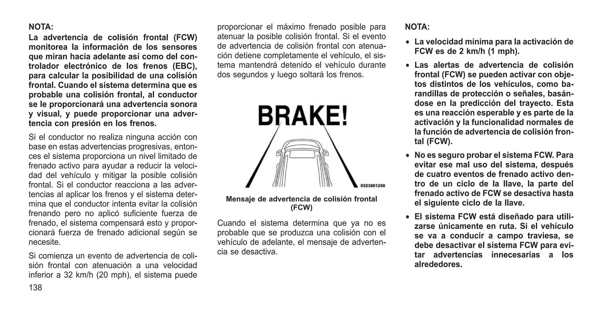 NOTA:
La advertencia de colisión frontal (FCW)
monitorea la información de los sensores
que miran hacia adelante así como del con-
trolador electrónico de los frenos (EBC),
para calcular la posibilidad de una colisión
frontal. Cuando el sistema determina que es
probable una colisión frontal, al conductor
se le proporcionará una advertencia sonora
y visual, y puede proporcionar una adver-
tencia con presión en los frenos.
Si el conductor no realiza ninguna acción con
base en estas advertencias progresivas, enton-
ces el sistema proporciona un nivel limitado de
frenado activo para ayudar a reducir la veloci-
dad del vehículo y mitigar la posible colisión
frontal. Si el conductor reacciona a las adver-
tencias al aplicar los frenos y el sistema deter-
mina que el conductor intenta evitar la colisión
frenando pero no aplicó suficiente fuerza de
frenado, el sistema compensará esto y propor-
cionará fuerza de frenado adicional según se
necesite.
Si comienza un evento de advertencia de coli-
sión frontal con atenuación a una velocidad
inferior a 32 km/h (20 mph), el sistema puede
proporcionar el máximo frenado posible para
atenuar la posible colisión frontal. Si el evento
de advertencia de colisión frontal con atenua-
ción detiene completamente el vehículo, el sis-
tema mantendrá detenido el vehículo durante
dos segundos y luego soltará los frenos.
Cuando el sistema determina que ya no es
probable que se produzca una colisión con el
vehículo de adelante, el mensaje de adverten-
cia se desactiva.
NOTA:
• La velocidad mínima para la activación de
FCW es de 2 km/h (1 mph).
• Las alertas de advertencia de colisión
frontal (FCW) se pueden activar con obje-
tos distintos de los vehículos, como ba-
randillas de protección o señales, basán-
dose en la predicción del trayecto. Esta
es una reacción esperable y es parte de la
activación y la funcionalidad normales de
la función de advertencia de colisión fron-
tal (FCW).
• No es seguro probar el sistema FCW. Para
evitar ese mal uso del sistema, después
de cuatro eventos de frenado activo den-
tro de un ciclo de la llave, la parte del
frenado activo de FCW se desactiva hasta
el siguiente ciclo de la llave.
• El sistema FCW está diseñado para utili-
zarse únicamente en ruta. Si el vehículo
se va a conducir a campo traviesa, se
debe desactivar el sistema FCW para evi-
tar advertencias innecesarias a los
alrededores.
Mensaje de advertencia de colisión frontal
(FCW)
138
 