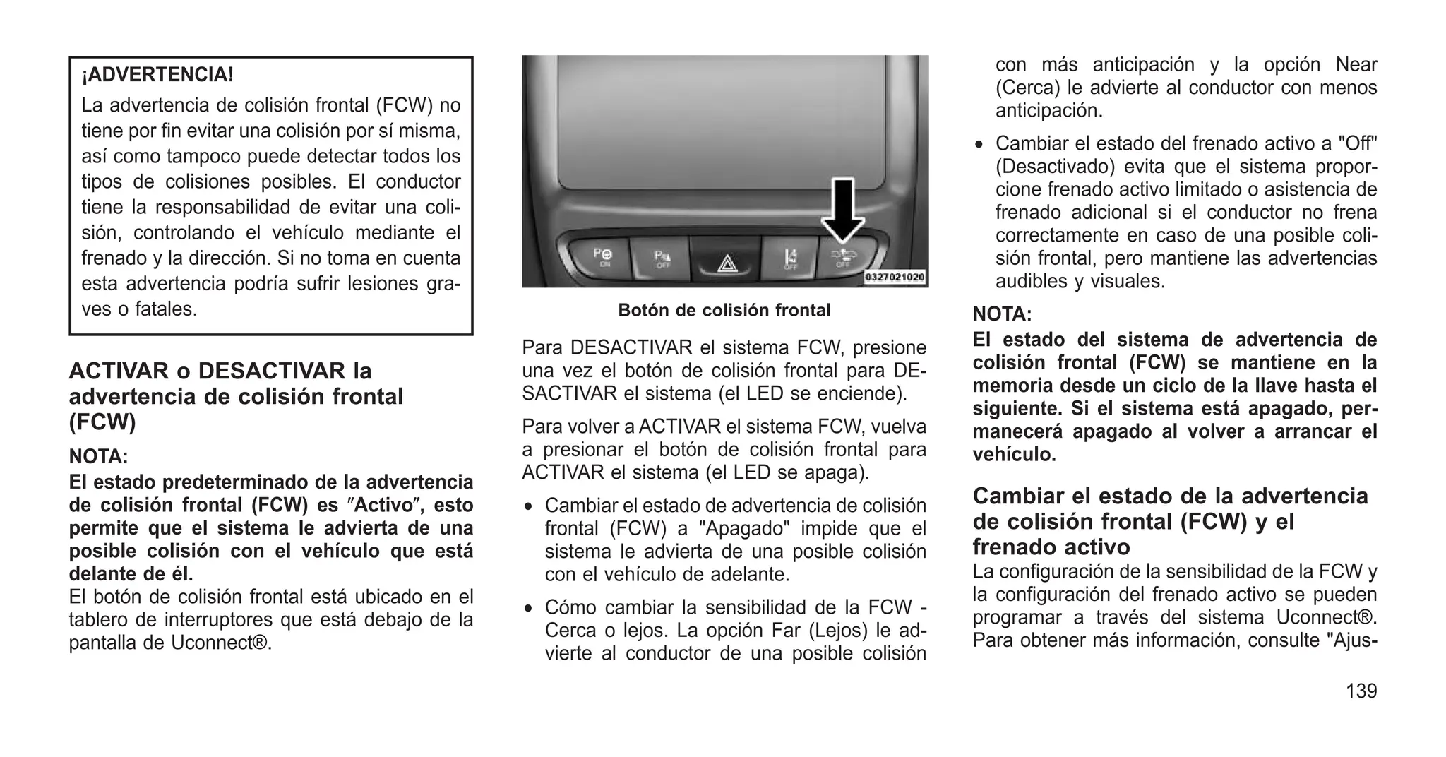 ¡ADVERTENCIA!
La advertencia de colisión frontal (FCW) no
tiene por fin evitar una colisión por sí misma,
así como tampoco puede detectar todos los
tipos de colisiones posibles. El conductor
tiene la responsabilidad de evitar una coli-
sión, controlando el vehículo mediante el
frenado y la dirección. Si no toma en cuenta
esta advertencia podría sufrir lesiones gra-
ves o fatales.
ACTIVAR o DESACTIVAR la
advertencia de colisión frontal
(FCW)
NOTA:
El estado predeterminado de la advertencia
de colisión frontal (FCW) es ⴖActivoⴖ, esto
permite que el sistema le advierta de una
posible colisión con el vehículo que está
delante de él.
El botón de colisión frontal está ubicado en el
tablero de interruptores que está debajo de la
pantalla de Uconnect®.
Para DESACTIVAR el sistema FCW, presione
una vez el botón de colisión frontal para DE-
SACTIVAR el sistema (el LED se enciende).
Para volver a ACTIVAR el sistema FCW, vuelva
a presionar el botón de colisión frontal para
ACTIVAR el sistema (el LED se apaga).
• Cambiar el estado de advertencia de colisión
frontal (FCW) a "Apagado" impide que el
sistema le advierta de una posible colisión
con el vehículo de adelante.
• Cómo cambiar la sensibilidad de la FCW -
Cerca o lejos. La opción Far (Lejos) le ad-
vierte al conductor de una posible colisión
con más anticipación y la opción Near
(Cerca) le advierte al conductor con menos
anticipación.
• Cambiar el estado del frenado activo a "Off"
(Desactivado) evita que el sistema propor-
cione frenado activo limitado o asistencia de
frenado adicional si el conductor no frena
correctamente en caso de una posible coli-
sión frontal, pero mantiene las advertencias
audibles y visuales.
NOTA:
El estado del sistema de advertencia de
colisión frontal (FCW) se mantiene en la
memoria desde un ciclo de la llave hasta el
siguiente. Si el sistema está apagado, per-
manecerá apagado al volver a arrancar el
vehículo.
Cambiar el estado de la advertencia
de colisión frontal (FCW) y el
frenado activo
La configuración de la sensibilidad de la FCW y
la configuración del frenado activo se pueden
programar a través del sistema Uconnect®.
Para obtener más información, consulte "Ajus-
Botón de colisión frontal
139
 