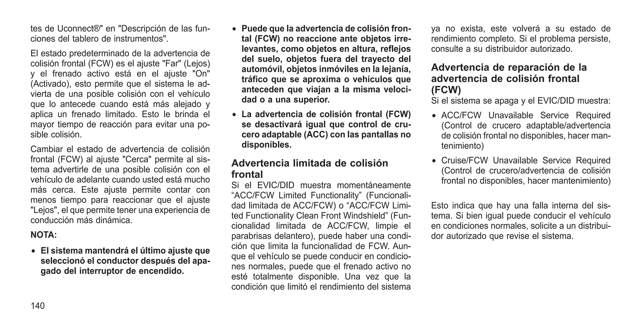 tes de Uconnect®" en "Descripción de las fun-
ciones del tablero de instrumentos".
El estado predeterminado de la advertencia de
colisión frontal (FCW) es el ajuste "Far" (Lejos)
y el frenado activo está en el ajuste "On"
(Activado), esto permite que el sistema le ad-
vierta de una posible colisión con el vehículo
que lo antecede cuando está más alejado y
aplica un frenado limitado. Esto le brinda el
mayor tiempo de reacción para evitar una po-
sible colisión.
Cambiar el estado de advertencia de colisión
frontal (FCW) al ajuste "Cerca" permite al sis-
tema advertirle de una posible colisión con el
vehículo de adelante cuando usted está mucho
más cerca. Este ajuste permite contar con
menos tiempo para reaccionar que el ajuste
"Lejos", el que permite tener una experiencia de
conducción más dinámica.
NOTA:
• El sistema mantendrá el último ajuste que
seleccionó el conductor después del apa-
gado del interruptor de encendido.
• Puede que la advertencia de colisión fron-
tal (FCW) no reaccione ante objetos irre-
levantes, como objetos en altura, reflejos
del suelo, objetos fuera del trayecto del
automóvil, objetos inmóviles en la lejanía,
tráfico que se aproxima o vehículos que
anteceden que viajan a la misma veloci-
dad o a una superior.
• La advertencia de colisión frontal (FCW)
se desactivará igual que control de cru-
cero adaptable (ACC) con las pantallas no
disponibles.
Advertencia limitada de colisión
frontal
Si el EVIC/DID muestra momentáneamente
“ACC/FCW Limited Functionality” (Funcionali-
dad limitada de ACC/FCW) o “ACC/FCW Limi-
ted Functionality Clean Front Windshield” (Fun-
cionalidad limitada de ACC/FCW, limpie el
parabrisas delantero), puede haber una condi-
ción que limita la funcionalidad de FCW. Aun-
que el vehículo se puede conducir en condicio-
nes normales, puede que el frenado activo no
esté totalmente disponible. Una vez que la
condición que limitó el rendimiento del sistema
ya no exista, este volverá a su estado de
rendimiento completo. Si el problema persiste,
consulte a su distribuidor autorizado.
Advertencia de reparación de la
advertencia de colisión frontal
(FCW)
Si el sistema se apaga y el EVIC/DID muestra:
• ACC/FCW Unavailable Service Required
(Control de crucero adaptable/advertencia
de colisión frontal no disponibles, hacer man-
tenimiento)
• Cruise/FCW Unavailable Service Required
(Control de crucero/advertencia de colisión
frontal no disponibles, hacer mantenimiento)
Esto indica que hay una falla interna del sis-
tema. Si bien igual puede conducir el vehículo
en condiciones normales, solicite a un distribui-
dor autorizado que revise el sistema.
140
 