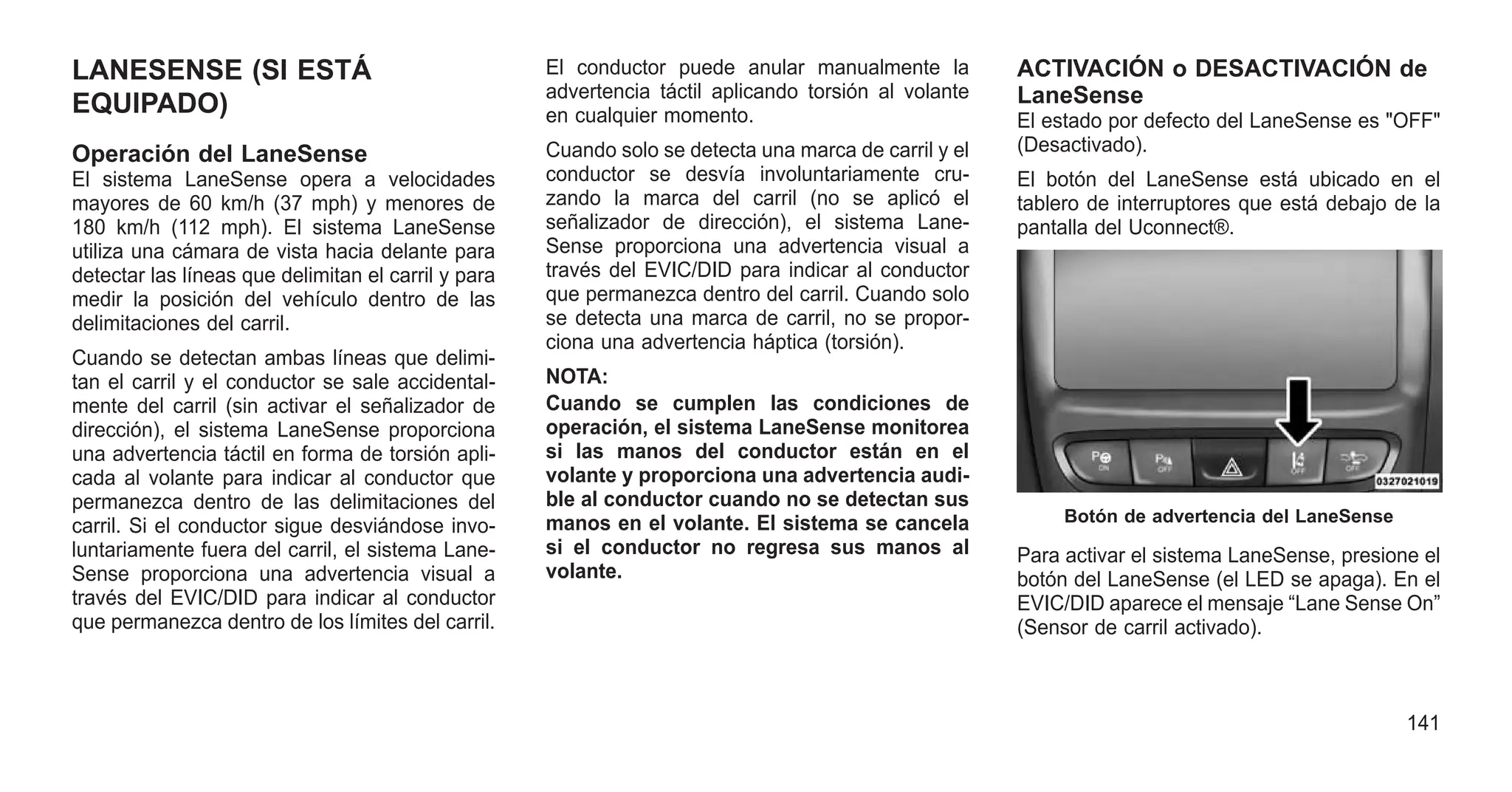 LANESENSE (SI ESTÁ
EQUIPADO)
Operación del LaneSense
El sistema LaneSense opera a velocidades
mayores de 60 km/h (37 mph) y menores de
180 km/h (112 mph). El sistema LaneSense
utiliza una cámara de vista hacia delante para
detectar las líneas que delimitan el carril y para
medir la posición del vehículo dentro de las
delimitaciones del carril.
Cuando se detectan ambas líneas que delimi-
tan el carril y el conductor se sale accidental-
mente del carril (sin activar el señalizador de
dirección), el sistema LaneSense proporciona
una advertencia táctil en forma de torsión apli-
cada al volante para indicar al conductor que
permanezca dentro de las delimitaciones del
carril. Si el conductor sigue desviándose invo-
luntariamente fuera del carril, el sistema Lane-
Sense proporciona una advertencia visual a
través del EVIC/DID para indicar al conductor
que permanezca dentro de los límites del carril.
El conductor puede anular manualmente la
advertencia táctil aplicando torsión al volante
en cualquier momento.
Cuando solo se detecta una marca de carril y el
conductor se desvía involuntariamente cru-
zando la marca del carril (no se aplicó el
señalizador de dirección), el sistema Lane-
Sense proporciona una advertencia visual a
través del EVIC/DID para indicar al conductor
que permanezca dentro del carril. Cuando solo
se detecta una marca de carril, no se propor-
ciona una advertencia háptica (torsión).
NOTA:
Cuando se cumplen las condiciones de
operación, el sistema LaneSense monitorea
si las manos del conductor están en el
volante y proporciona una advertencia audi-
ble al conductor cuando no se detectan sus
manos en el volante. El sistema se cancela
si el conductor no regresa sus manos al
volante.
ACTIVACIÓN o DESACTIVACIÓN de
LaneSense
El estado por defecto del LaneSense es "OFF"
(Desactivado).
El botón del LaneSense está ubicado en el
tablero de interruptores que está debajo de la
pantalla del Uconnect®.
Para activar el sistema LaneSense, presione el
botón del LaneSense (el LED se apaga). En el
EVIC/DID aparece el mensaje “Lane Sense On”
(Sensor de carril activado).
Botón de advertencia del LaneSense
141
 