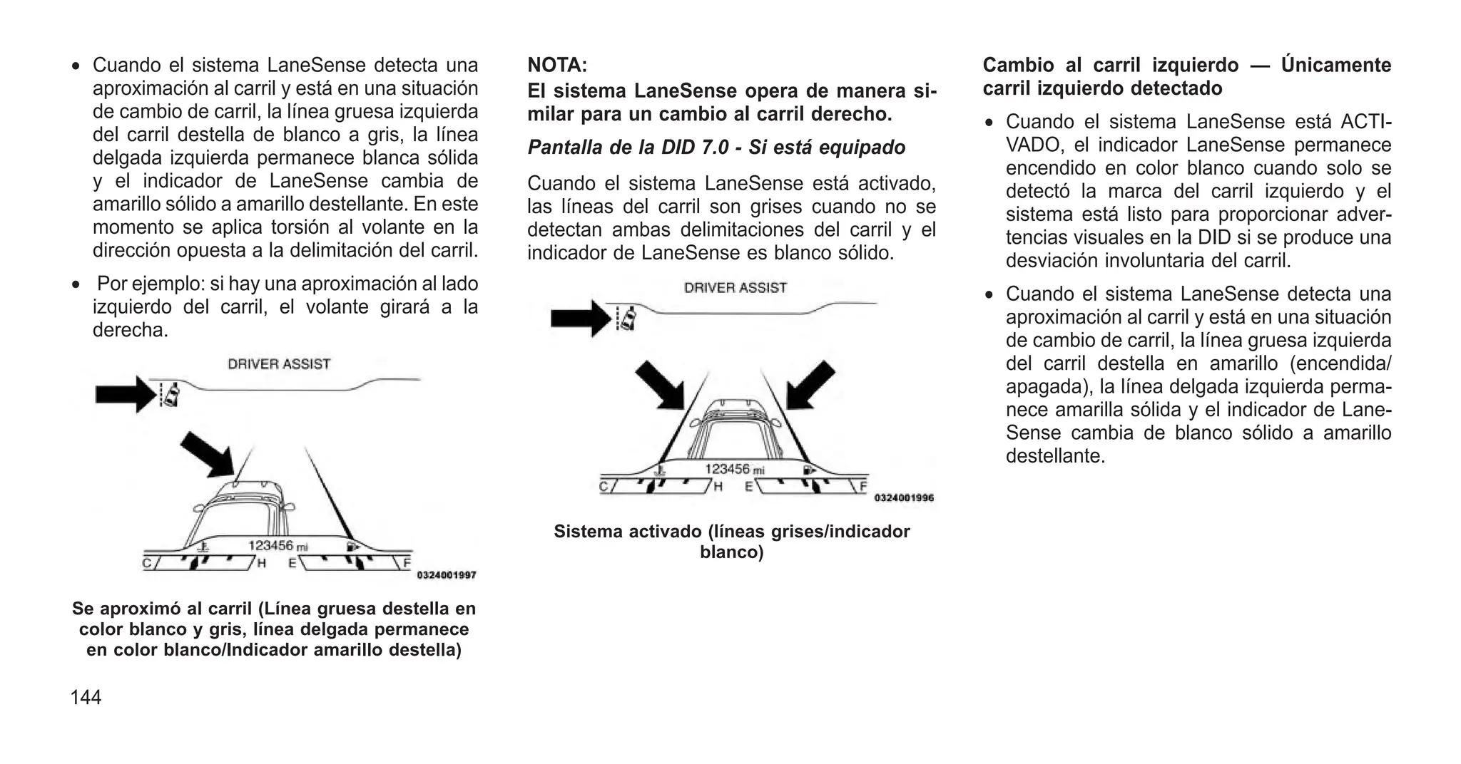 • Cuando el sistema LaneSense detecta una
aproximación al carril y está en una situación
de cambio de carril, la línea gruesa izquierda
del carril destella de blanco a gris, la línea
delgada izquierda permanece blanca sólida
y el indicador de LaneSense cambia de
amarillo sólido a amarillo destellante. En este
momento se aplica torsión al volante en la
dirección opuesta a la delimitación del carril.
• Por ejemplo: si hay una aproximación al lado
izquierdo del carril, el volante girará a la
derecha.
NOTA:
El sistema LaneSense opera de manera si-
milar para un cambio al carril derecho.
Pantalla de la DID 7.0 - Si está equipado
Cuando el sistema LaneSense está activado,
las líneas del carril son grises cuando no se
detectan ambas delimitaciones del carril y el
indicador de LaneSense es blanco sólido.
Cambio al carril izquierdo — Únicamente
carril izquierdo detectado
• Cuando el sistema LaneSense está ACTI-
VADO, el indicador LaneSense permanece
encendido en color blanco cuando solo se
detectó la marca del carril izquierdo y el
sistema está listo para proporcionar adver-
tencias visuales en la DID si se produce una
desviación involuntaria del carril.
• Cuando el sistema LaneSense detecta una
aproximación al carril y está en una situación
de cambio de carril, la línea gruesa izquierda
del carril destella en amarillo (encendida/
apagada), la línea delgada izquierda perma-
nece amarilla sólida y el indicador de Lane-
Sense cambia de blanco sólido a amarillo
destellante.
Se aproximó al carril (Línea gruesa destella en
color blanco y gris, línea delgada permanece
en color blanco/Indicador amarillo destella)
Sistema activado (líneas grises/indicador
blanco)
144
 