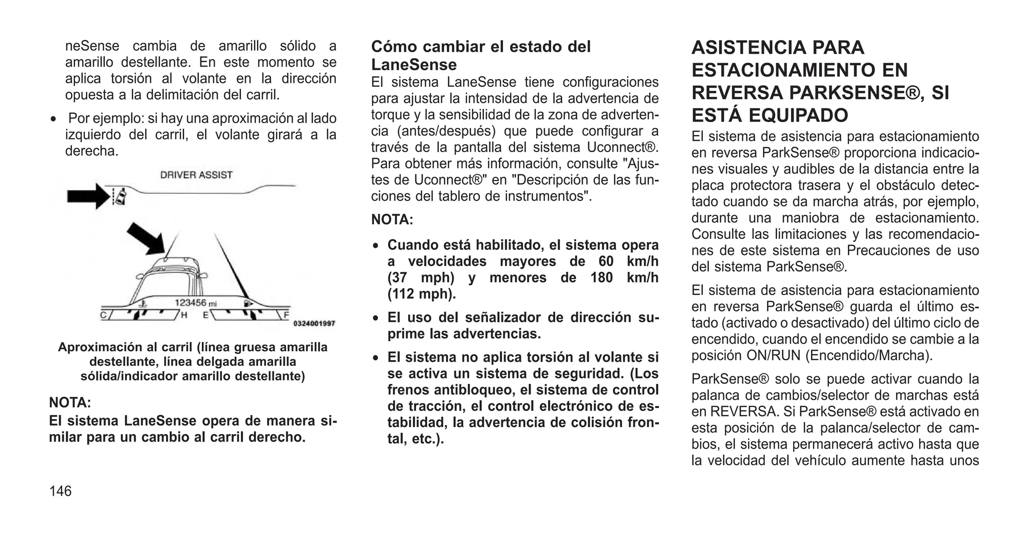 neSense cambia de amarillo sólido a
amarillo destellante. En este momento se
aplica torsión al volante en la dirección
opuesta a la delimitación del carril.
• Por ejemplo: si hay una aproximación al lado
izquierdo del carril, el volante girará a la
derecha.
NOTA:
El sistema LaneSense opera de manera si-
milar para un cambio al carril derecho.
Cómo cambiar el estado del
LaneSense
El sistema LaneSense tiene configuraciones
para ajustar la intensidad de la advertencia de
torque y la sensibilidad de la zona de adverten-
cia (antes/después) que puede configurar a
través de la pantalla del sistema Uconnect®.
Para obtener más información, consulte "Ajus-
tes de Uconnect®" en "Descripción de las fun-
ciones del tablero de instrumentos".
NOTA:
• Cuando está habilitado, el sistema opera
a velocidades mayores de 60 km/h
(37 mph) y menores de 180 km/h
(112 mph).
• El uso del señalizador de dirección su-
prime las advertencias.
• El sistema no aplica torsión al volante si
se activa un sistema de seguridad. (Los
frenos antibloqueo, el sistema de control
de tracción, el control electrónico de es-
tabilidad, la advertencia de colisión fron-
tal, etc.).
ASISTENCIA PARA
ESTACIONAMIENTO EN
REVERSA PARKSENSE®, SI
ESTÁ EQUIPADO
El sistema de asistencia para estacionamiento
en reversa ParkSense® proporciona indicacio-
nes visuales y audibles de la distancia entre la
placa protectora trasera y el obstáculo detec-
tado cuando se da marcha atrás, por ejemplo,
durante una maniobra de estacionamiento.
Consulte las limitaciones y las recomendacio-
nes de este sistema en Precauciones de uso
del sistema ParkSense®.
El sistema de asistencia para estacionamiento
en reversa ParkSense® guarda el último es-
tado (activado o desactivado) del último ciclo de
encendido, cuando el encendido se cambie a la
posición ON/RUN (Encendido/Marcha).
ParkSense® solo se puede activar cuando la
palanca de cambios/selector de marchas está
en REVERSA. Si ParkSense® está activado en
esta posición de la palanca/selector de cam-
bios, el sistema permanecerá activo hasta que
la velocidad del vehículo aumente hasta unos
Aproximación al carril (línea gruesa amarilla
destellante, línea delgada amarilla
sólida/indicador amarillo destellante)
146
 