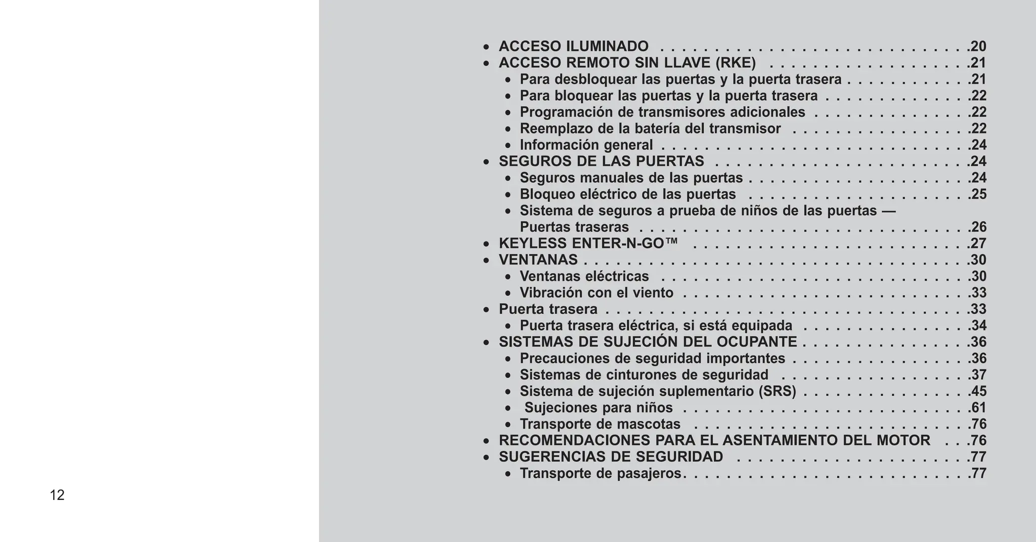 • ACCESO ILUMINADO . . . . . . . . . . . . . . . . . . . . . . . . . . . . .20
• ACCESO REMOTO SIN LLAVE (RKE) . . . . . . . . . . . . . . . . . . .21
• Para desbloquear las puertas y la puerta trasera . . . . . . . . . . . .21
• Para bloquear las puertas y la puerta trasera . . . . . . . . . . . . . .22
• Programación de transmisores adicionales . . . . . . . . . . . . . . .22
• Reemplazo de la batería del transmisor . . . . . . . . . . . . . . . . .22
• Información general . . . . . . . . . . . . . . . . . . . . . . . . . . . . .24
• SEGUROS DE LAS PUERTAS . . . . . . . . . . . . . . . . . . . . . . . .24
• Seguros manuales de las puertas . . . . . . . . . . . . . . . . . . . . .24
• Bloqueo eléctrico de las puertas . . . . . . . . . . . . . . . . . . . . .25
• Sistema de seguros a prueba de niños de las puertas —
Puertas traseras . . . . . . . . . . . . . . . . . . . . . . . . . . . . . . .26
• KEYLESS ENTER-N-GO™ . . . . . . . . . . . . . . . . . . . . . . . . . .27
• VENTANAS . . . . . . . . . . . . . . . . . . . . . . . . . . . . . . . . . . . .30
• Ventanas eléctricas . . . . . . . . . . . . . . . . . . . . . . . . . . . . .30
• Vibración con el viento . . . . . . . . . . . . . . . . . . . . . . . . . . .33
• Puerta trasera . . . . . . . . . . . . . . . . . . . . . . . . . . . . . . . . . .33
• Puerta trasera eléctrica, si está equipada . . . . . . . . . . . . . . . .34
• SISTEMAS DE SUJECIÓN DEL OCUPANTE . . . . . . . . . . . . . . . .36
• Precauciones de seguridad importantes . . . . . . . . . . . . . . . . .36
• Sistemas de cinturones de seguridad . . . . . . . . . . . . . . . . . .37
• Sistema de sujeción suplementario (SRS) . . . . . . . . . . . . . . . .45
• Sujeciones para niños . . . . . . . . . . . . . . . . . . . . . . . . . . .61
• Transporte de mascotas . . . . . . . . . . . . . . . . . . . . . . . . . .76
• RECOMENDACIONES PARA EL ASENTAMIENTO DEL MOTOR . . .76
• SUGERENCIAS DE SEGURIDAD . . . . . . . . . . . . . . . . . . . . . .77
• Transporte de pasajeros. . . . . . . . . . . . . . . . . . . . . . . . . . .77
12
 