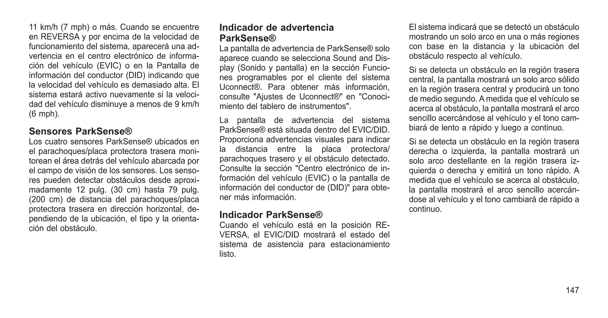 11 km/h (7 mph) o más. Cuando se encuentre
en REVERSA y por encima de la velocidad de
funcionamiento del sistema, aparecerá una ad-
vertencia en el centro electrónico de informa-
ción del vehículo (EVIC) o en la Pantalla de
información del conductor (DID) indicando que
la velocidad del vehículo es demasiado alta. El
sistema estará activo nuevamente si la veloci-
dad del vehículo disminuye a menos de 9 km/h
(6 mph).
Sensores ParkSense®
Los cuatro sensores ParkSense® ubicados en
el parachoques/placa protectora trasera moni-
torean el área detrás del vehículo abarcada por
el campo de visión de los sensores. Los senso-
res pueden detectar obstáculos desde aproxi-
madamente 12 pulg. (30 cm) hasta 79 pulg.
(200 cm) de distancia del parachoques/placa
protectora trasera en dirección horizontal, de-
pendiendo de la ubicación, el tipo y la orienta-
ción del obstáculo.
Indicador de advertencia
ParkSense®
La pantalla de advertencia de ParkSense® solo
aparece cuando se selecciona Sound and Dis-
play (Sonido y pantalla) en la sección Funcio-
nes programables por el cliente del sistema
Uconnect®. Para obtener más información,
consulte "Ajustes de Uconnect®" en "Conoci-
miento del tablero de instrumentos".
La pantalla de advertencia del sistema
ParkSense® está situada dentro del EVIC/DID.
Proporciona advertencias visuales para indicar
la distancia entre la placa protectora/
parachoques trasero y el obstáculo detectado.
Consulte la sección "Centro electrónico de in-
formación del vehículo (EVIC) o la pantalla de
información del conductor de (DID)" para obte-
ner más información.
Indicador ParkSense®
Cuando el vehículo está en la posición RE-
VERSA, el EVIC/DID mostrará el estado del
sistema de asistencia para estacionamiento
listo.
El sistema indicará que se detectó un obstáculo
mostrando un solo arco en una o más regiones
con base en la distancia y la ubicación del
obstáculo respecto al vehículo.
Si se detecta un obstáculo en la región trasera
central, la pantalla mostrará un solo arco sólido
en la región trasera central y producirá un tono
de medio segundo. A medida que el vehículo se
acerca al obstáculo, la pantalla mostrará el arco
sencillo acercándose al vehículo y el tono cam-
biará de lento a rápido y luego a continuo.
Si se detecta un obstáculo en la región trasera
derecha o izquierda, la pantalla mostrará un
solo arco destellante en la región trasera iz-
quierda o derecha y emitirá un tono rápido. A
medida que el vehículo se acerca al obstáculo,
la pantalla mostrará el arco sencillo acercán-
dose al vehículo y el tono cambiará de rápido a
continuo.
147
 