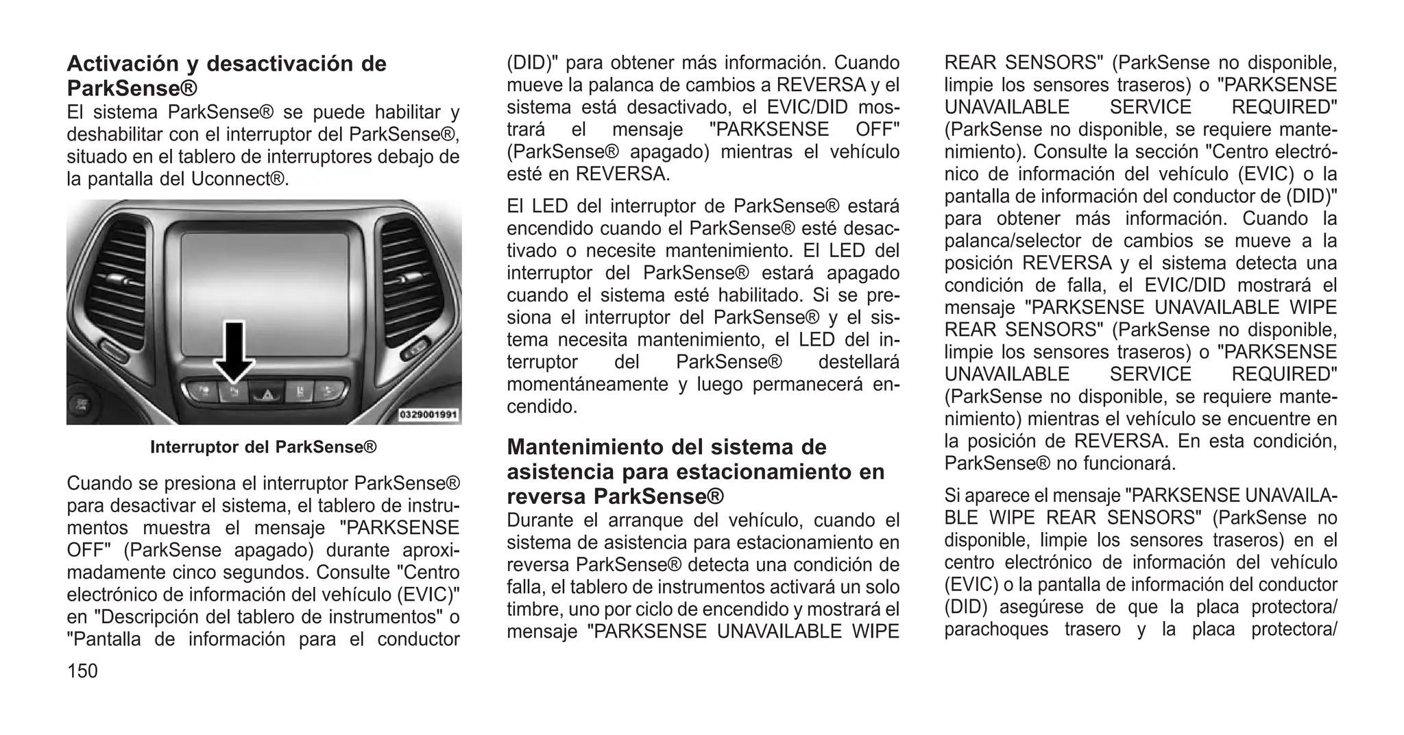 Activación y desactivación de
ParkSense®
El sistema ParkSense® se puede habilitar y
deshabilitar con el interruptor del ParkSense®,
situado en el tablero de interruptores debajo de
la pantalla del Uconnect®.
Cuando se presiona el interruptor ParkSense®
para desactivar el sistema, el tablero de instru-
mentos muestra el mensaje "PARKSENSE
OFF" (ParkSense apagado) durante aproxi-
madamente cinco segundos. Consulte "Centro
electrónico de información del vehículo (EVIC)"
en "Descripción del tablero de instrumentos" o
"Pantalla de información para el conductor
(DID)" para obtener más información. Cuando
mueve la palanca de cambios a REVERSA y el
sistema está desactivado, el EVIC/DID mos-
trará el mensaje "PARKSENSE OFF"
(ParkSense® apagado) mientras el vehículo
esté en REVERSA.
El LED del interruptor de ParkSense® estará
encendido cuando el ParkSense® esté desac-
tivado o necesite mantenimiento. El LED del
interruptor del ParkSense® estará apagado
cuando el sistema esté habilitado. Si se pre-
siona el interruptor del ParkSense® y el sis-
tema necesita mantenimiento, el LED del in-
terruptor del ParkSense® destellará
momentáneamente y luego permanecerá en-
cendido.
Mantenimiento del sistema de
asistencia para estacionamiento en
reversa ParkSense®
Durante el arranque del vehículo, cuando el
sistema de asistencia para estacionamiento en
reversa ParkSense® detecta una condición de
falla, el tablero de instrumentos activará un solo
timbre, uno por ciclo de encendido y mostrará el
mensaje "PARKSENSE UNAVAILABLE WIPE
REAR SENSORS" (ParkSense no disponible,
limpie los sensores traseros) o "PARKSENSE
UNAVAILABLE SERVICE REQUIRED"
(ParkSense no disponible, se requiere mante-
nimiento). Consulte la sección "Centro electró-
nico de información del vehículo (EVIC) o la
pantalla de información del conductor de (DID)"
para obtener más información. Cuando la
palanca/selector de cambios se mueve a la
posición REVERSA y el sistema detecta una
condición de falla, el EVIC/DID mostrará el
mensaje "PARKSENSE UNAVAILABLE WIPE
REAR SENSORS" (ParkSense no disponible,
limpie los sensores traseros) o "PARKSENSE
UNAVAILABLE SERVICE REQUIRED"
(ParkSense no disponible, se requiere mante-
nimiento) mientras el vehículo se encuentre en
la posición de REVERSA. En esta condición,
ParkSense® no funcionará.
Si aparece el mensaje "PARKSENSE UNAVAILA-
BLE WIPE REAR SENSORS" (ParkSense no
disponible, limpie los sensores traseros) en el
centro electrónico de información del vehículo
(EVIC) o la pantalla de información del conductor
(DID) asegúrese de que la placa protectora/
parachoques trasero y la placa protectora/
Interruptor del ParkSense®
150
 