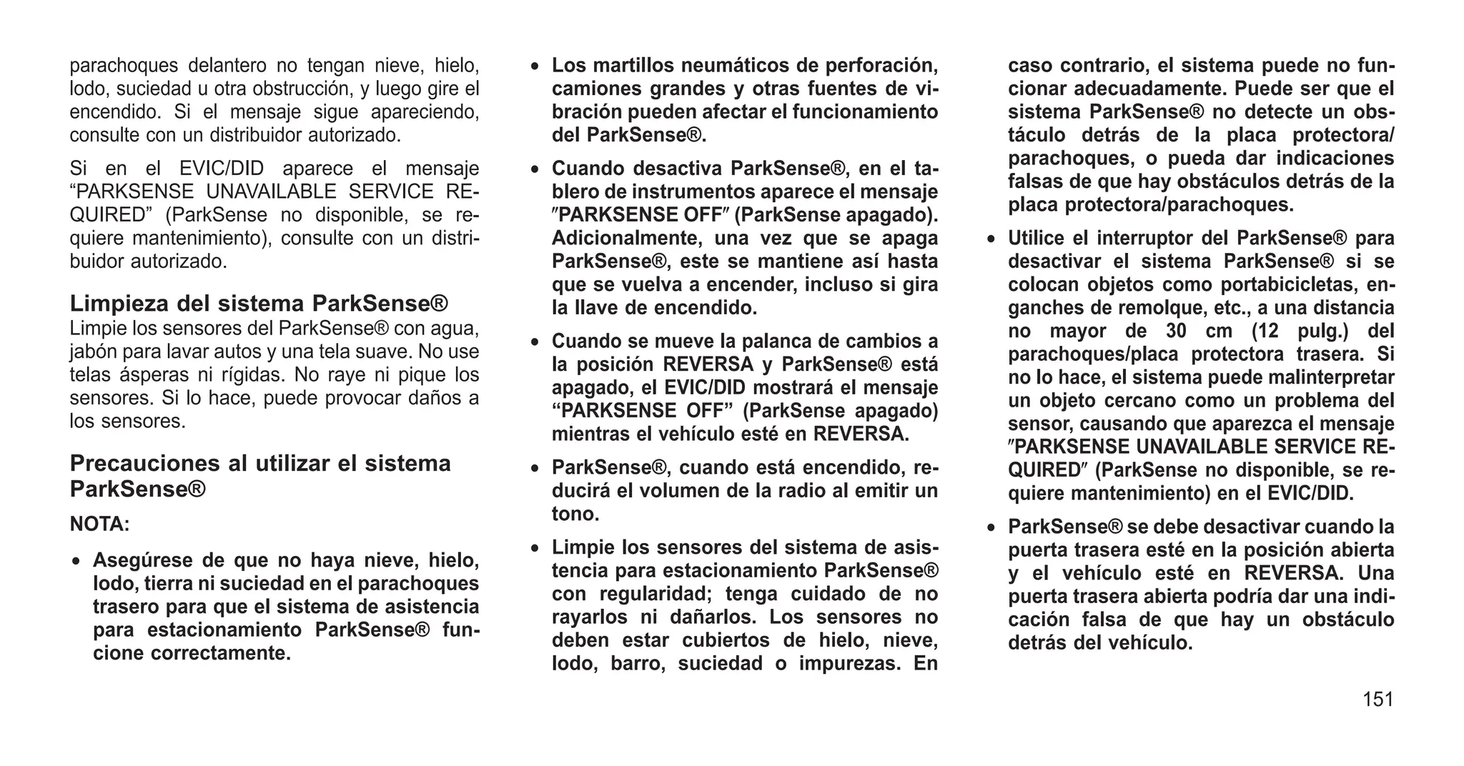 parachoques delantero no tengan nieve, hielo,
lodo, suciedad u otra obstrucción, y luego gire el
encendido. Si el mensaje sigue apareciendo,
consulte con un distribuidor autorizado.
Si en el EVIC/DID aparece el mensaje
“PARKSENSE UNAVAILABLE SERVICE RE-
QUIRED” (ParkSense no disponible, se re-
quiere mantenimiento), consulte con un distri-
buidor autorizado.
Limpieza del sistema ParkSense®
Limpie los sensores del ParkSense® con agua,
jabón para lavar autos y una tela suave. No use
telas ásperas ni rígidas. No raye ni pique los
sensores. Si lo hace, puede provocar daños a
los sensores.
Precauciones al utilizar el sistema
ParkSense®
NOTA:
• Asegúrese de que no haya nieve, hielo,
lodo, tierra ni suciedad en el parachoques
trasero para que el sistema de asistencia
para estacionamiento ParkSense® fun-
cione correctamente.
• Los martillos neumáticos de perforación,
camiones grandes y otras fuentes de vi-
bración pueden afectar el funcionamiento
del ParkSense®.
• Cuando desactiva ParkSense®, en el ta-
blero de instrumentos aparece el mensaje
ⴖPARKSENSE OFFⴖ (ParkSense apagado).
Adicionalmente, una vez que se apaga
ParkSense®, este se mantiene así hasta
que se vuelva a encender, incluso si gira
la llave de encendido.
• Cuando se mueve la palanca de cambios a
la posición REVERSA y ParkSense® está
apagado, el EVIC/DID mostrará el mensaje
“PARKSENSE OFF” (ParkSense apagado)
mientras el vehículo esté en REVERSA.
• ParkSense®, cuando está encendido, re-
ducirá el volumen de la radio al emitir un
tono.
• Limpie los sensores del sistema de asis-
tencia para estacionamiento ParkSense®
con regularidad; tenga cuidado de no
rayarlos ni dañarlos. Los sensores no
deben estar cubiertos de hielo, nieve,
lodo, barro, suciedad o impurezas. En
caso contrario, el sistema puede no fun-
cionar adecuadamente. Puede ser que el
sistema ParkSense® no detecte un obs-
táculo detrás de la placa protectora/
parachoques, o pueda dar indicaciones
falsas de que hay obstáculos detrás de la
placa protectora/parachoques.
• Utilice el interruptor del ParkSense® para
desactivar el sistema ParkSense® si se
colocan objetos como portabicicletas, en-
ganches de remolque, etc., a una distancia
no mayor de 30 cm (12 pulg.) del
parachoques/placa protectora trasera. Si
no lo hace, el sistema puede malinterpretar
un objeto cercano como un problema del
sensor, causando que aparezca el mensaje
ⴖPARKSENSE UNAVAILABLE SERVICE RE-
QUIREDⴖ (ParkSense no disponible, se re-
quiere mantenimiento) en el EVIC/DID.
• ParkSense® se debe desactivar cuando la
puerta trasera esté en la posición abierta
y el vehículo esté en REVERSA. Una
puerta trasera abierta podría dar una indi-
cación falsa de que hay un obstáculo
detrás del vehículo.
151
 
