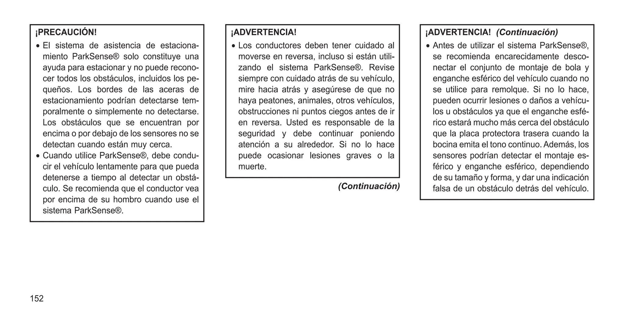 ¡PRECAUCIÓN!
• El sistema de asistencia de estaciona-
miento ParkSense® solo constituye una
ayuda para estacionar y no puede recono-
cer todos los obstáculos, incluidos los pe-
queños. Los bordes de las aceras de
estacionamiento podrían detectarse tem-
poralmente o simplemente no detectarse.
Los obstáculos que se encuentran por
encima o por debajo de los sensores no se
detectan cuando están muy cerca.
• Cuando utilice ParkSense®, debe condu-
cir el vehículo lentamente para que pueda
detenerse a tiempo al detectar un obstá-
culo. Se recomienda que el conductor vea
por encima de su hombro cuando use el
sistema ParkSense®.
¡ADVERTENCIA!
• Los conductores deben tener cuidado al
moverse en reversa, incluso si están utili-
zando el sistema ParkSense®. Revise
siempre con cuidado atrás de su vehículo,
mire hacia atrás y asegúrese de que no
haya peatones, animales, otros vehículos,
obstrucciones ni puntos ciegos antes de ir
en reversa. Usted es responsable de la
seguridad y debe continuar poniendo
atención a su alrededor. Si no lo hace
puede ocasionar lesiones graves o la
muerte.
(Continuación)
¡ADVERTENCIA! (Continuación)
• Antes de utilizar el sistema ParkSense®,
se recomienda encarecidamente desco-
nectar el conjunto de montaje de bola y
enganche esférico del vehículo cuando no
se utilice para remolque. Si no lo hace,
pueden ocurrir lesiones o daños a vehícu-
los u obstáculos ya que el enganche esfé-
rico estará mucho más cerca del obstáculo
que la placa protectora trasera cuando la
bocina emita el tono continuo. Además, los
sensores podrían detectar el montaje es-
férico y enganche esférico, dependiendo
de su tamaño y forma, y dar una indicación
falsa de un obstáculo detrás del vehículo.
152
 
